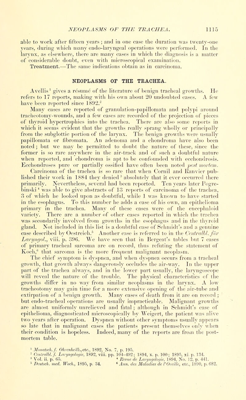able to work after fifteen years; and in one case the duration Mas twenty-one years, during which many endo-laryngeal operations were performed. In the larynx, as elsewhere, there are many cases in which the diagnosis is a matter of considerable doubt, even with microscopical examination. Treatment.—The same indications obtain as in carcinoma. NEOPLASMS OF THE TRACHEA. Avellis1 gives a resume of the literature of benign tracheal growths. He refers to 17 reports, making with his own about 20 undoubted cases. A few have been reported since 1892.2 Many cases are reported of granulation-papillomata and polypi around tracheotomy-wounds, and a few cases are recorded of the projection of pieces of thyroid hypertrophies into the trachea. There are also some reports in which it seems evident that the growths really sprang wholly or principally from the subglottic portion of the larynx. The benign growths were usually papillomata or fibromata. An adenoma and a chondroma have also been noted; but we may be permitted to doubt the nature of these, since the former is so rare anywhere in the air-track and of such a doubtful nature when reported, and chondroma is apt to be confounded with ecchondrosis. Ecchondroses pure or partially ossified have often been noted post mortem. Carcinoma of the trachea is so rare that when Cornil and Ranvier pub- lished their work in 1884 they denied3 absolutely that it ever occurred there primarily. Nevertheless, several had been reported. Ten years later Pogre- binski4 was able to give abstracts of 13 reports of carcinoma of the trachea, 3 of which he looked upon as doubtful, while 1 was known to have started in the esophagus. To this number he adds a case of his own, an epithelioma primary in the trachea. Many of these cases were of the eucephaloid variety. There are a number of other cases reported in which the trachea was secondarily involved from growths in the esophagus and in the thyroid gland. Not included in this list is a doubtful case of Schmidt's and a genuine case described by Oestreich.5 Another case is referred to in the Centralbl. fib- LaryngoL, viii. p. 396. We have seen that in Bergeat's tables but 7 cases of primary tracheal sarcoma are on record, thus refuting the statement of Koch,6 that sarcoma is the more frequent malignant neoplasm. The chief symptom is dyspnea, and when dyspnea occurs from a tracheal growth, that growth always dangerously occludes the air-way. In the upper part of the trachea always, and in the lower part usually, the laryngoscope will reveal the nature of the trouble. The physical characteristics of the growths differ in no way from similar neoplasms in the larynx. A low tracheotomy may gain time for a more extensive opening of the air-tube and extirpation of a benign growth. Many cases of death from it are on record ; but endo-tracheal operations are usually impracticable. Malignant growths are almost uniformly unrelieved and fatal; although in Schmidt's case of epithelioma, diagnosticated microscopically by Weigert, the patient was alive two years after operation. Dyspnea without other symptoms usually appears so late that in malignant cases the patients present themselves only when their condition is hopeless. Indeed, many of the reports are from the post- mortem table. 1 Monatsch.f. Ohrenheilk,etc, 1892, No. 7, p. 195. - Centralbl. f. Laryngologie, 1892, viii. pp. 104-492; 1894, s. p. 100; 1895, xi. p. 134. 3 Vol. ii. p. 65. * Revue de Laryngologie, 1894, No. 12, p. 441. 5 Deutsch. med. Woch., 1895, p. 34. 6 Ann. des Maladies de I'Oreille, etc., 1S90, p. 682.