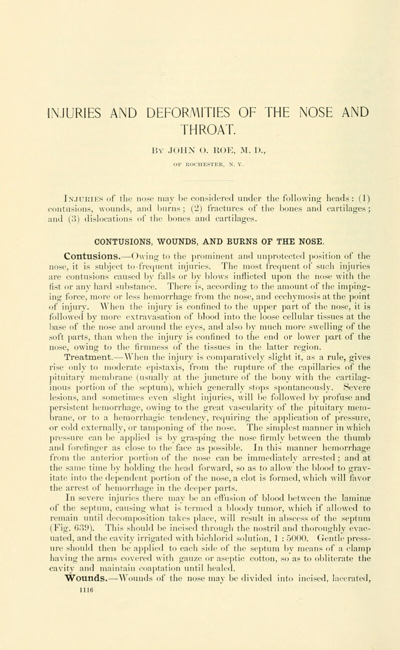 INJURIES AND DEFORMITIES OF THE NOSE AND THROAT. 15v JOHN O. ROE, M. D., OF ROCHESTER, N. V. INJURIES of the nose may be considered under the following heads: (1) contusions, wounds, and burns; (2) fractures of the bones and cartilages; and (3) dislocations of the bones and cartilages. CONTUSIONS, WOUNDS, AND BURNS OF THE NOSE. Contusions.—Owing to the prominent and unprotected position of the nose, it is subject to-frequent injuries. The most frequent of such injuries are contusions caused by falls or by blows inflicted upon the nose with the list or any hard substance. There is, according to the amount of the imping- ing force, more or less hemorrhage from the nose, and ecehymosis at the point of injury. When the injury is confined to the upper part of the nose, it is followed by more extravasation of blood into the loose cellular tissues at the base of the nose and around the eyes, and also by much more swelling of the soft parts, than when the injury is confined to the end or lower part of the nose, owing to the firmness of the tissues in the latter region. Treatment.—When the injury is comparatively slight it, as a rule, gives rise only to moderate epistaxis, from the rupture of the capillaries of the pituitary membrane (usually at the juncture of the bony with the cartilag- inous portion of the septum), which generally stops spontaneously. Severe lesions, and sometimes even slight injuries, will be followed by profuse and persistent hemorrhage, owing to the great vascularity of the pituitary mem- brane, or to a hemorrhagic tendency, requiring the application of pressure, or cold externally, or tamponing of the nose. The simplest manner in which pressure can be applied is by grasping the nose firmly between the thumb and forefinger as close to the face as possible. In this manner hemorrhage from the anterior portion of the nose can be immediately arrested; and at the same time by holding the head forward, so as to allow the blood to grav- itate into the dependent portion of the nose, a clot is formed, which will favor the arrest of hemorrhage in the deeper parts. In severe injuries there may be an effusion of blood between the laminae of the septum, causing what is termed a bloody tumor, which if allowed to remain until decomposition takes place, will result in abscess of the septum (Fig. 039). This should be incised through the nostril and thoroughly evac- uated, and the cavity irrigated with bichlorid solution, 1 : 5000. Gentle press- ure should then be applied to each side of the septum by means of a clamp having the arms covered with gauze or aseptic cotton, so as to obliterate the cavity and maintain coaptation until healed. Wounds.—Wounds of the nose may be divided into incised, lacerated,