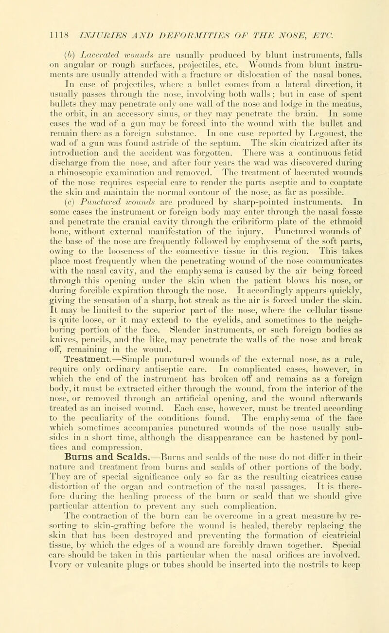 {/)) Lacerated wounds arc usually produced by blunt instruments, falls on angular or rough surfaces, projectiles, etc. Wounds from blunt instru- ments are usually attended with a fracture or dislocation of the nasal bones. In case of projectiles, where a bullet comes from a lateral direction, it usually passes through the nose, involving both walls; but in case of spent bullet- they may penetrate only one wall of the nn±c and lodge in the meatus, the orbit, in an accessory sinus, or they may penetrate the brain. In some cases the wad of a gun may be forced into the wound with the bullet and remain there as a foreign substance In one case reported by Legouest, the wad of a gun was found astride of the septum. The skin cicatrized after its introduction and the accident was forgotten. There was a continuous fetid discharge from the nose, and after four years the wad was discovered during a rhinoscopic examination and removed. The treatment of lacerated wounds of the nose requires especial care to render the parts aseptic and to coaptate the skin and maintain the normal contour of the nose, as far as possible. (c) Punctured wounds are produced by sharp-pointed instruments. In some cases the instrument or foreign body may enter through the nasal fossae and penetrate the cranial cavity through the cribriform plate of the ethmoid bone, without external manifestation of the injury. Punctured wounds of the base of the nose are frequently followed by emphysema of the soft parts, owing to the looseness of the connective tissue in this region. This takes place most frequently when the penetrating wound of the nose communicates with the nasal cavity, and the emphysema is caused by the air being forced through this opening under the skin when the patient blows his nose, or during forcible expiration through the nose. It accordingly appears quickly, giving the sensation of a sharp, hot streak as the air is forced under the skin. It may be limited to the superior part of the nose, where the cellular tissue is quite loose, or it may extend to the eyelids, and sometimes to the neigh- boring portion of the face. Slender instruments, or such foreign bodies as knives, pencils, and the like, may penetrate the walls of the nose and break off, remaining in the wound. Treatment.—Simple punctured wounds of the external nose, as a rule, require only ordinary antiseptic, care. In complicated cases, however, in which the end of the instrument has broken off and remains as a foreign body, it must be extracted either through the wound, from the interior of the nose, or removed through an artificial opening, and the wound afterwards treated as an incised wound. Each case, however, must be treated according to the peculiarity of the conditions found. The emphysema of the face which sometimes accompanies punctured wounds of the nose usually sub- sides in a short time, although the disappearance can be hastened by poul- tices and compression. Burns and Scalds.—Burns and scalds of the nose do not differ in their nature and treatment from burns and scalds of other portions of the body. They are of special significance only so far as the resulting cicatrices cause distortion of the organ and contraction of the nasal passages. It is there- fore during the healing process of the burn or scald that we should give particular attention to prevent any such complication. The contraction of the burn can be overcome in a great measure by re- sorting to skin-grafting before the wound is healed, thereby replacing the skin that has been destroyed and preventing the formation of cicatricial tissue, by which the edges of a wound are forcibly drawn together. Special care should be taken in this particular when the nasal orifices are involved. Ivory or vulcanite plugs or tubes should be inserted into the nostrils to keep