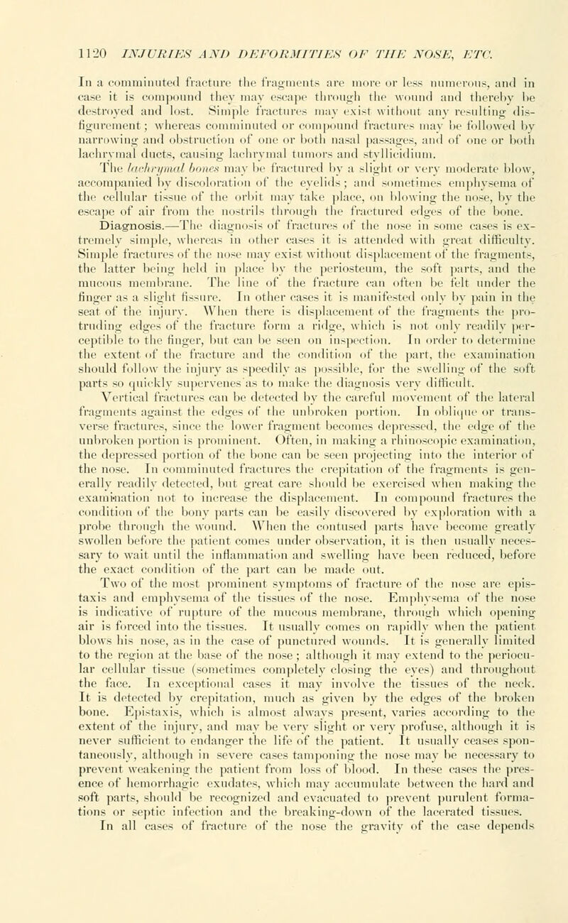 In a comminuted fracture the fragments are more or less numerous, and in case it is compound they may escape through the wound and thereby be destroyed and lost. Simple fractures may exist without any resulting dis- figurement; whereas comminuted or compound fractures may be followed by narrowing and obstruction of one or both nasal passages, and of one or both lachrymal duets, causing lachrymal tumors and styllicidium. The lachrymal bones may be fractured by a slight or very moderate blow, accompanied by discoloration of the eyelids; and sometimes emphysema of the cellular tissue of the orbit may take place, on blowing the nose, by the escape of air from the nostrils through the fractured edges of the hone. Diagnosis.—The diagnosis of fractures of the nose in some cases is ex- tremely simple, whereas in other eases it is attended with great difficulty. Simple fractures of the nose may exist without displacement of the fragments, the latter being held in place by the periosteum, the soft parts, and the mucous membrane. The line of the fracture can often be felt under the finger as a slight fissure. In other cases it is manifested only by pain in the seat of the injury. When there is displacement of the fragments the pro- truding edges of the fracture form a ridge, which is not only readily per- ceptible to the finger, hut can he seen on inspection. In order to determine the extent of the fracture and the condition of the part, the examination should follow the injury as speedily as possible, for the swelling of the soft parts so quickly supervenes as to make the diagnosis very difficult. Vertical fractures can be detected by the careful movement of the lateral fragments against the edges of the unbroken portion. In oblique or trans- verse fractures, since the lower fragment becomes depressed, the edge of the unbroken portion is prominent. Often, in making a rhinoscopic examination, the depressed portion of the bone can be seen projecting into the interior of the nose. In comminuted fractures the crepitation of the fragments is gen- erally readily detected, but great care should be exercised when making the examination not to increase the displacement. In compound fractures the condition of the bony parts can be easily discovered by exploration with a probe through the wound. When the contused parts have become greatly swollen before the patient comes under observation, it is then usually neces- sary to wait until the inflammation and swelling have been reduced, before the exact condition of the part can he made out. Two of the most prominent symptoms of fracture of the nose are epis- taxis and emphysema of the tissues of the nose. Emphysema of the nose is indicative of rupture of the mucous membrane, through which opening air is forced into the tissues. It usually comes on rapidly when the patient blows his nose, as in the case of punctured wounds. It is generally limited to the region at the base of the nose ; although it may extend to the peril Mil- lar cellular tissue (sometimes completely closing the eyes) and throughout the face. In exceptional cases it may involve the tissues of the neck. It is detected by crepitation, much as given by the edges of the broken bone. Epistaxis, which is almost always present, varies a< rding to the extent of the injury, and may be verv slight or very profuse, although it is never sufficient to endanger the life of the patient. It usually ceases spon- taneously, although in severe cases tamponing the nose may be necessary to prevent weakening the patient from loss of blood. In these cases the pres- ence of hemorrhagic exudates, which may accumulate between the hard and soft parts, should be recognized and evacuated to prevent purulent forma- tions or septic infection and the breaking-down of the lacerated tissues. In all cases of fracture of the nose the gravity of the case depends