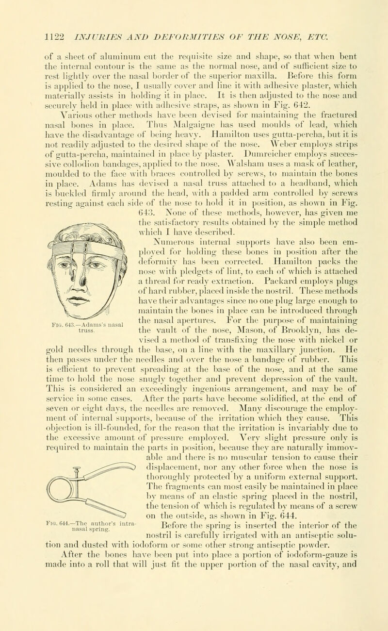 of a sheet of aluminum cut the requisite size and shape, so that when bent the internal contour is the same as the normal nose, and of sufficient size to rest lightly over the nasal border of the superior maxilla. Before this form is applied to the nose, I usually cover and line it with adhesive plaster, which materially assists in holding it in place. It is then adjusted to the nose and securely held in place with adhesive straps, as shown in Fig. 642. Various other methods have been devised for maintaining the fractured nasal bones in place. Thus Malgaigne lias used moulds of lead, winch have the disadvantage of being heavy. Hamilton uses gutta-percha, but it is not readily adjusted to the desired shape of the nose. Weber employs strips of gutta-percha, maintained in place by plaster. Dumreicher employs succes- sive collodion bandages, applied to the nose. Walsham uses a mask of leather, moulded to the face with braces controlled by screws, to maintain the bones in place. Adams has devised a nasal truss attached to a headband, which is buckled firmly around the head, with a padded arm controlled by screws resting against each side of the nose to hold it in position, as shown in Fig. 643. None of these methods, however, has given me the satisfactory results obtained by the simple method which I have described. Numerous internal supports have also been em- ployed for holding these bones in position after the deformity has been corrected. Hamilton packs the nose with pledgets of lint, to eacli of which is attached a thread for ready extraction. Packard employs plugs of hard rubber, placed inside the nostril. These methods have their advantages since no one plug large enough to maintain the bones in place can be introduced through the nasal apertures. For the purpose of maintaining the vault of the nose, Mason, of Brooklyn, has de- vised a method of transfixing the nose with nickel or gold needles through the base, on a line with the maxillary junction. He then passes under the needles and over the nose a bandage of rubber. This is efficient to prevent spreading at the base of the nose, and at the same time to hold the nose snugly together and prevent depression of the vault. This is considered an exceedingly ingenious arrangement, and may be of service in some cases. After the parts have become solidified, at the end of seven or eight days, the needles are removed. Many discourage the employ- ment of internal supports, because of the irritation which they cause. This objection is ill-founded, for the reason that the irritation is invariably due to the excessive amount of pressure employed. Very slight pressure only is required to maintain the parts in position, because they are naturally immov- able and there is no muscular tension to cause their displacement, nor any other force when the nose is thoroughly protected by a uniform external support. The fragments can most easily be maintained in place by means of an elastic spring placed in the nostril, the tension of which is regulated by means of a screw- on the outside, as shown in Fig. 644. Before the spring is inserted the interior of the nostril is carefully irrigated with an antiseptic solu- tion and dusted with iodoform or some other strong antiseptic powder. After the bones have been put into place a portion of iodoform-gauze is made into a roll that will just tit the upper portion of the nasal cavity, and Fig. 644.—The author's intra nasal spring.