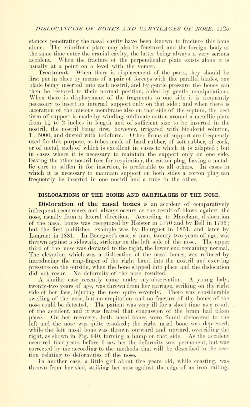 stances penetrating the nasal cavity have been known to fracture this bone alone. The cribriform plate may also be fractured and the foreign body at the same time enter the cranial cavity, the latter being always a very serious accident. When the fracture of the perpendicular plate exists alone it is usually at a point on a level with the vomer. Treatment.—When there is displacement of the parts, they should be first put in place by means of a pair of forceps with flat parallel blades, one blade being inserted into each nostril, and by gentle pressure the bones can then be restored to their normal position, aided by gentle manipulations. When there is displacement of the fragments to one side it is frequently necessary to insert an internal support only on that side; and when there is laceration of the mucous membrane also on that side of the septum, the best form of support is made by winding sublimate cotton around a metallic plate from 1^ to 2 inches in length and of sufficient size to be inserted in the nostril, the nostril being first, however, irrigated with bichlorid solution, 1 : 5000, and dusted with iodoform. Other forms of support are frequently used for this purpose, as tubes made of hard rubber, of soft rubber, of cork, or of metal, each of which is excellent in cases to which it is adapted ; but in cases where it is necessary to maintain the support only on one side, leaving the other nostril free for respiration, the cotton plug, having a metal- lic core to stiffen it for insertion, is preferable to all others. In cases in which it is necessary to maintain support on both sides a cotton plug can frequently be inserted in one nostril and a tube in the other. DISLOCATIONS OF THE BONES AND CARTILAGES OF THE NOSE. Dislocation of the nasal bones is an accident of comparatively infrequent occurrence, and always occurs as the result of blows against the nose, usually from a lateral direction. According to Marchant, dislocation of the nasal bones was recognized by Heister in 1770 and by Bell in 1796 ; but the first published example was by Bourguet in 1851, and later by Longuet in 1881. In Bourguet's case, a man, twenty-two years of age, was thrown against a sidewalk, striking on the left side of the nose. The upper third of the nose was deviated to the right, the lower end remaining normal. The elevation, which was a dislocation of the nasal bones, was reduced by introducing the ring-finger of the right hand into the nostril and exerting pressure on the outside, when the bone slipped into place and the dislocation did not recur. No deformity of the nose resulted. A similar case recently came under my observation. A young lady, twenty-two years of age, was thrown from her carriage, striking on the right side of her face, injuring the nose quite severely. There was considerable swelling of the nose, but no crepitation and no fracture of the bones of the nose could be detected. The patient was very ill for a short time as a result of the accident, and it was feared that concussion of the brain had taken place. On her recovery, both nasal bones were found dislocated to the left and the nose was quite ci-ooked; the right nasal bone was depressed, while the left nasal bone was thrown outward and upward, overriding the right, as shown in Fig. 640, forming a hump on that side. As the accident occurred four years before I saw her the deformity was permanent, but was corrected by me according to the methods that will be described in the sec- tion relating to deformities of the nose. In another case, a little girl about five years old, while coasting, was thrown from her sled, striking her nose against the edge of an iron railing,