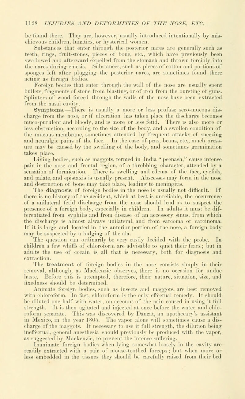 be found there. They are, however, usually introduced intentionally by mis- chievous children, lunatics, or hysterical women. Substances that enter through the posterior nares are generally such as teeth, rings, fruit-stones, pieces of bone, etc., which have previously been swallowed and afterward expelled from the stomach and thrown forcibly into the nares during emesis. Substances, such as pieces of cotton ami portions of sponges left after plugging the posterior nares, are sometimes found there acting as foreign bodies. Foreign bodies that enter through the wall of the nose are usually spent bullets, fragments of stone from blasting, or of iron from the bursting of guns. Splinters of wood forced through the walls of the nose have been extracted from the nasal cavity. Symptoms.—There is usually a more or less profuse sero-mucous dis- charge from the nose, or if ulceration has taken place the discharge becomes muco-purulent and bloody, and is more or less fetid. There is also more or less obstruction, according to the size of the body, and a swollen condition of the mucous membrane, sometimes attended by frequent attacks of sneezing and neuralgic pains of the face. In the case of peas, beans, etc., much press- ure may be caused by the swelling of the body, and .-oinetimes germination takes place. Living bodies, such as maggots, termed in India  peenash, cause intense pain in the nose and frontal region, of a throbbing character, attended by a sensation of formication. There is swelling and edema of the face, eyelids, and palate, anil epistaxis is usually present. Abscesses may form in the nose and destruction of bone may take place, leading to meningitis. The diagnosis of foreign bodies in the nose is usually not difficult. If there is no history of the accident, which at best is unreliable, the occurrence of a unilateral fetid discharge from the nose should lead us to suspect the presence of a foreign body, especially in children. In adults it must be dif- ferentiated from syphilis and from disease of an accessory sinus, from which thi' discharge is almost always unilateral, and from sarcoma or carcinoma. If it is large and located in the anterior portion of the nose, a foreign body may be suspected by a bulging of the ala. The question can ordinarily be very easily decided with the probe. In children a few whiffs of chloroform are advisable to quiet their fears ; but in adults the use of cocain is all that is necessary, both for diagnosis and extraction. The treatment of foreign bodies in the nose consists simply in their removal, although, as Mackenzie observes, there is no occasion for undue haste. Before this is attempted, therefore, their nature, situation, size, and fixedness should be determined. Animate foreign bodies, such as insects and maggots, are best removed with chloroform. In fact, chloroform is the only effectual remedy. It should be diluted one-half with water, on account of the pain caused in using it full strength. It is then agitated and injected at once before the water and chlo- roform separate. This was discovered by Dauzat, an apothecary's assistant in Mexico, in the year 1805. The vapor alone will sometimes cause a dis- charge of the maggots. If necessary to use it full strength, the dilution being ineffectual, general anesthesia should previously be produced with the vapor, as suggested by Mackenzie, to prevent the intense suffering. Inanimate foreign bodies when lying somewhat loosely in the cavity are readily extracted with a pair of mouse-toothed forceps; but when mure or less embedded in the tissues thev should be carefully raised from their bed