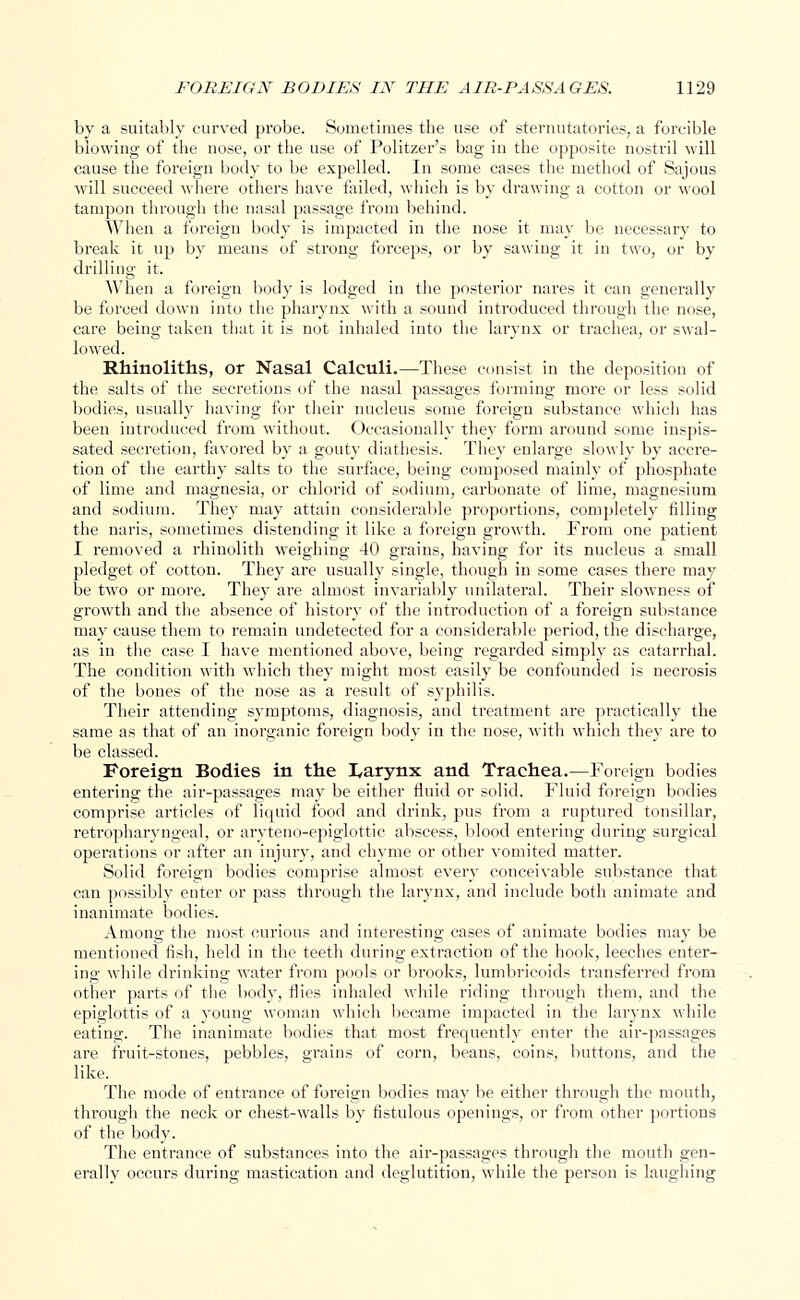 by a suitably curved probe. Sometimes the use of sternutatories, a forcible blowing of the nose, or the use of Politzer's bag in the opposite nostril will cause the foreign body to be expelled. In some cases the method of Sajous will succeed where others have failed, which is by drawing a cotton or wool tampon through the nasal passage from behind. When a foreign body is impacted in the nose it may be necessary to break it up by means of strong forceps, or by sawing it in two, or by drilling it. When a foreign body is lodged in the posterior nares it can generally be forced down into the pharynx with a sound introduced through the nose, care being taken that it is not inhaled into the larynx or trachea, or swal- lowed. Rhinoliths, or Nasal Calculi.—These consist in the deposition of the salts of the secretions of the nasal passages forming more or less solid bodies, usually having for their nucleus some foreign substance which has been introduced from without. Occasionally they form around some inspis- sated secretiou, favored by a gouty diathesis. They enlarge slowly by accre- tion of the earthy salts to the surface, being composed mainly of phosphate of lime and magnesia, or chlorid of sodium, carbonate of lime, magnesium and sodium. They may attain considerable proportions, completely tilling the naris, sometimes distending it like a foreign growth. From one patient I removed a rhinolith weighing 40 grains, having for its nucleus a small pledget of cotton. They are usually single, though in some cases there may be two or more. They are almost invariably unilateral. Their slowness of growth and the absence of history of the introduction of a foreign substance may cause them to remain undetected for a considerable period, the discharge, as in the case I have mentioned above, being regarded simply as catarrhal. The condition with which they might most easily be confounded is necrosis of the bones of the nose as a result of syphilis. Their attending symptoms, diagnosis, and treatment are practically the same as that of an inorganic foreign body in the nose, with which they are to be classed. Foreign Bodies in the I,arynx and Trachea.—Foreign bodies entering the air-passages may be either fluid or solid. Fluid foreign bodies comprise articles of liquid food and drink, pus from a ruptured tonsillar, retropharyngeal, or aryteno-epiglottic abscess, blood entering during surgical operations or after an injury, and chyme or other vomited matter. Solid foreign bodies comprise almost every conceivable substance that can possibly enter or pass through the larynx, and include both animate and inanimate bodies. Among the most curious and interesting cases of animate bodies may be mentioned fish, held in the teeth during extraction of the hook, leeches enter- ing while drinking water from pools or brooks, lumbricoids transferred from other parts of the body, flies inhaled while riding through them, and the epiglottis of a young woman which became impacted in the larynx while eating. The inanimate bodies that most frequently enter the air-passages are fruit-stones, pebbles, grains of corn, beans, coins, buttons, and the like. The mode of entrance of foreign bodies may be either through the mouth, through the neck or chest-walls by fistulous openings, or from other portions of the body. The entrance of substances into the air-passages through the mouth gen- erally occurs during mastication and deglutition, while the person is laughing