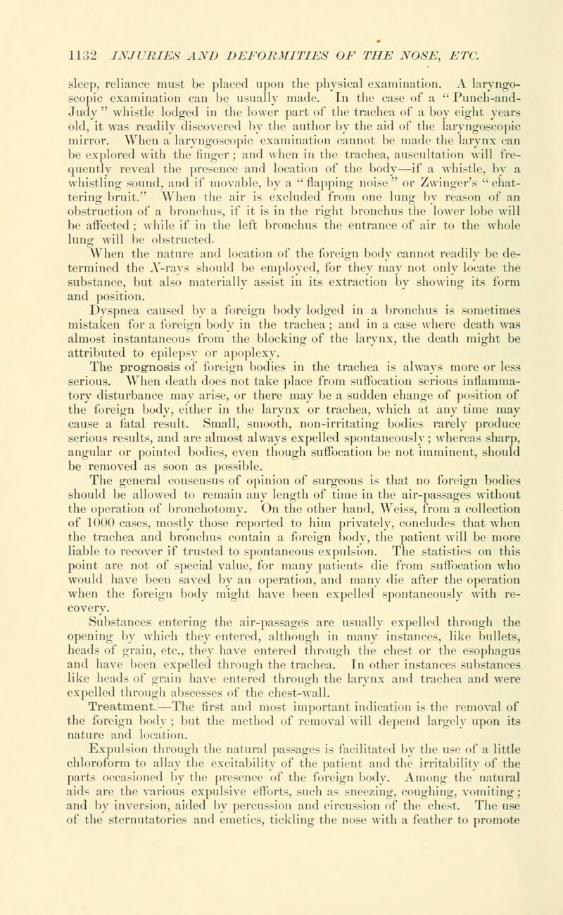 sleep, reliance must be placed upon the physical examination. A laryngo- scopic examination can he usually made. In the ease of a  Punch-and- Judy  whistle lodged in the lower part of the trachea of a boy eight years old, it was readily discovered by the author by the aid of the laryngoscopic mirror. When a laryngoscopic examination cannot he made the larynx can be explored with the finger; and when in the trachea, auscultation will fre- quently reveal the presence and location of the body—if a whistle, by a whistling sound, and if movable, by a flapping noise or Zwinger's chat- tering bruit. When the air is excluded from one lung by reason of an obstruction of a bronchus, if it is in the right bronchus the lower lobe will be affected ; while if in the left bronchus the entrance of air to the whole lung will be obstructed. When the nature and location of the foreign body cannot readily be de- termined the X-rays should be employed, for they may not only locate the substance, but also materially assist in its extraction by showing its form and position. Dyspnea caused by a foreign body lodged in a bronchus is sometimes mistaken for a foreign body in the trachea ; and in a case where death was almost instantaneous from the blocking of the larynx, the death might be attributed to epilepsy or apoplexy. The prognosis of foreign bodies in the trachea is always more or less serious. When death does not take place from suffocation serious inflamma- tory disturbance may arise, or there may be a sudden change of position of the foreign body, either in the larynx or trachea, which at any time may cause a fatal result. Small, smooth, non-irritating bodies rarely produce serious results, and are almost always expelled spontaneously; whereas sharp, angular or pointed bodies, even though suffocation be not imminent, should be removed as soon as possible. The general consensus of opinion of surgeons is that no foreign bodies should be allowed to remain any length of time in the air-passages without the operation of bronchotomy. On the other hand, Weiss, from a collection of 1000 cases, mostly those reported to him privately, concludes that when the trachea and bronchus contain a foreign body, the patient will be more liable to recover if trusted to spontaneous expulsion. The statistics on this point are not of special value, for many patients die from suffocation who would have been saved by an operation, and many die after the operation when the foreign body might have been expelled spontaneously with re- covery. Substances entering the air-passages are usually expelled through the opening by which they entered, although in many instance-;, like bullets, heads of grain, etc., they have entered through the chest or the esophagus and have been expelled through the trachea. In other instances substances like heads of grain have entered through the larynx and trachea and were expelled through abscesses of the chest-wall. Treatment.—The first and most important indication is the removal of the foreign body ; but the method of removal will depend largely upon its nature and location. Expulsion through the natural passages is facilitated by the use of a little chloroform to allay the excitability of the patient and the irritability of the parts occasioned by the presence of the foreign body. Among the natural aids are the various expulsive efforts, such as sneezing, coughing, vomiting; and by inversion, aided by percussion and circussion of the chest. The use of the sternutatories and emetics, tickling the nose with a feather to promote