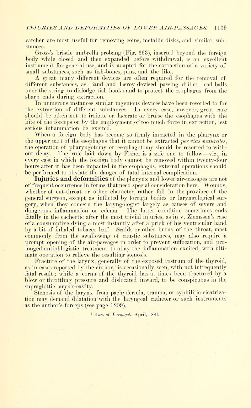 catcher are most useful for removing coins, metallic disks, and similar sub- stances. Gross's bristle umbrella probang (Fig. 663), inserted beyond the foreign body while closed and then expanded before withdrawal, is an excellent instrument for general use, and is adapted for the extraction of a variety of small substances, such as fish-bones, pins, and the like. A great many different devices are often required for the removal of different substances, as Baud and Leroy devised passing drilled lead-balls over the string to dislodge fish-hooks and to protect the esophagus from the sharp ends during extraction. In numerous instances similar ingenious devices have been resorted to for the extraction of different substances. In every case, however, great care should be taken not to irritate or lacerate or bruise the esophagus with the bite of the forceps or by the employment of too much force in extraction, lest serious inflammation be excited. When a foreign body has become so firmly impacted in the pharynx or the upper part of the esojjhagus that it cannot be extracted per vias naturales, the operation of pharyngotomy or esophagotomyr should be resorted to with- out delay. The rule laid down by Fisher is a safe one to follow—viz., in every case in which the foreign body cannot be removed within twenty-four hours after it has been impacted in the esophagus, external operations should be performed to obviate the danger of fatal internal complication. Injuries and deformities of the pharynx and lower air-passages are not of frequent occurrence in forms that need special consideration here. Wounds, whether of cut-throat or other character, rather fall in the province of the general surgeon, except as inflicted by foreign bodies or laryngological sur- gery, when they concern the laryngologist largely as causes of severe and dangerous inflammation or edema. The latter condition sometimes ends fatally in the cachectic after the most trivial injuries, as in v. Ziemssen's case of a consumptive dying almost instantly after a prick of his ventricular band by a bit of inhaled tobacco-leaf. Scalds or other burns of the throat, most commonly from the swallowing of caustic substances, may also require a prompt opening of the air-passages in order to prevent suffocation, and pro- longed antiphlogistic treatment to allay the inflammation excited, with ulti- mate operation to relieve the resulting stenosis. Fracture of the larynx, generally of the exposed rostrum of the thyroid, as in cases reported by the author,1 is occasionally seen, with not infrequently fatal l'esult; while a cornu of the thyroid has at times been fractured by a blow or throttling pressure and dislocated inward, to be conspicuous in the supraglottic larynx-cavity. Stenosis of the larynx from pachydermia, trauma, or syphilitic cicatriza- tion may demand dilatation with the laryngeal catheter or such instruments as the author's forceps (see page 1209). 1 Arm. of Laryngol, April, 1881.