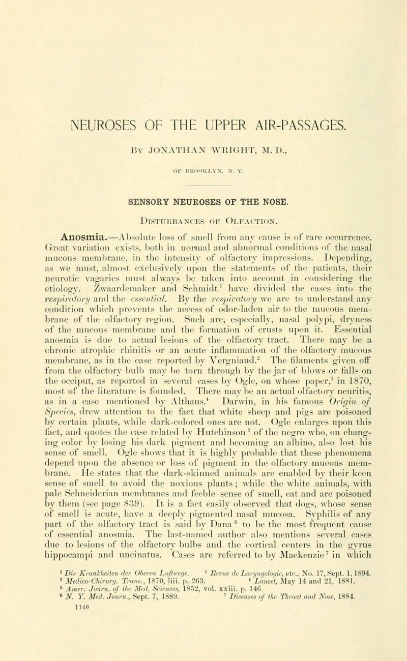 NEUROSES OF THE UPPER AIR-PASSAGES. By JONATHAN WRIGHT, M. I)., OF i:K'm>ki.yn. N. V. SENSORY NEUROSES OF THE NOSE. Disturbances of Olfaction. Anosmia.—Absolute loss of smell from any cause is of rare occurrence. Great variation exists, both in normal and abnormal conditions of the nasal mucous membrane, in the intensity of olfactory impressions. Depending, as we must, almost exclusively upon the statements of the patients, their neurotic vagaries must always be taken into account in considering the etiology. Zwaardemaker and Schmidt1 have divided the cases into the respirator*/ and the essential. By the respiratory we are to understand any condition which prevents the access of odor-laden air to the mucous mem- brane of the olfactory region. Such are, especially, nasal polypi, dryness of the mucous membrane and the formation of crusts upon it. Essential anosmia is due to actual lesions of the olfactory tract. There may be a chronic atrophic rhinitis or an acute inflammation of the olfactory mucous membrane, as in the case reported by Vergniaud.2 The filaments given off from the olfactory bulb may be torn through by the jar of blows or falls on the occiput, as reported in several cases by Ogle, on whose paper,' in 1870, most of the literature is founded. There may be an actual olfactory neuritis, as in a case mentioned by Althaus.4 Darwin, in his famous Origin of Species, drew attention to the fact that white sheep and pigs are poisoned by certain plants, while dark-colored ones are not. Ogle enlarges upon this fact, and quotes the case related by Hutchinson5 of the negro who, on chang- ing color by losing his dark pigment and becoming an albino, also lost his sense of smell. Ogle shows that it is highly probable that these phenomena depend upon the absence or loss of pigment in the olfactory mucous mem- brane. He states that the dark-skinned animals are enabled by their keen sense of smell to avoid the noxious plants; while the white animals, with pale Schneiderian membranes and feeble sense of smell, eat and are poisoned by them (see page 839). It is a fact easily observed that dogs, whose sense of smell is acute, have a deeply pigmented nasal mucosa. Syphilis of any part of the olfactory tract is said by Dana6 to be the most frequent cause of essential anosmia. The last-named author also mentions several cases due to lesions of the olfactory bulbs and the cortical centers in the gyrus hippocampi and uneinatus. Oases are referred to by Mackenzie7 in which ■Die Krankheiten der Oberen Luftweqe. ■ Revue de Laryngohgie, etc., No. 17,Sept. 1,1894. 5 Wedico-Ohirurg. Trans., 1870, liii.'p. 263. * Laneet, May 14 and 21, 1881. 6 Amer. Joum. of the Med. Sciences, 1852, vol. xxiii. p. 146. 6 N. Y. Med. Joum., Sept. 7, 1889. ' Diseases of the Throat and Nose, 1884.