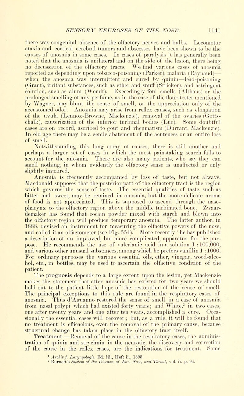 there was congenital absence of the olfactory nerves and bnlbs. Locomotor ataxia and cortical cerebral tumors and abscesses have been shown to be the causes of anosmia in some cases. In cases of paralysis it has generally been noted that the anosmia is unilateral and on the side of the lesion, there being no decussation of the olfactory tracts. We find various cases of anosmia reported as depending upon tobacco-poisoning (Parker), malaria (Raynaud)— when the anosmia was intermittent and cured by quinin—lead-poisoning (Grant), irritant substances, such as ether and snuff (Strieker), and astringent solution, such as alum (Wendt). Exceedingly foul smells (Althaus) or the prolonged smelling of any perfume, as in the case of the flour-tester mentioned by Wagner, may blunt the sense of smell, or the appreciation only of the accustomed odor. Anosmia may arise from reflex causes, such as elongation of the uvula (Lennox-Browne, Mackenzie), removal of the ovaries (Gotts- chalk), cauterization of the inferior turbinal bodies (Luc). Some doubtful cases are on record, ascribed to gout and rheumatism (Durrant, Mackenzie). In old age there may be a senile abatement of the acuteness or an entire loss of smell. Notwithstanding this long array of causes, there is still another and perhaps a larger set of cases in which the most painstaking search fails to account for the anosmia. There are also many patients, who say they can smell nothing, in whom evidently the olfactory sense is unaffected or only slightly impaired. Anosmia is frequently accompanied by loss of taste, but not always. Macdonald supposes that the posterior part of the olfactory tract is the region which governs the sense of taste. The essential qualities of taste, such as bitter and sweet, may be retained in anosmia, but the more delicate aroma of food is not appreciated. This is supposed to ascend through the naso- pharynx to the olfactory region above the middle turbinated bone. Zwaar- demaker has found that cocain powder mixed with starch and blown into the olfactory region will produce temporary anosmia. The latter author, in 1888, devised an instrument for measuring the olfactive powers of the nose, and called it an olfactometer (see Fig. 554). More recently ' he has published a description of an improved, but more complicated, apparatus for the pur- pose. He recommends the use of valerianic acid in a solution 1 : 100,000, and various other unusual substances, among which he prefers vanillin 1 : 1000. For ordinary purposes the various essential oils, ether, vinegar, wood-alco- hol, etc., in bottles, may be used to ascertain the olfactive condition of the patient. The prognosis depends to a large extent upon the lesion, yet Mackenzie makes the statement that after anosmia has existed for two years we should hold out to the patient little hope of the restoration of the sense of smell. The principal exceptions to this rule are found in the respiratory cases of anosmia. Thus d'Aguanno restored the sense of smell in a case of anosmia from nasal polypi which had existed forty years; and White/ in two cases, one after twenty j'ears and one after ten years, accomplished a cure. Occa- sionally the essential cases will recover; but, as a rule, it will be found that no treatment is efficacious, even the removal of the primary cause, because structural change has taken place in the olfactory tract itself. Treatment.—Removal of the cause in the respiratory cases, the adminis- tration of quinin and strychnin in the neurotic, the discovery and correction of the cause in the reflex cases, are the indications for treatment. Some 1 Archivf. Laryngologie, Ed. iii., Heft ii., 1S95. 2 Burnett's System of the Diseases of Ear, Nose, and Throat, vol. ii. p. 94.