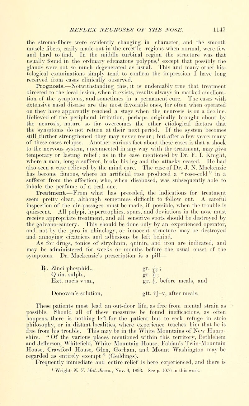 the stroma-fibers were evidently changing in character, and the smooth muscle-fibers, easily made out in the erectile regions when normal, were few and hard to find. In the middle turbinal region the structure was that usually found in the ordinary edematous polypus,1 except that possibly the glands were not so much degenerated as usual. This and many other his- tological examinations simply tend to confirm the impression I have long received from cases clinically observed. Prognosis.—Notwithstanding this, it is undeniably true that treatment directed to the local lesion, when it exists, results always in marked ameliora- tion of the symptoms, and sometimes in a permanent cure. The cases with extensive nasal disease are the most favorable ones, for often when operated on they have apparently reached a stage when the neurosis is on a decline. Relieved of the peripheral irritation, perhaps originally brought about by the neurosis, nature so far overcomes the other etiological factors that the symptoms do not return at their next period. If the system becomes still further strengthened they may never recur ; but after a few years many of these cases relapse. Another curious fact about these cases is that a shock to the nervous system, unconnected in any way with the treatment, may give temporary or lasting relief; as in the case mentioned by Dr. F. I. Knight, where a man, long a sufferer, broke his leg and the attacks ceased. He had also seen a case relieved by the mind cure. The case of Dr. J. N. Mackenzie has become famous, where an artificial rose produced a rose-cold in a sufferer from the affection, who, when disabused, was subsecpiently able to inhale the perfume of a real one. Treatment.—From what has preceded, the indications for treatment seem pretty clear, although sometimes difficult to follow out. A careful inspection of the air-passages must be made, if possible, when the trouble is quiescent. All polypi, hypertrophies, spurs, and deviations in the nose must receive appropriate treatment, and all sensitive spots should be destroyed by the galvano-cautery. This should be done only by an experienced operator, and not by the tyro in rhinology, or innocent structure ma}' be destroyed and annoying cicatrices and adhesions be left behind. As for drugs, tonics of strychnin, quinin, and iron are indicated, and may be administered for weeks or months before the usual onset of the symptoms. Dr. Mackenzie's prescription is a pill— ly. Zinci phosphid., gr. T'g-; Q,uin. sulph., gr. ij ; Ext. nucis vom., gr. \, before meals, and Donovan's solution, gtt. iij-v, after meals. These patients must lead an out-door life, as free from mental strain as possible. Should all of these measures be found inefficacious, as often happens, there is nothing left for the patient but to seek refuge in stoic philosophy, or in distant localities, where experience teaches him that he is free from his trouble. This may be in the White Mountains of New Hamp- shire.  Of the various places mentioned within this territory, Bethlehem and Jefferson, Whitefield, White Mountain House, Fabian's Twin-Mountain House, Crawford House, Glen, Gorham, and Mount Washington may be regarded as entirely exempt (Geddings). Frequently immediate and entire relief is here experienced, and there is 1 Wright, N. Y. Med. Journ., Nov. 4, 1893. See p. 1076 in this work.
