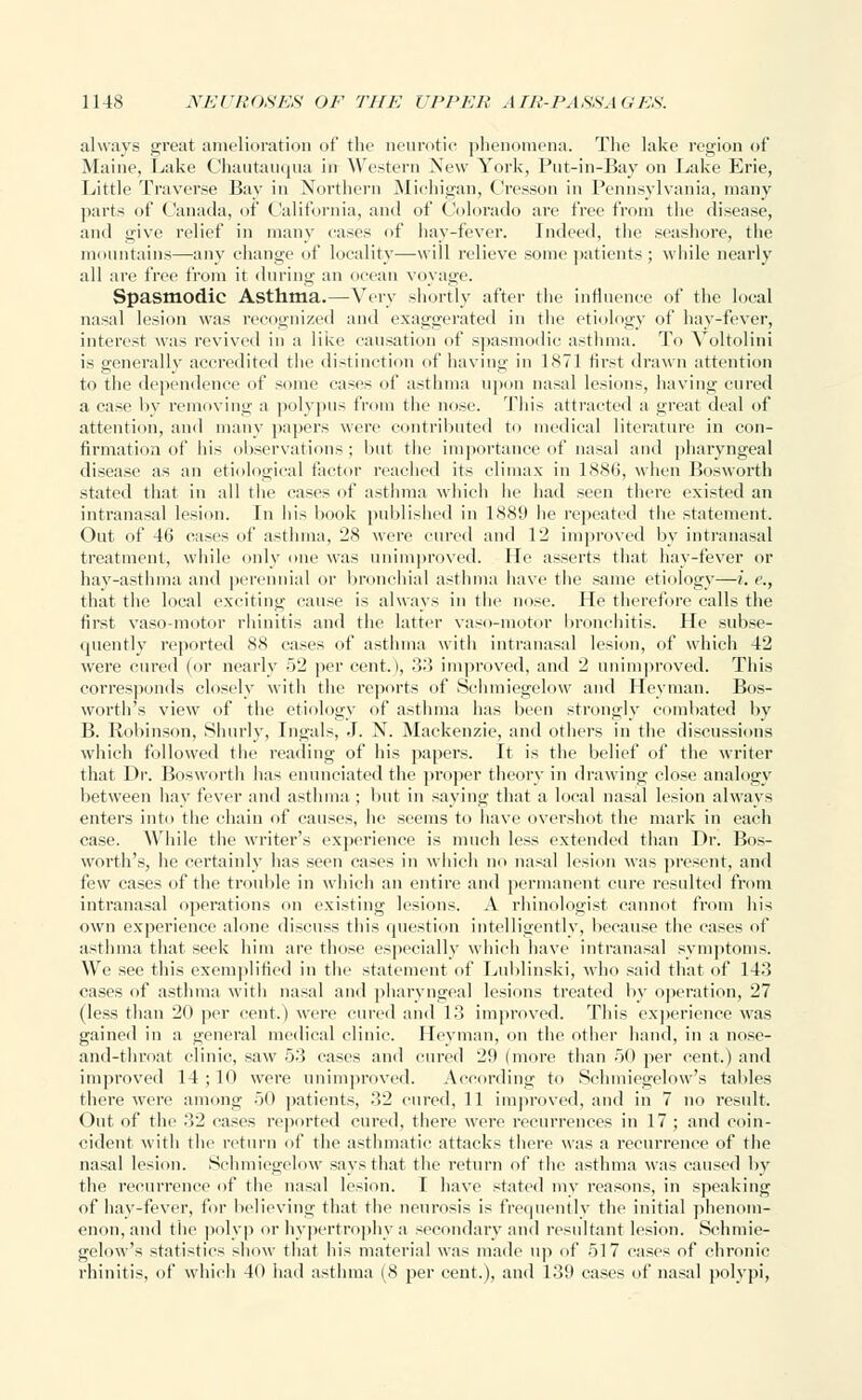 always great amelioration of the neurotic phenomena. The lake region of Maine, Lake Chautauqua in Western New York, Put-in-Bay on Lake Erie, Little Traverse Bay in Northern Michigan, Cresson in Pennsylvania, many parts of Canada, of California, and of Colorado are free from the disease, and give relief in many cases of hay-fever. Indeed, the seashore, the mountains—any change of locality—will relieve some patients ; while nearly all are free from it during an ocean voyage. Spasmodic Asthma.—Very shortly after the influence of the local nasal lesion was recognized and exaggerated in the etiology of hay-fever, interest was revived in a like causation of spasmodic asthma. To Voltolini is generally accredited the distinction of having in 1871 first drawn attention to the dependence of some cases of asthma upon nasal lesions, having cured a case by removing a polypus from the nose. This attracted a great deal of attention, and many papers were contributed to medical literature in con- firmation of his observations; but the importance of nasal and pharyngeal disease as an etiological factor reached its climax in 1886, when Bosworth stated that in all the cases of asthma which he had seen there existed an intranasal lesion. In his book published in 1889 lie repeated the statement. Out of 46 cases of asthma, 28 were cured and 12 improved by intranasal treatment, while only one was unimproved. lie asserts that hay-fever or hay-asthma and perennial or bronchial asthma have the same etiology—i. c, that the local exciting cause is always in the nose. He therefore calls the first vasomotor rhinitis and the latter vaso-motor bronchitis. He subse- quently reported 88 cases of asthma with intranasal lesion, of which 42 were cured (or nearly 52 per cent.), 33 improved, and 2 unimproved. This corresponds closely with the reports of Schmiegelow and Heyman. Bos- worth's view of the etiology of asthma has been strongly combated by B. Robinson, Shurly, Ingals, J. N. Mackenzie, and others in the discussions which followed the reading of his papers. It is the belief of the writer that Dr. Bosworth has enunciated the proper theory in drawing close analogy between hay fever and asthma ; but in saying that a local nasal lesion always enters into the chain of causes, he seems to have overshot the mark in each case. While the writer's experience is much less extended than Dr. Bos- worth's, he certainly has seen cases in which no nasal lesion was present, and fiw cases of the trouble in which an entire and permanent cure resulted from intranasal operations on existing lesions. A rhinologist cannot from his own experience alone discuss this question intelligently, because the cases of asthma that seek him are those especially which have intranasal symptoms. We see this exemplified in the statement of Lublinski, who said that of 143 cases of asthma with nasal and pharyngeal lesions treated by operation, 27 (less than 20 per cent.) were cured and 13 improved. This experience was gained in a general medical clinic. Heyman, on the other hand, in a nose- and-throat clinic, saw 53 cases and cured 29 (more than 50 per cent.) and improved 14; 10 were unimproved. According to Schmiegelow's tallies there were among 50 patients, 3,2 cured, 11 improved, and in 7 no result. Out of the .'12 cases reported cured, there were recurrences in 17 ; and coin- cident with the return of the asthmatic attacks there was a recurrence of the nasal lesion. Schmiegelow says that the return of the asthma was caused by the recurrence of the nasal lesion. I have stated my reasons, in speaking of hay-fever, for believing that the neurosis is frequently the initial phenom- enon, and the polyp or hypertrophy a secondary and resultant lesion. Schmie- gelow's statistics show that his material was made up of 517 cases of chronic rhinitis, of which 40 had asthma (8 per cent.), and 139 cases of nasal polypi,