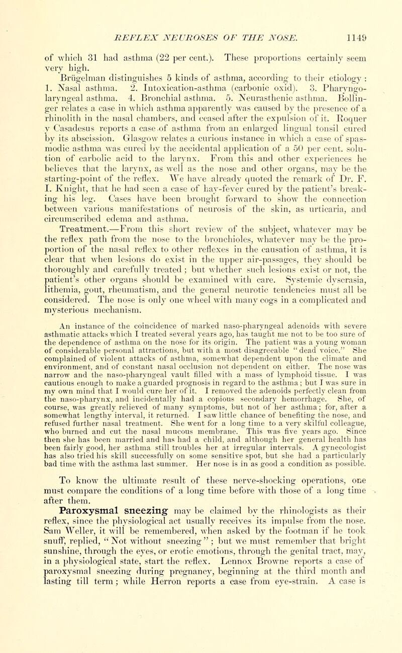 of which 31 had asthma (22 per cent.). These proportions certainly seem very high. Briigelman distinguishes 5 kinds of asthma, according to their etiology : 1. Nasal asthma. 2. Intoxication-asthma (carbonic oxid). 3. Pharyngo- laryngeal asthma. 4. Bronchial asthma. 5. Neurasthenic asthma. Bollin- ger relates a case in which asthma apparently was caused by the presence of a rhinolith in the nasal chambers, and ceased after the expulsion of it. Roquer y Casadesus reports a case-of asthma from an enlarged lingual tonsil cured by its abscission. Glasgow relates a curious instance in which a case of spas- modic asthma was cured by the accidental application of a 50 per cent, solu- tion of carbolic acid to the larynx. From this and other experiences he believes that the larynx, as well as the nose and other organs, may be the starting-point of the reflex. We have already quoted the remark of Dr. F. I. Knight, that he had seen a case of hay-fever cured by the patient's break- ing his leg. Cases have been brought forward to show the connection between various manifestations of neurosis of the skin, as urticaria, and circumscribed edema and asthma. Treatment.—From this short review of the subject, whatever may be the reflex path from the nose to the bronchioles, whatever may be the pro- portion of the nasal reflex to other reflexes in the causation of asthma, it is clear that when lesions do exist in the upper air-passages, they should be thoroughly and carefully treated ; but whether such lesions exist or not, the patient's other organs should be examined with care. Systemic dyscrasia, lithemia, gout, rheumatism, and the general neurotic tendencies must all be considered. The nose is only one wheel with many cogs in a complicated and mysterious mechanism. An instance of the coincidence of marked naso-pharyngeal adenoids with severe asthmatic attacks which I treated several years ago, has taught me not to be too sure of the dependence of asthma on the nose for its origin. The patient was a young woman of considerable personal attractions, but with a most disagreeable  dead voice. She complained of violent attacks of asthma, somewhat dependent upon the climate and environment, and of constant nasal occlusion not dependent on either. The nose was narrow and the naso-pharyngeal vault filled with a mass of lymphoid tissue. I was cautious enough to make a guarded prognosis in regard to the asthma; but I was sure in my own mind that I would cure her of it. I removed the adenoids perfectly clean from the naso-pharynx, and incidentally had a copious secondary hemorrhage. She, of course, was greatly relieved of many symptoms, but not of her asthma; for, after a somewhat lengthy interval, it returned. I saw little chance of benefiting the nose, and refused further nasal treatment. She went for a long time to a very skilful colleague, who burned and cut the nasal mucous membrane. This was five years ago. Since then she has been married and has had a child, and although her general health has been fairly good, her asthma still troubles her at irregular intervals. A gynecologist has also tried his skill successfully on some sensitive spot, but she had a particularly bad time with the asthma last summer. Her nose is in as good a condition as possible. To know the ultimate result of these nerve-shocking operations, one must compare the conditions of a long time before with those of a long time after them. Paroxysmal sneering may be claimed by the rhinologists as their reflex, since the physiological act usually receives its impulse from the nose. Sam Weller, it will be remembered, when asked by the footman if he took snuff, replied, Not without sneezing ; but we must remember that bright sunshine, through the eyes, or erotic emotions, through the genital tract, may, in a physiological state, start the reflex. Lennox Browne reports a case of paroxysmal sneezing during pregnancy, beginning at the third month and lasting till term; while Herron reports a case from eye-strain. A case is