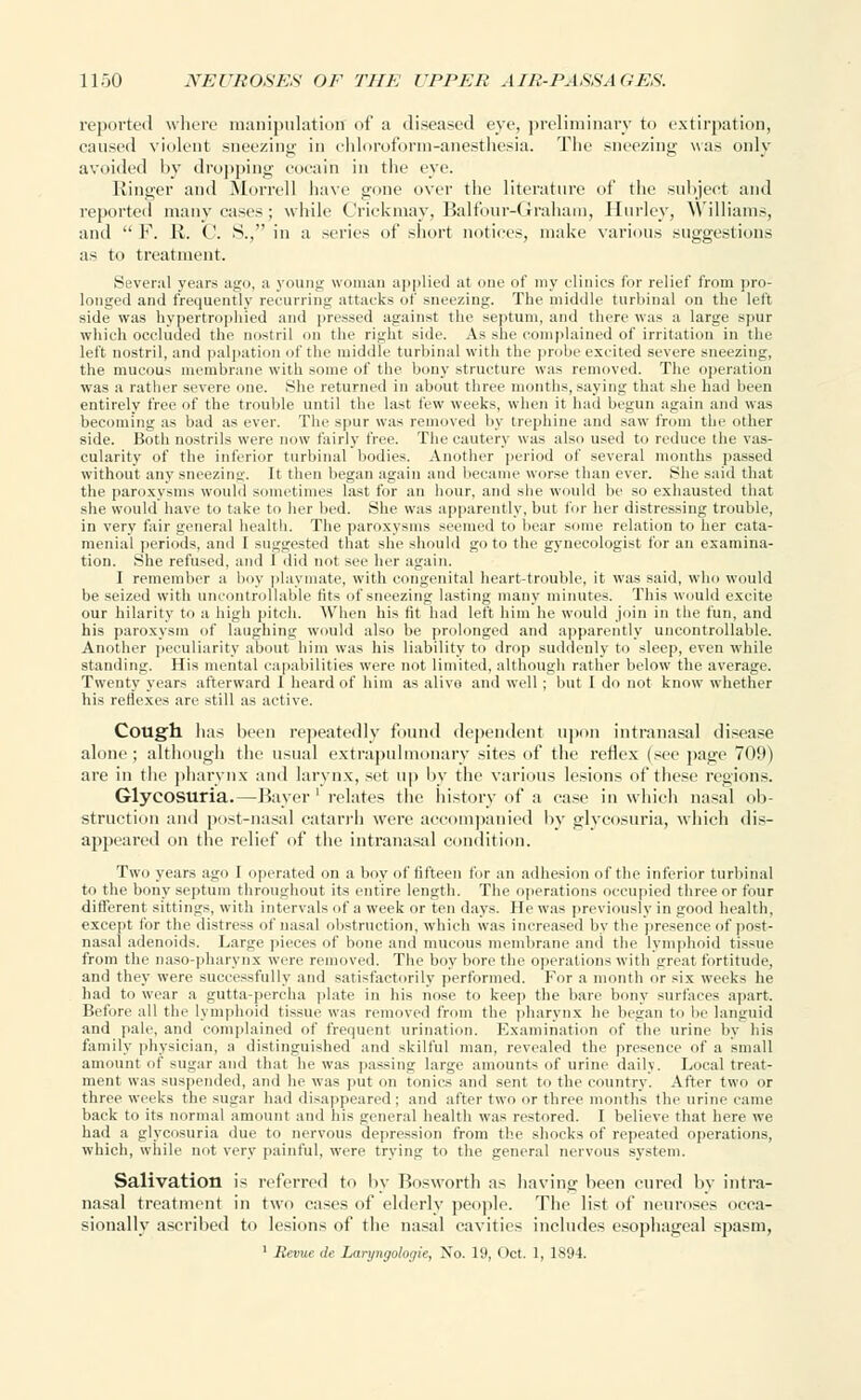 reported where manipulation of a diseased eye, preliminary to extirpation, caused violent sneezing in chloroform-anesthesia. The .sneezing was only avoided by dropping cocain in the eye. Ringer and Morrell have gone over the literature of the subject and reported many cases; while Crickmay, Balfour-Graham, Hurley, Williams, and  F. R. C. S., in a series of short notices, make various suggestions as to treatment. Several years ago, a young woman applied at one of my clinics for relief from pro- longed and frequently recurring attacks of sneezing. The middle turbinal on the left side was hypertrophied and pressed against the septum, and there was a large spur which occluded the nostril on the right side. As she complained of irritation in the left nostril, and palpation of the middle turbinal with the probe excited severe sneezing, the mucous membrane with some of the bony structure was removed. The operation was a rather severe one. She returned in about three months, saying that she had been entirely free of the trouble until the last few weeks, when it had begun again and was becoming as bad as ever. The spur was removed by trephine and saw from the other side. Both nostrils were now fairly free. The cautery was also used to reduce the vas- cularity of the inferior turbinal bodies. Another period of several months passed without any sneezing. It then began again and became worse than ever. She said that the paroxysms would sometimes last for an hour, and she would be so exhausted that she would have to take to her bed. She was apparently, but for her distressing trouble, in very fair general health. The paroxysms seemed to bear some relation to her cata- menial periods, and I suggested that she should go to the gynecologist for an examina- tion. She refused, and 1 did not see her again. I remember a boy playmate, with congenital heart-trouble, it was said, who would be seized with uncontrollable fits of sneezing lasting many minutes. This would excite our hilarity to a high pitch. When his fit had left him he would join in the fun, and his paroxysm of laughing would also be prolonged and apparently uncontrollable. Another peculiarity about him was his liability to drop suddenly to sleep, even while standing. His mental capabilities were not limited, although rather below the average. Twenty years afterward 1 heard of him as alive and well ; but I do not know whether his reflexes are still as active. Cough has been repeatedly found dependent upon intranasal disease alone; although the usual extrapulmonary sites of the reflex (see page 709) are in the pharynx and larynx, set up by the various lesions of these regions. Glycosuria.—Bayer ' relates the history of* a ease in which nasal ob- struction and post-nasal catarrh were accompanied by glycosuria, which dis- appeared on the relief of the intranasal condition. Two years ago I operated on a boy of fifteen for an adhesion of the inferior turbinal to the bony septum throughout its entire length. The operations occupied three or four different sittings, with intervals of a week or ten days. He was previously in good health, except for the distress of nasal obstruction, which was increased by the presence of post- nasal adenoids. Large pieces of bone and mucous membrane and the lymphoid tissue from the naso-pharynx were removed. The boy bore the operations with great fortitude, and they were successfully and satisfactorily performed. For a month or six weeks he had to wear a gutta-percha plate in his nose to keep the bare bony surfaces apart. Before all the lymphoid tissue was removed from the pharynx he began to lie languid and pale, and complained of frequent urination. Examination of the urine by his family physician, a distinguished and skilful man, revealed the presence of a small amount of sugar and that he was passing large amounts of urine daily. Local treat- ment was suspended, and he was put on tonics and sent to the country. Alter two or three weeks the sugar had disappeared; and after two or three months the urine came back to its normal amount and his general health was restored. I believe that here we had a glycosuria due to nervous depression from the shocks of repeated operations, which, while not very painful, were trying to the general nervous system. Salivation is referred to by Bosworth as having been cured by intra- nasal treatment in two cases of elderly people. The list of neuroses occa- sionally ascribed to lesions of the nasal cavities includes esophageal spasm, 1 Revue tie Laryngologie, No. 19, Oct. 1, 1894.