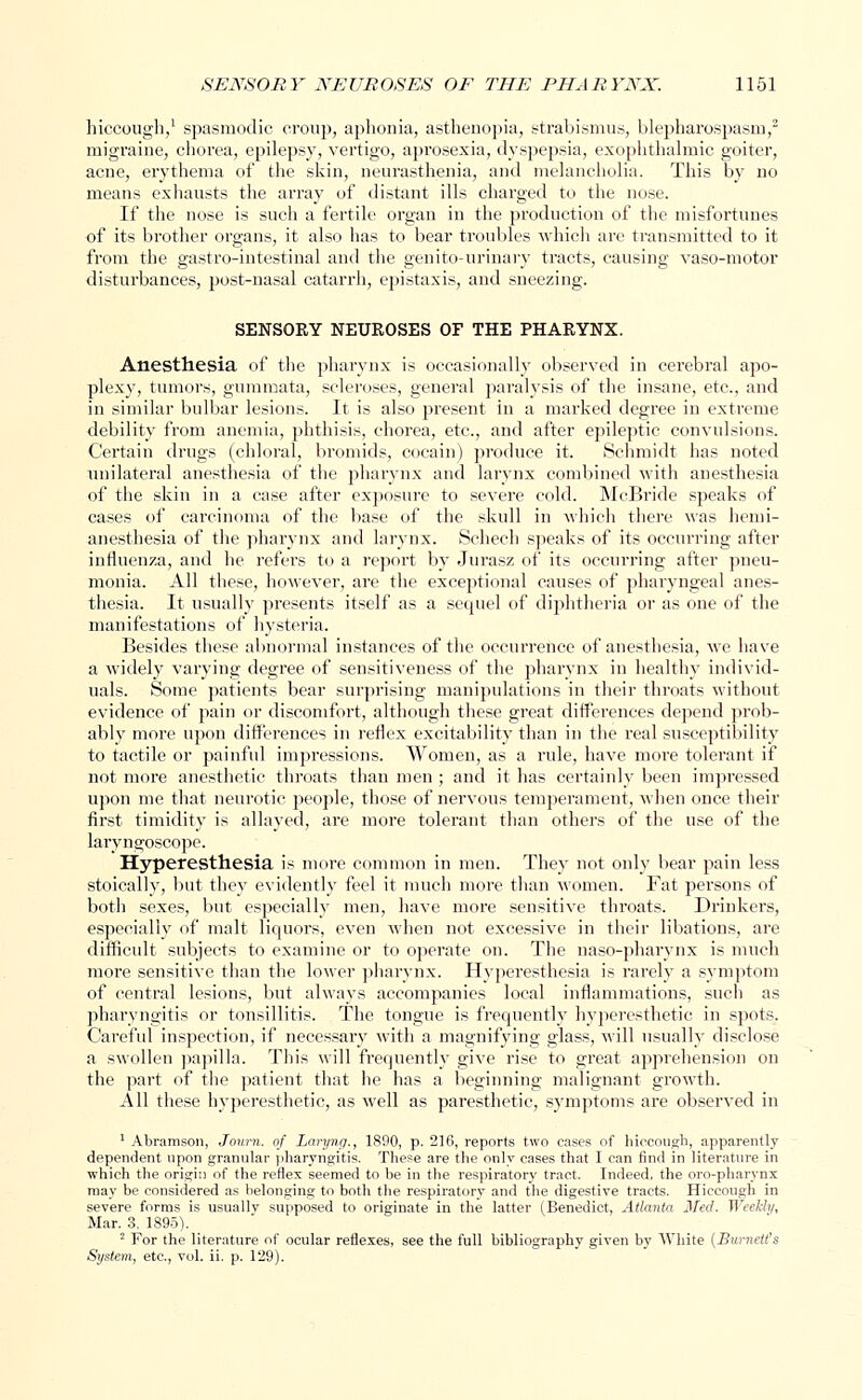 hiccough,1 spasmodic croup, aphonia, asthenopia, strabismus, blepharospasm,2 migraine, chorea, epilepsy, vertigo, aprosexia, dyspepsia, exophthalmic goiter, acne, erythema of the skin, neurasthenia, and melancholia. This by no means exhausts the array of distant ills charged to the nose. If the nose is such a fertile organ in the production of the misfortunes of its brother organs, it also has to bear troubles which are transmitted to it from the gastro-intestinal and the genito-urinary tracts, causing vaso-motor disturbances, post-nasal catarrh, epistaxis, and sneezing. SENSORY NEUROSES OF THE PHARYNX. Anesthesia of the pharynx is occasionally observed in cerebral apo- plexy, tumors, gummata, scleroses, general paralysis of the insane, etc., and in similar bulbar lesions. It is also present in a marked degree in extreme debility from anemia, phthisis, chorea, etc., and after epileptic convulsions. Certain drugs (chloral, bromids, cocain) produce it. Schmidt has noted unilateral anesthesia of the pharynx and larynx combined with anesthesia of the skin in a case after exposure to severe cold. McBride speaks of cases of carcinoma of the base of the skull in which there was hemi- anesthesia of the pharynx and larynx. Schech speaks of its occurring after influenza, and he refers to a report by Jurasz of its occurring after pneu- monia. All these, however, are the exceptional causes of pharyngeal anes- thesia. It usually presents itself as a secpiel of diphtheria or as one of the manifestations of hysteria. Besides these abnormal instances of the occurrence of anesthesia, we have a widely varying degree of sensitiveness of the pharynx in healthy individ- uals. Some patients bear surprising manipulations in their throats without evidence of pain or discomfort, although these great differences depend prob- ably more upon differences in reflex excitability than in the real susceptibility to tactile or painful impressions. Women, as a rule, have more tolerant if not more anesthetic throats than men ; and it has certainly been impressed upon me that neurotic people, those of nervous temperament, when once their first timidity is allayed, are more tolerant than others of the use of the laryngoscope. Hyperesthesia is more common in men. They not only bear pain less stoically, but they evidently feel it much more than women. Fat persons of both sexes, but especially men, have more sensitive throats. Drinkers, especially of malt liquors, even when not excessive in their libations, are difficult subjects to examine or to operate on. The naso-pharynx is much more sensitive than the lower pharynx. Hyperesthesia is rarely a symptom of central lesions, but always accompanies local inflammations, such as pharyngitis or tonsillitis. The tongue is frequently hyperesthetic in spots. Careful inspection, if necessary with a magnifying glass, will usually disclose a swollen papilla. This will frequently give rise to great apprehension on the part of the patient that he has a beginning malignant growth. All these hyperesthetic, as well as paresthetic, symptoms are observed in 1 Abramson, Journ. of Lai-yng., 1890, p. 216, reports two eases of hiccough, apparently dependent upon granular pharyngitis. These are the only cases that I can find in literature in which the origin of the reflex seemed to be in the respiratory tract. Indeed, the oro-pharynx may be considered as belonging to both the respiratory and the digestive tracts. Hiccough in severe forms is usuallv supposed to originate in the latter (Benedict, Atlanta Med. Weekly, Mar. 3. 1895). ■ For the literature of ocular reflexes, see the full bibliography given by White (Burnetts System, etc., vol. ii. p. 129).