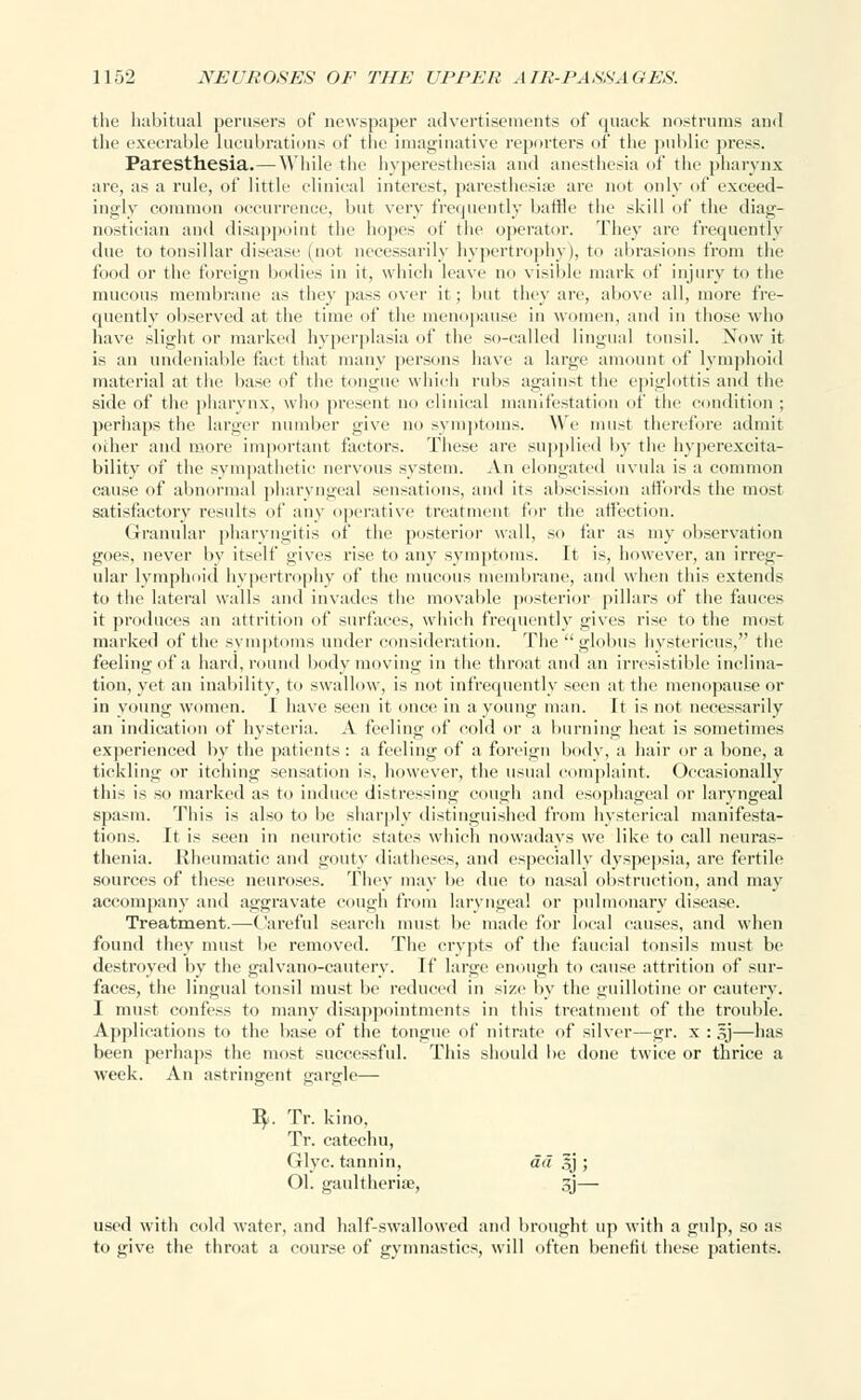 the habitual perusers of newspaper advertisements of quack nostrums and the execrable lucubrations of the imaginative reporters of the public press. Paresthesia.— While the hyperesthesia and anesthesia of the pharynx are, as a rule, of little clinical interest, paresthesia' are not only of exceed- ingly common occurrence, but very frequently baffle the skill of the diag- nostician and disappoint the hopes of the operator. They are frequently due to tonsillar disease (not necessarily hypertrophy), to abrasions from the food or the foreign bodies in it, which leave no visible mark of injury to the mucous membrane as they pass over it; but they are, above all, more fre- quently observed at the time of the menopause in women, and in those who have slight or marked hyperplasia of the so-called lingual tonsil. Now it is an undeniable fact that many persons have a large amount of lymphoid material at the base of the tongue which rubs against the epiglottis and the side of the pharynx, who present no clinical manifestation of the condition ; perhaps the larger number give no symptoms. We must therefore admit other and more important factors. These are supplied by the hyperexcita- bility of the sympathetic nervous system. An elongated uvula is a common cause of abnormal pharyngeal sensations, and its abscission affords the most satisfactory results of any operative treatment for the affection. Granular pharyngitis of the posterior wall, so far as my observation goes, never by itself gives rise to any symptoms. It is, however, an irreg- ular lymphoid hypertrophy of the inn is membrane, and when this extends to the lateral walls and invades the movable posterior pillars of the fauces it produces an attrition of surfaces, which frequently gives rise to the most marked of the symptoms under consideration. The globus hystericus, the feeling of a hard, round body moving in the throat and an irresistible inclina- tion, yet an inability, to swallow, is not infrequently seen at the menopause or in young women. 1 have seen it once in a young man. It is not necessarily an indication of hysteria. A feeling of cold or a burning heat is sometimes experienced by the patients: a feeling of a foreign body, a hair or a bone, a tickling or itching sensation is, however, the usual complaint. Occasionally this is so marked as to induce distressing cough and esophageal or laryngeal spasm. This is also to be sharply distinguished from hysterical manifesta- tions. It is seen in neurotic states which nowadays we like to call neuras- thenia. Rheumatic and gouty diatheses, and especially dyspepsia, are fertile sources of these neuroses. They may be due to nasal obstruction, and may accompany and aggravate cough from laryngeal or pulmonary disease. Treatment.—Careful search must be made for local causes, and when found they must be removed. The crypts of the faucial tonsils must be destroyed by the galvano-cautery. If large enough to cause attrition of sur- faces, the lingual tonsil must be reduced in size by the guillotine or cautery. I must confess to many disappointments in this treatment of the trouble. Applications to the base of the tongue of nitrate of silver—gr. x : gj—has been perhaps the most successful. This should be done twice or thrice a week. An astringent gargle— J$». Tr. kino, Tr. catechu, Glyc. tannin, ad 3j ; Ol. gaultheriae, 3j— used with cold water, and half-swallowed and brought up with a gulp, so as to give the throat a course of gymnastics, will often benefit these patients.