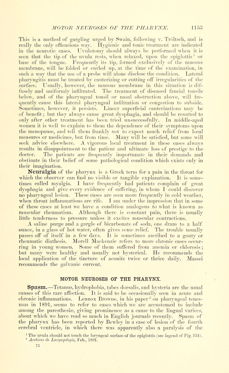 This is a method of gargling urged by Swain, following v. Troltsch, and is really the only efficacious way. Hygienic and tonic treatment are indicated in the neurotic cases. Uvulotomy should always be performed when it is seen that the tip of the uvula rests, when relaxed, upon the epiglottis' or base of the tongue. Frequently its tip, formed exclusively of the mucous membrane, will be folded or curled up, at the time of the examination, in such a way that the use of a probe will alone disclose the condition. Lateral pharyngitis must be treated by cauterizing or cutting off irregularities of the surface. Usually, however, the mucous membrane in this situation is dif- fusely and uniformly infiltrated. The treatment of diseased faucial tonsils below, and of the pharyngeal tonsil or nasal obstruction above, will fre- quently cause this lateral pharyngeal infiltration or congestion to subside. Sometimes, however, it persists. Linear superficial cauterizations may be of benefit; but they always cause great dysphagia, and should be resorted to only after other treatment has been tried unsuccessfully. In middle-aged women it is well to explain to them the dependence of their symptoms upon the menopause, and tell them frankly not to expect much relief from local measures or medicines, but from time. Many will be satisfied, but some will seek advice elsewhere. A vigorous local treatment in these cases always results in disappointment to the patient and ultimate loss of prestige to the doctor. The patients are frequently importunate in their demands and obstinate in their belief of some pathological condition which exists only in their imagination. Neuralgfia of the pharynx is a Greek term for a pain in the throat for which the observer can find no visible or tangible explanation. It is some- times called myalgia. I have frequently had patients complain of great dysphagia and give every evidence of suffering, in whom I could discover no pharyngeal lesion. These cases are seen more frequently in cold weather, when throat inflammations are rife. I am under the impression that in some of these cases at least we have a condition analogous to what is known as muscular rheumatism. Although there is constant pain, there is usually little tenderness to pressure unless it excites muscular contractions. A saline purge and a gargle of bicarbonate of soda, one dram to a half ounce, in a glass of hot water, often gives some relief. The trouble usually passes off of itself in a few days. It is sometimes ascribed to a gouty or rheumatic diathesis. Morell Mackenzie refers to more chronic cases occur- ring in young women. Some of them suffered from anemia or chlorosis ; but many were health}'' and usually not hysterical. He recommends the local application of the tincture of aconite twice or thrice daily. Massei recommends the galvanic current. MOTOR NEUROSES OF THE PHARYNX. Spasm.—Tetanus, hydrophobia, tabes dorsalis, and hysteria are the usual causes of this rare affection. It is said to be occasionally seen in acute and chronic inflammations. Lennox Browne, in his paper2 on pharyngeal tenes- mus in 1891, seems to refer to cases which we are accustomed to include among the paresthesia?, giving prominence as a cause to the lingual varices, about which we have read so much in English journals recently. Spasm of the pharynx has been reported by Bewley in a case of lesion of the fourth cerebral ventricle, in which there was apparently also a paralysis of the 1 The uvula should not touch the laryngeal surface of the epiglottis (see legend of Fig. 534). 2 Archives cle Laryngologie, Feb., 1891. 73