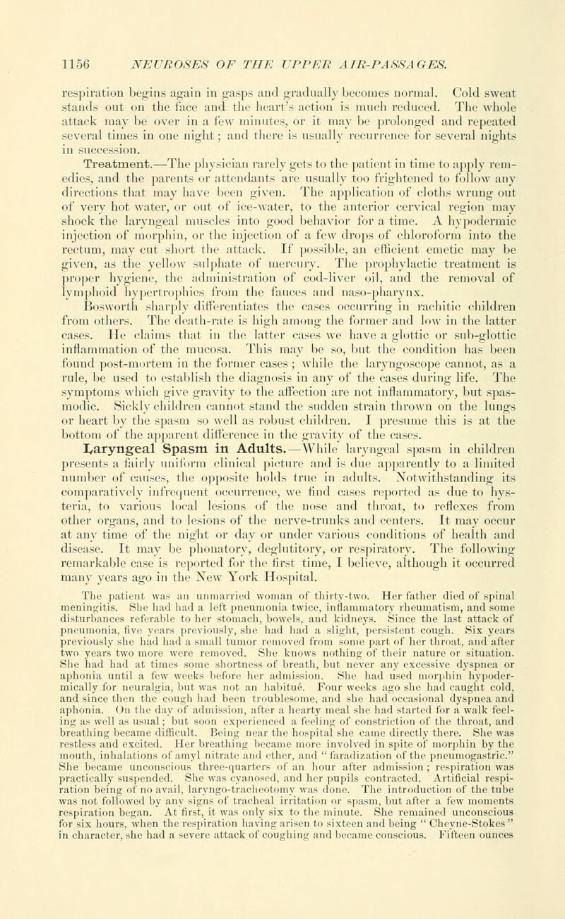 respiration begins again in gasps and gradually becomes normal. Cold sweat stands out on the face and the heart's action is much reduced. The whole attack may be over in a few minutes, or it may he prolonged and repeated several times in one night; and there is usually recurrence for several nights in succession. Treatment.—The physician rarely gets to the patient in time to apply rem- edies, and the parents or attendants are usually too frightened to follow any directions that may have been given. The application of cloths wrung out of very hot water, or out of ice-water, to the anterior cervical region may shock the laryngeal muscles into good behavior for a time. A hypodermic injection of morphin, or the injection of a few drops of chloroform into the rectum, may cut short the attack. If possible, an efficient emetic may be given, as the yellow sulphate of mercury. The prophylactic treatment is proper hygiene, the administration of cod-liver oil, and the removal of lymphoid hypertrophies from the fauces and naso-pharynx. Bosworth sharply differentiates the cases occurring in rachitic children from others. The death-rate is high among the former and low in the latter cases. He claims that in the latter cases we have a glottic or sub-glottic inflammation of the mucosa. This may he so, hut the condition has been found post-mortem in the former cases; while the laryngoscope cannot, as a rule, be used to establish the diagnosis in any of the cases during life. The symptoms which give gravity to the affection are not inflammatory, but spas- modic. Sickly children cannot stand the sudden strain thrown on the lungs or heart by the spasm so well as robust children. I presume this is at the bottom of the apparent difference in the gravity of the cases. laryngeal Spasm in Adults. — While laryngeal spasm in children presents a fairly uniform clinical picture and is due apparently to a limited number of causes, the opposite holds true in adults. Notwithstanding its comparatively infrequent occurrence, we find cases reported as due to hys- teria, to various local lesions of the nose and throat, to reflexes from other organs, and to lesions of the nerve-trunks and centers. It may occur at any time of the night or day or under various conditions of health and disease. It may be phonatory, deglutitory, or respiratory. The following remarkable case is reported for the first time, I believe, although it occurred many years ago in the New York Hospital. The patient was an unmarried woman of thirty-two. Her father died of spinal meningitis. She had had a left pneumonia twice, inflammatory rheumatism, and some disturbances referable to her stomach, bowels, and kidneys. Since the last attack of pneumonia, five years previously, she had had a slight, persistent cough. Six years previously she had had a small tumor removed from some part of her throat, and after two years two more were removed. She knows nothing of their nature or situation. She had had at times some shortness of breath, but never any excessive dyspnea or aphonia until a few weeks before her admission. She had used morphin hypoder- mieally for neuralgia, but was not an habitue.. Four weeks ago she had caught cold, and since then the cough had been troublesome, and she had occasional dyspnea and aphonia. On the day of admission, after a hearty meal she had started for a walk feel- ing as well as usual; but soon experienced a feeling of constriction of the throat, and breathing became difficult. Being near the hospital she came directly there. She was restless and excited. Her breathing became more involved in spite of morphin by the mouth, inhalations ofamyl nitrate and ether, and faradization of the pneumogastric. She became unconscious three-quarters of an hour after admission ; respiration was practically suspended. She was cyanosed, and her pupils contracted. Artificial respi- ration being of no avail, laryngo-tracbeotomy was done. The introduction of the tube was not followed by any signs of tracheal irritation or spasm, but after a few moments respiration began. At first, it was only six to the minute. She remained unconscious for six hours, when the respiration having arisen to sixteen and being  Cheyne-Stokes in character, she had a severe attack of coughing and became conscious. Fifteen ounces