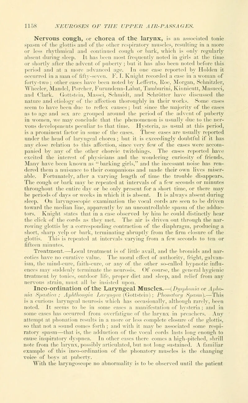 Nervous cough, or chorea of the larynx, is an associated tonic spasm of the glottis and of the other respiratory muscles, resulting in a more or less rhythmical and continued cough or bark, which is only regularly absent during sleep. It has been most frequently noted in girls at the time or shortly after the advent of puberty ; but it has also been noted before tins period and at a more advanced age. In one case reported by Holden it occurred in a man of fifty-seven. F. I. Knight recorded a case in a woman of forty-two; other cases have been noted by Lefferts, Roe, Morgan, Schnitzler, Wheeler, Mandel, Porcher, Furundena-Labat, Tamhurini, Kinnieutt, Masucci, and Clark. Gottstein, Massei, Schmidt, and Schrotter have discussed the nature ami etiology df the affection thoroughly in their works. Some cases seem to have been due to reflex causes; but since the majority of the cases as to age and sex are grouped around the period of the advent of puberty in women, we may conclude that the phenomenon is usually due to the ner- vous developments peculiar to that time. Hysteria, as usual at this period, is a prominent factor in some of' the eases. These eases are usually reported under the head of laryngeal chorea ; but it is exceedingly doubtful if it has any close relation to this affection, since very few of the cases were accom- panied by any of the other choreic twitchings. The cases reported have excited the interest of physicians and the wondering curiosity of friends. Many have been known as barking girls, and the incessant noise has ren- dered them a nuisance to their companions and made their own lives miser- able. Fortunately, after a varying length of time the trouble disappears. The cough or bark may be repeated at intervals of a few seconds or minutes throughout the entire day or lie only present for a short time, or there may be periods of days or weeks in which it is absent. It is always absent during sleep. On laryngoscopic examination the vocal cords are seen to be driven toward the median line, apparently by an uncontrollable spasm of the adduc- tors. Knight states that in a case observed by him he could distinctly hear the click of the cords as they met. The air is driven out through the nar- rowing glottis by a corresponding contraction of the diaphragm, producing a short, sharp yelp or bark, terminating abruptly from the linn closure of the glottis. This is repeated at intervals varying from a few seconds to ten or fifteen minutes. Treatment.—Local treatment is of little avail, and the bromids and nar- cotics have no curative value. The moral effect of authority, fright, galvan- ism, the mind-cure, faith-cure, or any of the other so-called hypnotic influ- ences may suddenly terminate the neurosis. Of course, the general hygienic treatment by tonics, outdoor life, proper diet and sleep, and relief from any nervous strain, must all be insisted upon. Inco-ordination of the ^Laryngeal Muscles.—(Dysphonia or . I pho- nia Spastica; ApMhongia Laryngea (Gottstein); Phcmatory Spasm).—This is a curious laryngeal neurosis which has occasionally, although rarely, been noted. It seems to be in some cases a manifestation of hysteria ; and in some cases has occurred from overfatigue of the larynx in preachers. Any attempt at phonation results in a more or less complete closure of the glottis, so that not a sound comes forth ; and with it may be associated some respi- ratory spasm—that is, the adduction of the vocal cords lasts long enough to cause inspiratory dyspnea, in other cases there comes a high-pitched, shrill note from the larynx, possibly articulated, but not long sustained. A familiar example of this inco-ordination of the phonatory muscles is the changing voice of boys at puberty. With the laryngoscope no abnormality is to lie observed until the patient