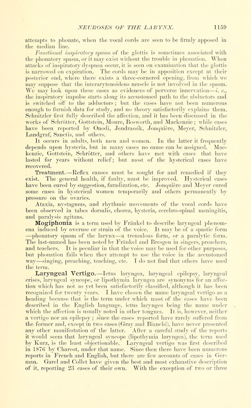 attempts to phonate, when the vocal cords are seen to be firmly apposed in the median line. Functional inspiratory spasm of the glottis is sometimes associated with the phonatory spasm, or it may exist without the trouble in phonation. When attacks of inspiratory dyspnea occur, it is seen on examination that the glottis is narrowed on expiration. The cords may be in apposition except at their posterior end, where there exists a three-cornered opening, from which we may suppose that the interarytenoideus muscle is not involved in the spasm. We may look upon these cases as evidences of perverse innervation—i. e., the inspiratory impulse starts along its accustomed path to the abductors and is switched off to the adductors; but the cases have not been numerous enough to furnish data for study, and no theory satisfactorily explains them. Schnitzler first fully described the affection, and it has been discussed in the works of Schrotter, Gottstein, Moure, Bosworth, and Mackenzie; while cases have been reported by Onodi, Jendrassik, Jonquiere, Meyer, Schnitzler, Landgraf, Sanctis, and others. It occurs in adults, both men and women. In the latter it frequently depends upon hysteria, but in many cases no cause can be assigned. Mac- kenzie, Gottstein, Schrotter, and others have met with cases that have lasted for years without relief; but most of the hysterical cases have recovered. Treatment.—Reflex causes must be sought for and remedied if they exist. The general health, if faulty, must be improved. Hysterical cases have been cured by suggestion, faradization, etc. Jonquiere and Meyer cured some cases in hysterical women temporarily and others permanently by pressure on the ovaries. Ataxia, nystagmus, and rhythmic movements of the vocal cords have been observed in tabes dorsalis, chorea, hysteria, cerebro-spinal meningitis, and paralysis agitans. Mogiphonia is a term used by Frankel to describe laryngeal phenom- ena induced by overuse or strain of the voice. It may be of a spastic form —phonatory spasm of the larynx—a tremulous form, or a paralytic form. The last-named has been noted by Frankel and Bresgen in singers, preachers, and teachers. It is peculiar in that the voice may be used for other purposes, but phonation fails when they attempt to use the voice in the accustomed way—singing, preaching, teaching, etc. I do not find that others have used the term. laryngeal Vertigo.—Ictus laryngea, laryngeal epilepsy, laryngeal crises, laryngeal syncope, or lipothymia laryngea are synonyms for an affec- tion which has not as yet been satisfactorily classified, although it has been recognized for twenty years. I have chosen the name laryngeal vertigo as a heading because that is the term under which most of the cases have been described in the English language, ictus laryngea being the name under which the affection is usually noted in other tongues. It is, however, neither a vertigo nor an epilepsy ; since the cases reported have rarely suffered from the former and, except in two cases (Gray and Bianehi), have never presented any other manifestation of the latter. After a careful study of the reports it would seem that laryngeal syncope (lipothymia laryngea), the term used by Kurz, is the least objectionable. Laryngeal vertigo was first described in 1876 by Charcot, under that name. Since then there have been numerous reports in French and English, but there are few accounts of cases in Ger- man. Garel and Collet have given the best and most exhaustive description of it, reporting 23 cases of their own. With the exception of two or three
