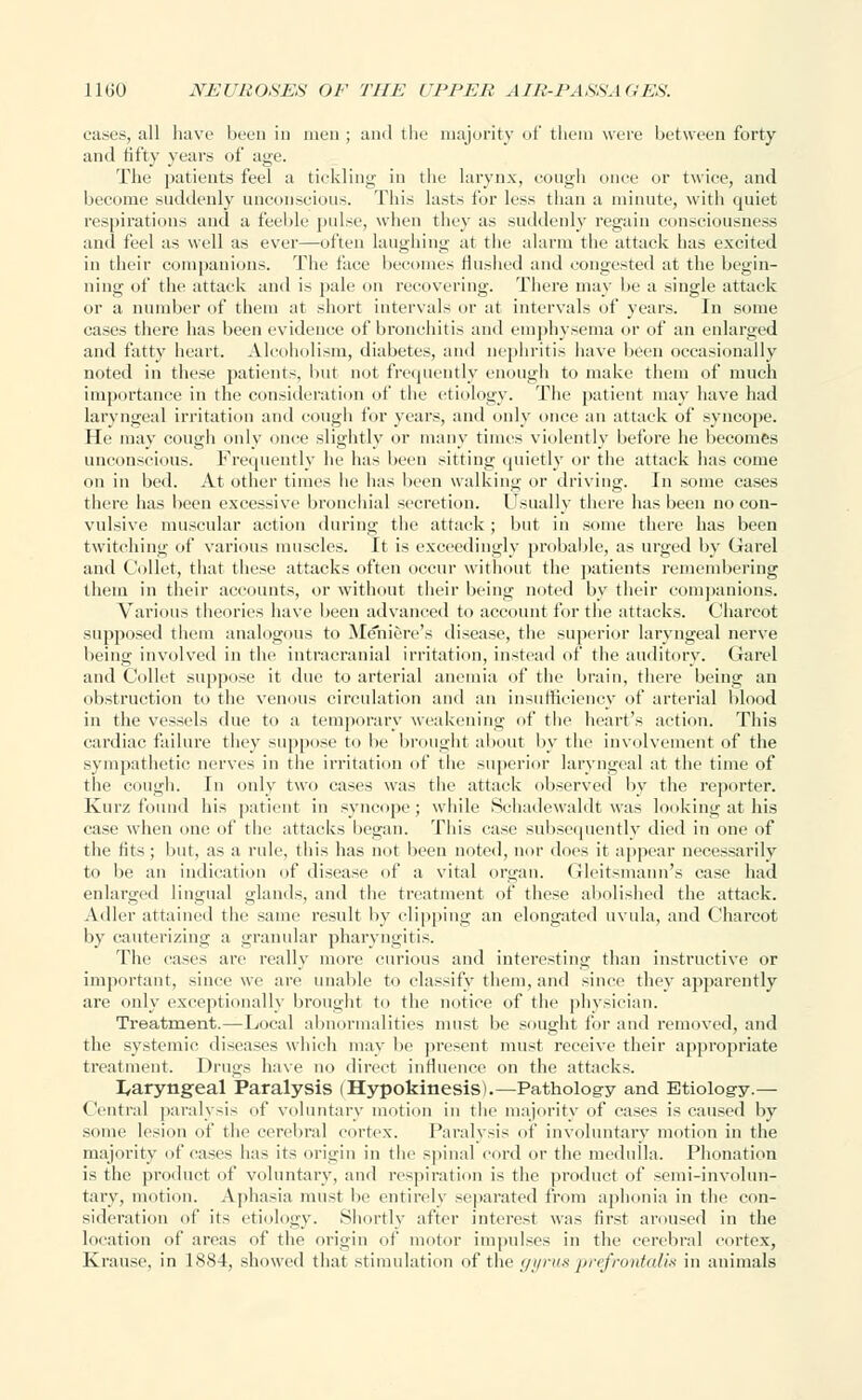 cases, all have been in men ; and the majority of them were between forty and fifty years of age. The patients feel a tickling in the larynx, cough once or twice, and become suddenly' unconscious. This lasts for less than a minute, with quiet respirations and a feeble pulse, when they as suddenly regain consciousness and feel as well as ever—often laughing at the alarm the attack has excited in their companions. The face becomes Hushed and congested at the begin- ning of the attack and is pale on recovering. There may be a single attack or a number of them at short intervals or at intervals of years. In some cases there has been evidence of bronchitis and emphysema or of an enlarged and fatty heart. Alcoholism, diabetes, and nephritis have been occasionally noted in these patients, but not frequently enough to make them of much importance in the consideration of the etiology. The patient may have had laryngeal irritation and cough for years, and only once an attack of syncope. He may cough only once slightly or many times violently before he becomes unconscious. Frequently he has been sitting quietly or the attack has come on in bed. At other times he has been walking or driving. In some cases there has been excessive bronchial secretion. Usually there has been no con- vulsive muscular action during the attack; but in some there has been twitching of various muscles. It is exceedingly probable, as urged by Garel and Collet, that these attacks often occur without the patients remembering them in their accounts, or without their being noted by their companions. Various theories have been advanced to account for the attacks. Charcot supposed them analogous to Meniere's disease, the superior laryngeal nerve being involved in the intracranial irritation, instead of the auditory. Garel and Collet suppose it due to arterial anemia of the brain, there being an obstruction to the venous circulation and an insufficiency of arterial blood in the vessels due to a temporary weakening of the heart's action. This cardiac failure they suppose to be brought about by the involvement of the sympathetic nerves in the irritation of the superior laryngeal at the time of the cough. In only two cases was the attack observed by the reporter. Kurz found his patient in syncope; while Schadewaldt was looking at his ease when one of the attacks began. This case subsequently died in one of the fits; but, as a rule, this has not been noted, nor does it appear necessarily to be an indication of disease of a vital organ. Gleitsmann's case had enlarged lingual glands, and the treatment of these abolished the attack. Adler attained the same result by clipping an elongated uvula, and Charcot by cauterizing a granular pharyngitis. The eases are really more curious and interesting than instructive or important, since we are unable to classify them, and since they apparently are only exceptionally brought to the notice of the physician. Treatment.—Local abnormalities must be sought for and removed, and the systemic diseases which may be present must receive their appropriate treatment. Drugs have no direct influence on the attacks. laryngeal Paralysis (Hypokinesis).—Patholog-y and Etiology.— < lentral paralysis of voluntary motion in the majority of eases is caused by some lesion of the cerebral cortex. Paralysis of involuntary motion in the majority of cases lias its origin in the spinal cord or the medulla. Phonation is the product of voluntary, and respiration is the product of semi-involun- tary, motion. Aphasia must be entirely separated from aphonia in the con- sideration of its etiology. Shortly after interest was first aroused in the location of areas of the origin of motor impulses in the cerebral cortex, Krause, in 1884, showed that stimulation of the gyrus 'prefrontalis in animals