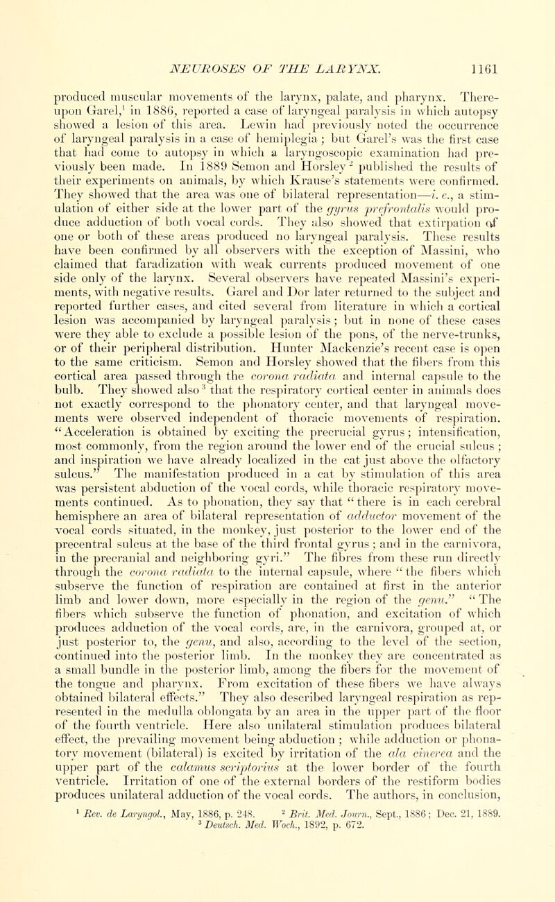 produced muscular movements of the larynx, palate, and pharynx. There- upon Garel,1 in 1886, reported a case of laryngeal paralysis in which autopsy showed a lesion of this area. Lewin had previously noted the occurrence of laryngeal paralysis in a case of hemiplegia ; but Garel's was the first case that had come to autopsy in which a laryngoscopic examination had pre- viously been made. In 1889 Senion and Horsley2 published the results of their experiments on animals, by which Krause's statements were confirmed. They showed that the area was one of bilateral representation—i. e., a stim- ulation of either side at the lower part of the gyrus prefrontcdis would pro- duce adduction of both vocal cords. They also showed that extirpation c*f one or both of these areas produced no laryngeal paralysis. These results have been confirmed by all observers with the exception of Massini, who claimed that faradization with weak currents produced movement of one side only of the larynx. Several observers have repeated Massini's experi- ments, with negative results. Garel and Dor later returned to the subject and reported further cases, and cited several from literature in which a cortical lesion was accompanied by laryngeal paralysis; but in none of these cases were they able to exclude a possible lesion of the pons, of the nerve-trunks, or of their peripheral distribution. Hunter Mackenzie's recent case is open to the same criticism. Semon and Horsley showed that the fibers from this cortical area passed through the corona radiata and internal capsule to the bulb. They showed also3 that the respiratory cortical center in animals does not exactly correspond to the phonatory center, and that laryngeal move- ments were observed independent of thoracic movements of respiration.  Acceleration is obtained by exciting the precrucial gyrus; intensification, most commonly, from the region around the lower end of the crucial sulcus ; and inspiration we have already localized in the cat just above the olfactory sulcus. The manifestation produced in a cat by stimulation of this area was persistent abduction of the vocal cords, while thoracic respiratory move- ments continued. As to phonation, they say that there is in each cerebral hemisphere an area of bilateral representation of adductor movement of the vocal cords situated, in the monkey, just posterior to the lower end of the precentral sulcus at the base of the third frontal gyrus; and in the carnivora, in the precranial and neighboring gyri. The fibres from these run directly through the corona radiata to the internal capsule, where  the fibers which subserve the function of respiration are contained at first in the anterior limb and lower down, more especially in the region of the genu.  The fibers which subserve the function of phonation, and excitation of which produces adduction of the vocal cords, are, in the carnivora, grouped at, or just posterior to, the genu, and also, according to the level of the section, continued into the posterior limb. In the monkey they are concentrated as a small bundle in the posterior limb, among the fibers for the movement of the tongue and pharynx. From excitation of these fibers we have always obtained bilateral effects. They also described laryngeal respiration as rep- resented in the medulla oblongata by an area in the upper part of the floor of the fourth ventricle. Here also unilateral stimulation produces bilateral effect, the prevailing movement being abduction ; while adduction or phona- tory movement (bilateral) is excited by irritation of the ala cinerea and the upper part of the ccdamus script.orius at the lower border of the fourth ventricle. Irritation of one of the external borders of the restiform bodies produces unilateral adduction of the vocal cords. The authors, in conclusion, 1 Rev. de Laryngol, May, 1886, p. 248. ■ Brit. Med. Journ., Sept., 1886; Dec. 21, 1S89. 3Deutseh. Med. Woch., 1892, p. 672.