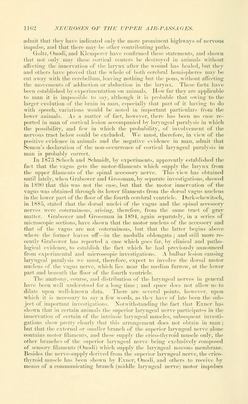 admit that they have indicated only the more prominent highways of nervous impulse, and that there may be other contributing paths. Goltz, Onodi, and Klemperer have confirmed these statements, and shown that not only may these cortical centers be destroyed in animals without affecting the innervation of the larynx after the wound has healed, but they and others have proved that the whole of both cerebral hemispheres may be cut away with the cerebellum, leaving nothing but the pons, without affecting the movements of adduction or abduction in the larynx. These facts have been established by experimentation on animals. How far they are applicable to man it is impossible to say, although it is probable that owing to the larger evolution of the brain in man, especially that part of it having to do with speech, variations would be noted in important particulars from the lower animals. As a matter of fact, however, there has been no case re- ported in man of cortical lesion accompanied by laryngeal paralysis in which the possibility, and few in which the probability, of involvement of the nervous tract below could be excluded. We must, therefore, in view of the positive evidence in animals and the negative evidence in man, admit that Semon's declaration of the non-occurrence of cortical laryngeal paralysis in man is probably correct. In 1873 Schech and Schmidt, by experiments, apparently established the fact that the vagus gets the motor-filaments which supply the larynx from the upper filaments of the spinal accessory nerve. This view has obtained until lately, when Grabower and Grossman, by separate investigations, showed in 1890 that this was not the cast', but that the motor innervation of the vagus was obtained through its lower filaments from the dorsal vagus nucleus in the lower part of the floor of the fourth cerebral ventricle. Darkschewitsch, in 1885, stated that the dorsal nuclei of the vagus and the spinal accessory nerves were coterminous, arising, therefore, from the same tract of gray matter. Grabower and Grossman in 1894, again separately, in a series of microscopic sections, have shown that the motor nucleus of the accessory and that of the vagus are not coterminous, but that the latter begins above where the former leaves off—in the medulla oblongata ; and still more re- cently Grabower has reported a ease which goes fir, by clinical and patho- logical evidence, to establish the fact which he had previously announced from experimental anil microscopic investigations. A bulbar lesion causing laryngeal paralysis we must, therefore, expect to involve the dorsal motor nucleus of the vagus nerve, which lies near the median furrow, at the lower part and beneath the floor of the fourth ventricle. The anatomy, course, and distribution of the laryngeal nerves in general have been well understood for a longtime; and space does not allow us to dilate upon well-known data. There are several points, however, upon which it is necessary to say a few words, as they have of late been the sub- ject of important investigations. Notwithstanding the fact that Exncr has shown that in certain animals the superior laryngeal nerve participates in the innervation of certain of the intrinsic laryngeal muscles, subsequent investi- gations show pretty clearly that this arrangement does not obtain in man ; but that the external or smaller branch of the superior laryngeal nerve alone contains motor filaments, and these supply the crico-thyroid muscle only, the other branches of the superior laryngeal nerve being exclusively composed of sensory filaments (Onodi) which supply the laryngeal mucous membrane. Besides the nerve-supply derived from the superior laryngeal nerve, the crico- thyroid muscle has been shown by Exncr, Onodi. and others to receive by means of a communicating branch (middle laryngeal nerve) motor impulses