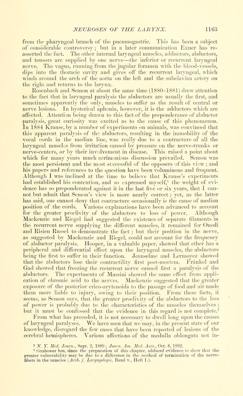from the pharyngeal branch of the pneumogastric. This has been a subject of considerable controversy; but in a later communication Exner has re- asserted the fact. The other internal laryngeal muscles, adductors, abductors, and tensors are supplied by one nerve—the inferior or recurrent laryngeal nerve. The vagus, running from the jugular foramen with the blood-vessels, dips into the thoracic cavity and gives off the recurrent laryngeal, which winds around the arch of the aorta on the left and the subclavian artery on the right and returns to the larynx. Rosenbach and Semon at about the same time (1880-1881) drew attention to the fact that in laryngeal paralysis the abductors are usually the first, and sometimes apparently the only, muscles to suffer as the result of central or nerve lesions. In hysterical aphonia, however, it is the adductors which are affected. Attention being drawn to this fact of the preponderance of abductor paralysis, great curiosity was excited as to the cause of this phenomenon. In 1884 Krause, by a number of experiments on animals, was convinced that this apparent paralysis of the abductors, resulting in the immobility of the vocal cords in the median line, was really due to a contracture of all the laryngeal muscles from irritation caused by pressure on the nerve-trunks or nerve-centers, or by their involvement in disease. This raised a point about which for many years much acrimonious discussion prevailed. Semon was the most persistent and the most successful of the opposers of this view; and his papers and references to the question have been voluminous and frequent. Although I was inclined at the time to believe that Krause's experiments had established his contention, and so expressed myself/ the weight of evi- dence has so preponderated against it in the last five or six years, that I can- not but admit that Semon's view is more nearly correct; yet, as the latter has said, one cannot deny that contracture occasionally is the cause of median position of the cords. Various explanations have been advanced to account for the greater proclivity of the abductors to loss of power. Although Mackenzie and Riegel had suggested the existence of separate filaments in the recurrent nerve supplying the different muscles, it remained for Onodi and Risien Russel to demonstrate the fact; but their position in the nerve, as suggested by Mackenzie and Riegel, could not account for the frequency of abductor paralysis. Hooper, in a valuable paper, showed that ether has a peripheral and differential effect upon the laryngeal muscles, the abductors being the first to suffer in their function. Jeanselme and Lermoyez showed that the abductors lose their contractility first post-mortem. Friinkel and Gad showed that freezing the recurrent nerve caused first a paralysis of the abductors. The experiments of Massini showed the same effect from appli- cation of chromic acid to the nerves. Mackenzie suggested that the greater exposure of the posterior crico-arytenoids to the passage of food and air made them more liable to injury, owing to their position. From these facts, it seems, as Semon says, that the greater proclivity of the abductors to the loss of power is probably due to the characteristics of the muscles themselves ; but it must be confessed that the evidence in this regard is not complete.2 From what has preceded, it is not necessary to dwell long upon the causes of laryngeal paralyses. We have seen that we may, in the present state of our knowledge, disregard the few cases that have been reported of lesions of the cerebral hemispheres. Various affections of the medulla oblongata not in- 1 N. T. Med. Journ., Sept. 2, 1SS9; Journ. Am. Med. Asm., Oct. 8, 1892. 2 Grabower has, since the preparation of this chapter, adduced evidence to show that the greater vulnerability may be due to a difference in the method of termination of the nerve- fibers in the muscles (Arch. f. Laryngologie, Band v., Heft 1.).