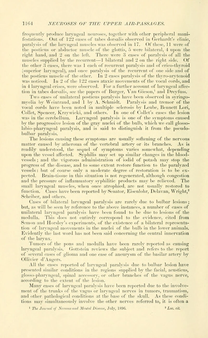 frequently produce laryngeal neuroses, together with other peripheral mani- festations. Out of 122 cases of tabes dorsalis observed in GerhardtV clinic, paralysis of the laryngeal muscles was observed in 17. Of these, 11 were of the posticus or abductor muscle of the glottis, 5 were bilateral, 4 upon the right hand, and 2 on the left. There were 3 cases of paralysis of all the muscles supplied by the recurrent—1 bilateral and 2 on the right side. Of the other 3 cases, there was 1 each of recurrent paralysis and of crico-thyroid (superior laryngeal), and once paralysis of the recurrent of one side and of the posticus muscle of the other. In 2 cases paralysis of the thyro-arvtenoid was noticed. In 2 of the 122 cases ataxic movements of the vocal cords, and in 4 laryngeal crises, were observed. For a further account of laryngeal affec- tion in tabes dorsalis, see the papers of Burger, Van Gieson,1 and Dreyfuss. Two cases of unilateral posticus paralysis have been observed in syringo- myelia by Weintraud, and 1 by A. Schmidt. Paralysis and tremor of the vocal cords have been noted in multiple sclerosis by Leube, Bennett Lori, Collet, Spencer, Krzywicki, and others. In one of Collet's cases the lesion was in the cerebellum. Laryngeal paralysis is one of the symptoms caused by the progressive lesion of the gray nuclei of the bull), which we call glosso- labio-pharyngeal paralysis, and is said to distinguish it from the pseudo- bulbar paralysis. The lesions causing these symptoms are usually softening of the nervous matter caused by atheroma of the vertebral artery or its branches. As is readily understood, the sequel of symptoms varies somewhat, depending upon the vessel affected. Syphilis may set up similar changes in the blood- vessels; and the vigorous administration of iodid of potash may stop the progress of the disease, and to some extent restore function to the paralyzed vessels: but of course only a moderate degree of restoration is to be ex- pected. Brain-tissue in this situation is not regenerated, although congestion and the pressure of inflammatory syphilitic products may be relieved. The small laryngeal muscles, when once atrophied, are not usually restored to function. Cases have been reported by Senator, Eisenlohr, Delavan, Wright,2 Scheiber, and others. Cases of bilateral laryngeal paralysis are rarely due to bulbar lesions; but, as will be seen by reference to the above instances, a number of cases of unilateral laryngeal paralysis have been found to be due to lesions of the medulla. This does not entirely correspond to the evidence, cited from Semon and Horsley's experiments, of the existence of a bilateral representa- tion of laryngeal movements in the nuclei of the bulb in the lower animals. Evidently the last word has not been said concerning the central innervation of the larynx. Tumors of the pons and medulla have been rarely reported as causing laryngeal paralysis. Gottstein reviews the subject and refers to the report of several cases of glioma and one case of aneurysm of the basilar artery by Ollivier d'Angers. All the cases reported of laryngeal paralysis due to bulbar lesion have presented similar conditions in the regions supplied by the facial, acusticus, jrlosso-pharyngeal, spinal accessory, or other branches of the vagus nerve, according to the extent of the lesion. Many cases of laryngeal paralysis have been reported due to the involve- ment of the trunks of the vagus or laryngeal nerves in tumors, traumatism, and other pathological conditions at the base of the skull. As these condi- tions may simultaneously involve the other nerves referred to, it is often a