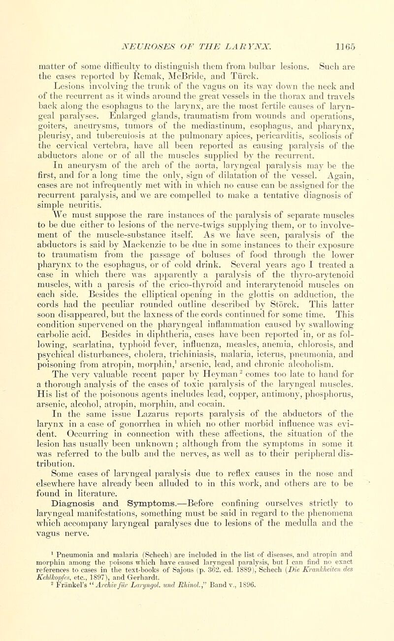 matter of some difficulty to distinguish them from bulbar lesions. Such are the cases reported by Kemak, McBride, and Tiirck. Lesions involving the trunk of the vagus on its way down the neck and of the recurrent as it winds around the great vessels in the thorax and travels back along the esophagus to the larynx, are the most fertile causes of laryn- geal paralyses. Enlarged glands, traumatism from wounds and operations, goiters, aneurysms, tumors of the mediastinum, esophagus, and pharynx, pleurisy, and tuberculosis at the pulmonary apices, pericarditis, scoliosis of the cervical vertebra, have all been reported as causing paralysis of the abductors alone or of all the muscles supplied by the recurrent. In aneurysm of the arch of the aorta, laryngeal paralysis may be the first, and for a long time the only, sign of dilatation of the vessel. Again, cases are not infrequently met with in which no cause can be assigned for the recurrent paralysis, and we are compelled to make a tentative diagnosis of simple neuritis. We must suppose the rare instances of the paralysis of separate muscles to be due either to lesions of the nerve-twigs supplying them, or to involve- ment of the muscle-substance itself. As we have seen, paralysis of the abductors is said by Mackenzie to be due in some instances to their exposure to traumatism from the passage of boluses of food through the lower pharynx to the esophagus, or of cold drink. Several years ago I treated a case in which there Mas apparently a paralysis of the thyro-arytenoid muscles, with a paresis of the crico-thyroid and interarytenoid muscles on each side. Besides the elliptical opening in the glottis on adduction, the cords had the peculiar rounded outline described by Storck. This latter soon disappeared, but the laxness of the cords continued for some time. This condition supervened on the pharyngeal inflammation caused by swallowing carbolic acid. Besides in diphtheria, cases have been reported in, or as fol- lowing, scarlatina, typhoid fever, influenza, measles, anemia, chlorosis, and psj'chical disturbances, cholera, trichiniasis, malaria, icterus, pneumonia, and poisoning from atropin, morphin,1 arsenic, lead, and chronic alcoholism. The very valuable recent paper by Heyman 2 comes too late to hand for a thorough analysis of the cases of toxic paralysis of the laryngeal muscles. His list of the poisonous agents includes lead, copper, antimony, phosphorus, arsenic, alcohol, atropin, morphin, and cocain. In the same issue Lazarus reports paralysis of the abductors of the larynx in a case of gonorrhea in which no other morbid influence was evi- dent. Occurring in connection with these affections, the situation of the lesion has usually been unknown ; although from the symptoms in some it was referred to the bulb and the nerves, as well as to their peripheral dis- tribution. Some cases of laryngeal paralysis due to reflex causes in the nose and elsewhere have already been alluded to in this work, and others are to be found in literature. Diagnosis and Symptoms.—Before confining ourselves strictly to laryngeal manifestations, something must be said in regard to the phenomena which accompany laryngeal paralyses due to lesions of the medulla and the vagus nerve. 1 Pneumonia and malaria (Schech) are included in the list of diseases, and atropin and morphin among the poisons which have caused laryngeal paralysis, but I can find no exact references to cases in the text-books of Sajous (p. 362, ed. 1889), Schech (Die Krankheiten des KeUkopfes, etc., 1 S97>, and Gerhardt.