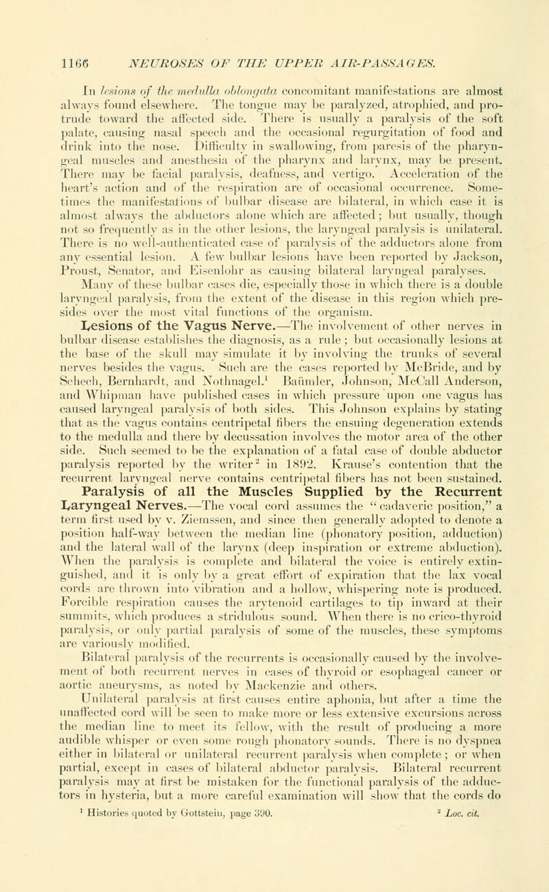 In lesions of the medulla oblongata concomitant manifestations are almost always found elsewhere. The tongue may be paralyzed, atrophied, and pro- trude toward the affected side. There is usually a paralysis of the soft palate, causing nasal speecli and the occasional regurgitation of food and drink into the nose. Difficulty in swallowing, from paresis of the pharyn- geal muscles and anesthesia of the pharynx and larynx, may be present. There may be facial paralysis, deafness, and vertigo. Acceleration of the heart's action and of the respiration are of occasional occurrence. Some- times the manifestations of bulbar disease are bilateral, in which case it is almost always the abductors alone which are affected; but usually, though not so frequently as in the other lesions, the laryngeal paralysis is unilateral. There is no well-authenticated ease of paralysis of the adductors alone from any essential lesion. A i'rw bulbar lesions have been reported by Jackson, Proust, Senator, and Eisenlohr as causing bilateral laryngeal paralyses. Many of these bulbar eases die, especially those in which there is a double laryngeal paralysis, from the extent of the disease in this region which pre- sides over the most vital functions of the organism. I/esions of the Vagus Nerve.—The involvement of other nerves in bulbar disease establishes the diagnosis, as a rule; but occasionally lesions at the base of the skull may simulate it by involving the trunks of several nerves besides the vagus. Such are the cases reported by McBride, and by Schech, Bernhardt, and Xothnagel.1 Baiimler, Johnson, McCall Anderson, and Whipman have published cases in which pressure upon one vagus lias caused laryngeal paralysis of both sides. This Johnson explains by stating that as the vagus contains centripetal fibers the ensuing degeneration extends to the medulla and there by decussation involves the motor area of the other side. Such seemed to be the explanation of a fatal case of double abductor paralysis reported by the writer2 in 1892. Krause's contention that the recurrent laryngeal nerve contains centripetal fibers has not been sustained. Paralysis of all the Muscles Supplied by the Recurrent laryngeal Nerves.—The vocal cord assumes the  cadaveric position, a term first used by v. Ziemssen, and since then generally adopted to denote a position half-way between the median line (phonatory position, adduction) and the lateral wall of the larynx (deep inspiration or extreme abduction). When the paralysis is complete and bilateral the voice is entirely extin- guished, and it is only by a great effort of expiration that the lax vocal cords are thrown into vibration and a hollow, whispering note is produced. Forcible respiration causes the arytenoid cartilages to tip inward at their summits, which produces a stridulous sound. When there is no crico-thyroid paralysis, or only partial paralysis of some of the muscles, these symptoms are variously modified. Bilateral paralysis of the recurrents is occasionally caused by the involve- ment of both recurrent nerves in cases of thyroid or esophageal cancer or aortic aneurysms, as noted by Mackenzie and others. Unilateral paralysis at first causes entire aphonia, but after a time the unaffected cord will be seen to make more or less extensive excursions across the median line to meet its fellow, with the result of producing a more audible whisper or even some rough phonatory sounds. There is no dyspnea either in bilateral or unilateral recurrent paralysis when complete; or when partial, except in cases of bilateral abductor paralysis. Bilateral recurrent paralysis may at first be mistaken for the functional paralysis of the adduc- tors in hysteria, but a more careful examination will show that the cords do 1 Histories quoted by Gottstein, page o'JO. '' Loc. cil.