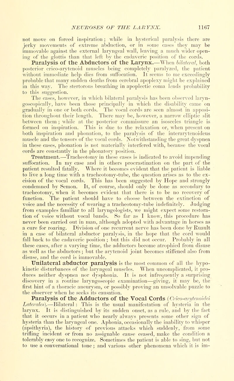 not move on forced inspiration ; while in hysterical paralysis there are jerky movements of extreme abduction, or in some cases they may be immovable against the external laryngeal wall, leaving, a much wider open- ing of the glottis than that left by the cadaveric position of the cords. Paralysis of the Abductors of the I^arynx.—When bilateral, both posterior crico-arytenoid muscles being completely paralyzed, the patient without immediate help dies from suffocation. It seems to me exceedingly probable that many sudden deaths from cerebral apoplexy might be explained in this way. The stertorous breathing in apoplectic coma lends probability to this suggestion. The cases, however, in which bilateral paralysis has been observed larvn- goscopically, have been those principally in which the disability came on gradually in one or both cords. The vocal cords are seen almost in apposi- tion throughout their length. There may be, however, a narrow elliptic slit between them; while at the posterior commissure an isosceles triangle is formed on inspiration. This is due to the relaxation or, when present on both inspiration and phonation, to the paralysis of the interarytenoideus muscle and the tensors of the vocal cords. Notwithstanding the great dyspnea in these cases, phonation is not materially interfered with, because the vocal cords are constantly in the phonatory position. Treatment.—Tracheotomy in these cases is indicated to avoid impending suffocation. In my case and in others procrastination on the part of the patient resulted fatally. Where it becomes evident that the patient is liable to live a long time with a tracheotomy-tube, the question arises as to the ex- cision of the vocal cords. This has been suggested by Hope and strongly condemned by Semon. It, of course, should only be done as secondary to tracheotomy, when it becomes evident that there is to be no recovery of function. The patient should have to choose between the extinction of voice and the necessity of wearing a tracheotomy-tube indefinitely. Judging from examples familiar to all laryngologists, we might expect some restora- tion of voice without vocal bands. So far as I know, this procedure has never been carried out in man, although adopted with advantage in horses as a cure for roaring. Division of one recurrent nerve has been done by Ruault in a case of bilateral abductor paralysis, in the hope that the cord would fall back to the cadaveric position ; but this did not occur. Probably in all these cases, after a varying time, the adductors become atrophied from disuse as well as the abductors; but the arytenoid joint becomes stiffened also from disuse, and the cord is immovable. Unilateral abductor paralysis is the most common of all the hypo- kinetic disturbances of the laryngeal muscles. When uncomplicated, it pro- duces neither dyspnea nor dysphonia. It is not infrequently a surprising discovery in a routine laryngoscopic examination—giving, it may be, the first hint of a thoracic aneurysm, or possibly proving an unsolvable puzzle to the observer when he seeks its causation. Paralysis of the Adductors of the Vocal Cords (Orico-arytenoidei Laterales).—Bilateral : This is the usual manifestation of hysteria in the larynx. It is distinguished by its sudden onset, as a rule, and by the fact that it occurs in a patient who nearly always presents some other sign of hysteria than the laryngeal one. Aphonia, occasionally the inability to whisper (apsithyria), the history of previous attacks which suddenly, from some trifling incident or from no assignable cause ceased, make the condition a tolerably easy one to recognize. Sometimes the patient is able to sing, but not to use a conversational tone ; and various other phenomena which it is im-