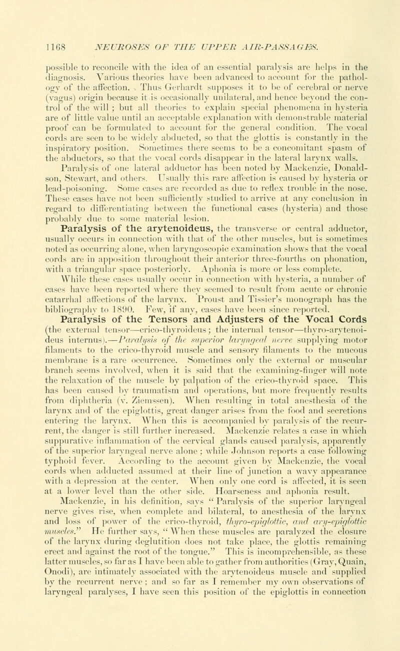 possible to reconcile with the idea of an essential paralysis are helps in the diagnosis. Various theories have been advanced to account for the pathol- ogy of the affection. . Thus Gerhardt supposes it to he of cerebral or nerve (vagus) origin because it is occasionally unilateral, and hence beyond the con- trol of the will ; but all theories to explain special phenomena in hysteria are of little value until an acceptable explanation with demonstrable material proof can be formulated to account for the general condition. The vocal cords are seen to be widely abducted, so that the glottis is constantly in the inspiratory position. Sometimes there seems to be a concomitant spasm of the abductors, so that the vocal cords disappear in the lateral larynx walls. Paralysis of one lateral adductor has been noted by Mackenzie, Donald- son, Stewart, and others. Usually this rare affection is caused by hysteria or lead-poisoning. Some cases are recorded as due to reflex trouble in the nose. These cases have not been sufficiently studied to arrive at any conclusion in regard to differentiating between the functional eases (hysteria) and those probably due to some material lesion. Paralysis of the arytenoideus, the transverse or central adductor, usually occurs in connection with that, of the other muscles, but is sometimes noted as occurring alone, when laryngoscopic examination shows that the vocal cords are in apposition throughout their anterior three-fourths on phonation, with a triangular space posteriorly. Aphonia is more or les> complete. While these eases usually occur in connection with hysteria, a number of cases have been reported where they seemed to result from acute or chronic catarrhal affections of the larynx. Proust and Tissier's monograph has the bibliography to 1890. Few, if any, eases have been since reported. Paralysis of the Tensors and Adjusters of the Vocal Cords (the externa] tensor—crico-thyroideus; the internal tensor—thyro-arytenoi- deus interims).—Paralysis of flic superior laryngeal nerve supplying motor filaments to the crico-thyroid muscle and sensory filaments to the mucous membrane is a rare occurrence. Sometimes only the external or muscular branch seems involved, when it is said that the examining-finger will note the relaxation of the muscle by palpation of the crico-thyroid space. This has been caused by traumatism and operations, but more frequently results from diphtheria (v. Ziemssen). When resulting in total anesthesia of the larynx and of the epiglottis, great danger arises from the food and secretions entering the larynx. When this is accompanied by paralysis of the recur- rent, the danger is still further increased. Mackenzie relates a case in which suppurative inflammation of the cervical glands caused paralysis, apparently of the superior laryngeal nerve alone ; while Johnson reports a case following typhoid fever. According to the account given by Mackenzie, the vocal cords when addueted assumed at their line of junction a wavy appearance with a depression at the center. When only one cord is affected, it is seen at a lower level than the other side. Hoarseness and aphonia result. Mackenzie, in his definition, says  Paralysis of the superior laryngeal nerve gives rise, when complete anil bilateral, to anesthesia of the larynx and loss of power of the crico-thyroid, thyro-epiglottic, and ary-epiglottie muscles. He further says,  When these muscles are paralyzed the closure of the larynx during deglutition does not take place, the glottis remaining erect and against the root of the tongue. This is incomprehensible, as these latter muscles, so far as 1 have been able to gather from authorities (Gray, Quain, Onodi), arc intimately associated with the arytenoideus muscle and supplied by the recurrent nerve : and so far as I remember my own observations of laryngeal paralyses, I have seen this position of the epiglottis in connection