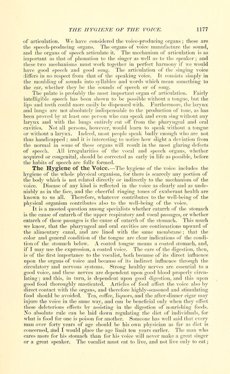 of articulation. We have considered the voice-producing organs; these are the speech-producing organs. The organs of voice manufacture the sound, and the organs of speech articulate it. The mechanism of articulation is as important as that of phonation to the singer as well as to the speaker; and these two mechanisms must work together in perfect harmony if we would have good speech and good song. The articulation of the singing voice differs in no respect from that of the speaking voice. It consists simply in the moulding of sounds into syllables and words which mean something to the ear, whether they be the sounds of speech or of song. The palate is probably the most important organ of articulation. Fairly intelligible speech has been shown to be possible without a tongue, but the lips and teeth could more easily be dispensed with. Furthermore, the larynx and lungs are not absolutely indispensable to the production of tone, as has been proved by at least one person who can speak and even sing without any larynx and with the lungs entirely cut off from the pharyngeal and oral cavities. Not all persous, however, would learn to speak without a tongue or without a larynx. Indeed, most people speak badly enough who are not thus handicapped ; and it is interesting to notice how slight a deviation from the normal in some of these organs will result in the most glaring defects of speech. All irregularities of the vocal and speech organs, whether acquired or congenital, should be corrected as early in life as possible, before the habits of speech are fully formed. The Hygiene of the Voice.—The hygiene of the voice includes the hygiene of the whole physical organism, for there is scarcely any portion of the body which is not related directly or indirectly to the mechanism of the voice. Disease of any kind is reflected in the voice as clearly and as unde- niably as in the face, and the cheerful ringing tones of exuberant health are known to us all. Therefore, whatever contributes to the well-being of the physical organism contributes also to the well-being of the voice. It is a mooted question among specialists whether catarrh of the stomach is the cause of catarrh of the upper respiratory and vocal passages, or whether catarrh of these passages is the cause of catarrh of the stomach. This much we know, that the pharyngeal and oral cavities are continuations upward of the alimentary canal, and are lined with the same membrane; that the color and general condition of the tongue are clear indications of the condi- tion of the stomach below. A coated tongue means a coated stomach, and, if I may use the expression, a coated voice. The care of the digestion, then, is of the first importance to the vocalist, both because of its direct, influence upon the organs of voice and because of its indirect influence through the circulatory and nervous systems. Strong healthy nerves are essential to a good voice, and these nerves are dependent upon good blood properly circu- lating ; and this, in turn, is dependent upon good digestion, and this upon good food thoroughly masticated. Articles of food affect the voice also by direct contact with the organs, and therefore highly-seasoned and stimulating food should be avoided. Tea, coffee, liquors, and the after-dinner cigar may injure the voice in the same way, and can be beneficial only when they offset these deleterious effects by assisting in the digestion of nourishing foods. No absolute rule can be laid down regulating the diet of individuals, for what is food for one is poison for another. Someone has well said that every man over forty years of age should be his own physician as far as diet is concerned, and I would place the age limit ten years earlier. The man who cares more for his stomach than for his voice will never make a great singer or a great speaker. The vocalist must eat to live, and not live only to eat;