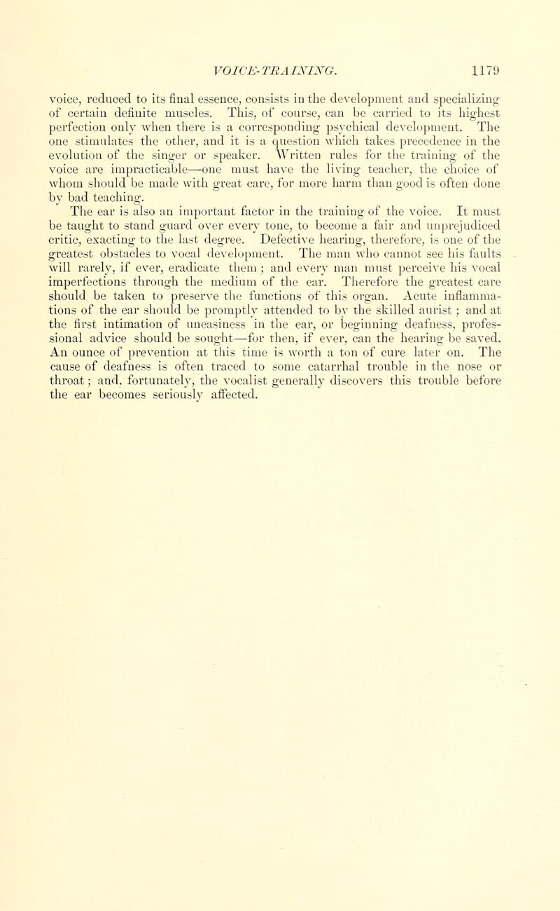 voice, reduced to its final essence, consists in the development and specializing of certain definite muscles. This, of course, can be carried to its highest perfection only when there is a corresponding psychical development. The one stimulates the other, and it is a question which takes precedence in the evolution of the singer or speaker. Written rules for the training of the voice are impracticable—one must have the living teacher, the choice of whom should be made with great care, for more harm than good is often done by bad teaching. The ear is also an important factor in the training of the voice. It must be taught to stand guard over every tone, to become a fair and unprejudiced critic, exacting to the last degree. Defective hearing, therefore, is one of the greatest obstacles to vocal development. The man who cannot see his faults will rarely, if ever, eradicate them ; and every man must p»erceive his vocal imperfections through the medium of the ear. Therefore the greatest care should be taken to preserve the functions of this organ. Acute inflamma- tions of the ear should be promptly attended to by the skilled aurist; and at the first intimation of uneasiness in the ear, or beginning deafness, profes- sional advice should be sought—for then, if ever, can the hearing be saved. An ounce of prevention at this time is worth a ton of cure later on. The cause of deafness is often traced to some catarrhal trouble in the nose or throat; and. fortunately, the vocalist generally discovers this trouble before the ear becomes seriously affected.