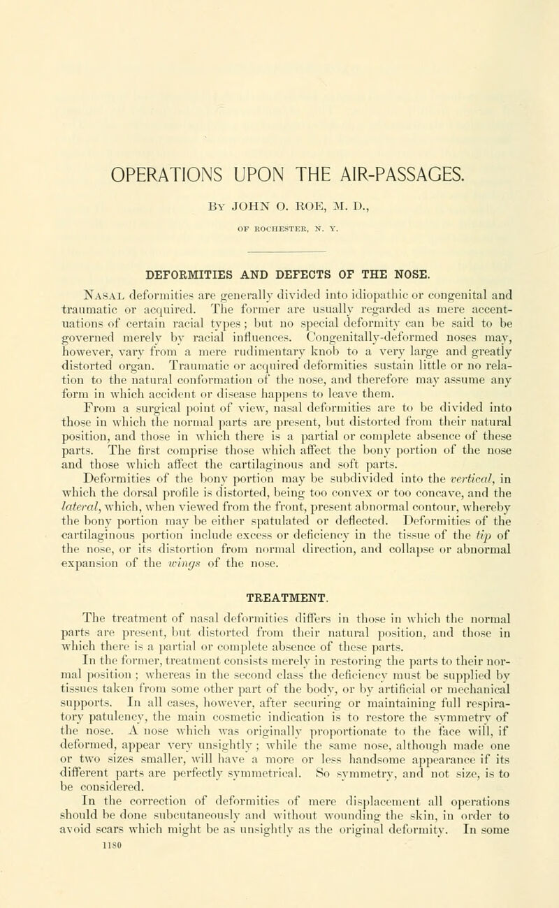 OPERATIONS UPON THE AIR-PASSAGES. By JOHN O. ROE, M. D., OF ROCHESTER, N. Y. DEFORMITIES AND DEFECTS OF THE NOSE. Nasal deformities are generally divided into idiopathic or congenital and traumatic or acquired. The former are usually regarded as mere accent- uations of certain racial types; but no special deformity can be said to be governed merely by racial influences. Congenitally-deformed noses may, however, vary from a mere rudimentary knob to a very large and greatly distorted organ. Traumatic or acquired deformities sustain little or no rela- tion to the natural conformation of the nose, and therefore may assume any form in which accident or disease happens to leave them. From a surgical point of view, nasal deformities are to be divided into those in which the normal parts are present, but distorted from their natural position, and those in which there is a partial or complete absence of these parts. The first comprise those which affect the bony portion of the nose and those which affect the cartilaginous and soft parts. Deformities of the bony portion may be subdivided into the vertical, in which the dorsal profile is distorted, being too convex or too concave, and the lateral, which, when viewed from the front, present abnormal contour, whereby the bony portion may be either spatulated or deflected. Deformities of the cartilaginous portion include excess or deficiency in the tissue of the tip of the nose, or its distortion from normal direction, and collapse or abnormal expansion of the wings of the nose. TREATMENT. The treatment of nasal deformities differs in those in which the normal parts are present, but distorted from their natural position, and those in which there is a partial or complete absence of these parts. In the former, treatment consists merely in restoring the parts to their nor- mal position ; whereas in the second class the deficiency must be supplied by tissues taken from some other part of the body, or by artificial or mechanical supports. In all cases, however, after securing or maintaining full respira- tory patulency, the main cosmetic indication is to restore the symmetry of (lie nose. A nose which was originally proportionate to the face will, if deformed, appear very unsightly ; while the same nose, although made one or two sizes smaller, will have a more or less handsome appearance if its different parts are perfectly symmetrical. So symmetry, and not size, is to be considered. In the correction of deformities of mere displacement all operations should be done subcutaneously and without wounding the skin, in order to avoid scars which might be as unsightly as the original deformity. In some nso