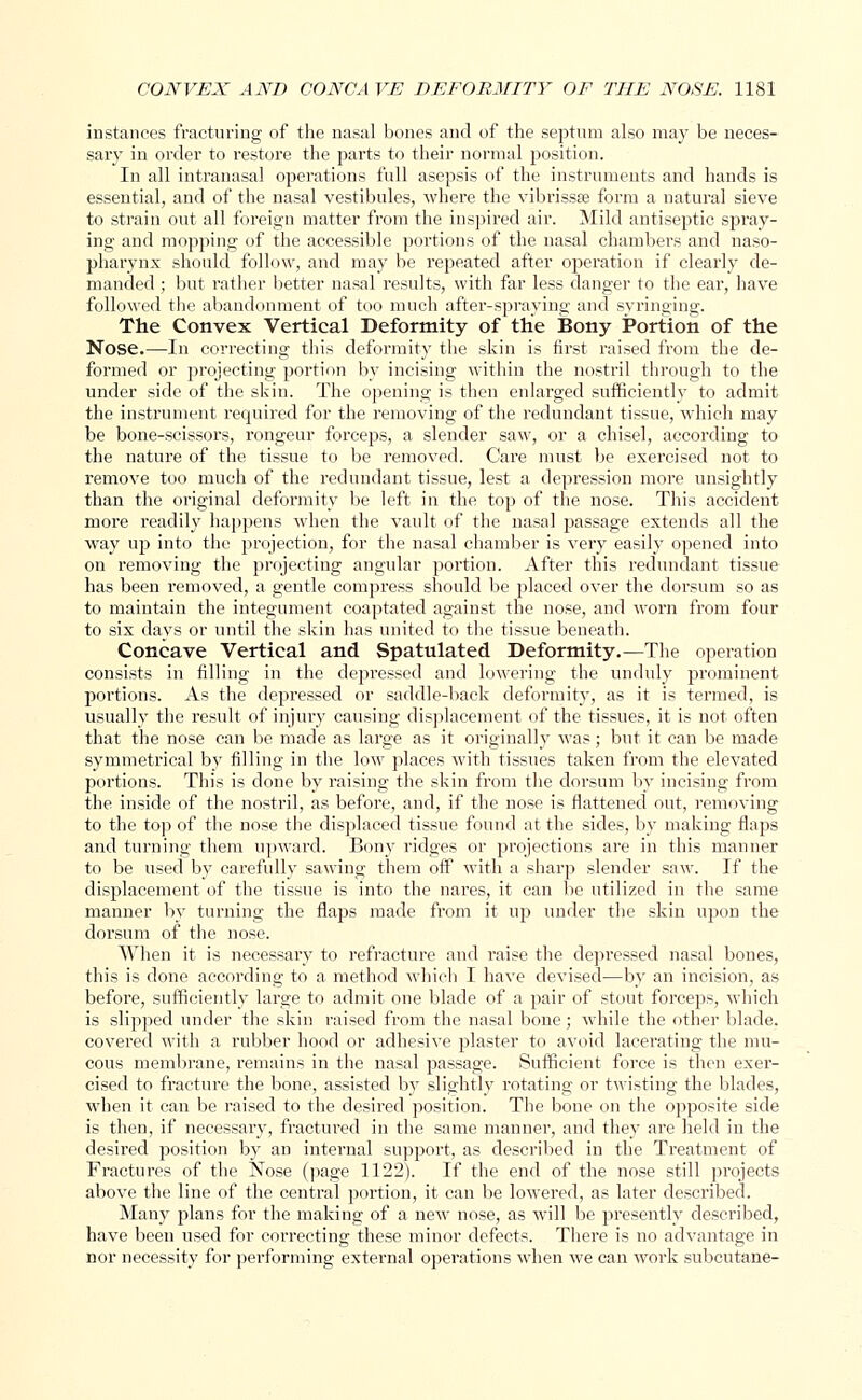 instances fracturing of the nasal bones and of the septum also may be neces- sary in order to restore the parts to their normal position. In all intranasal operations full asepsis of the instruments and hands is essential, and of the nasal vestibules, where the vibrissa form a natural sieve to strain out all foreign matter from the inspired air. Mild antiseptic spray- ing and mopping of the accessible portions of the nasal chambers and naso- pharynx should follow, and may be repeated after operation if clearly de- manded ; but rather better nasal results, with far less danger to the ear, have followed the abandonment of too much after-spraying and syringing. The Convex Vertical Deformity of the Bony Portion of the Nose.—In correcting this deformity the skin is first raised from the de- formed or projecting portion by incising within the nostril through to the under side of the skin. The opening is then enlarged sufficiently to admit the instrument required for the removing of the redundant tissue, which may be bone-scissors, rongeur forceps, a slender saw, or a chisel, according to the nature of the tissue to be removed. Care must be exercised not to remove too much of the redundant tissue, lest a depression more unsightly than the original deformity be left in the top of the nose. This accident more readily happens when the vault of the nasal passage extends all the way up into the projection, for the nasal chamber is very easily opened into on removing the projecting angular portion. After this redundant tissue has been removed, a gentle compress should be placed over the doi'sum so as to maintain the integument coaptated against the nose, and worn from four to six days or until the skin has united to the tissue beneath. Concave Vertical and Spatulated Deformity.—The operation consists in filling in the depi'essed and lowering the unduly prominent portions. As the depressed or saddle-back deformity, as it is termed, is usually the result of injury causing displacement of the tissues, it is not often that the nose can be made as large as it originally was; but it can be made symmetrical by filling in the low places with tissues taken from the elevated portions. This is done by raising the skin from the dorsum by incising from the inside of the nostril, as before, and, if the nose is flattened out, removing to the top of the nose the displaced tissue found at the sides, by making flaps and turning them upward. Bony ridges or projections are in this manner to be used by carefully sawing them off with a sharp slender saw. If the displacement of the tissue is into the nares, it can be utilized in the same manner by turning the flaps made from it up under the skin upon the dorsum of the nose. When it is necessary to refracture and raise the depressed nasal bones, this is done according to a method which I have devised—by an incision, as before, sufficiently large to admit one blade of a pair of stout forceps, which is slipped under the skin raised from the nasal bone; while the other blade, covered with a rubber hood or adhesive plaster to avoid lacerating the mu- cous membrane, remains in the nasal passage. Sufficient force is then exer- cised to fracture the bone, assisted by slightly rotating or twisting the blades, when it can be raised to the desired position. The bone on the opposite side is then, if necessary, fractured in the same manner, and they are held in the desired position by an internal support, as described in the Treatment of Fractures of the Nose (page 1122). If the end of the nose still projects above the line of the central portion, it can be lowered, as later described. Many plans for the making of a new nose, as will be presently described, have been used for correcting these minor defects. There is no advantage in nor necessity for performing external operations when we can work subcutane-