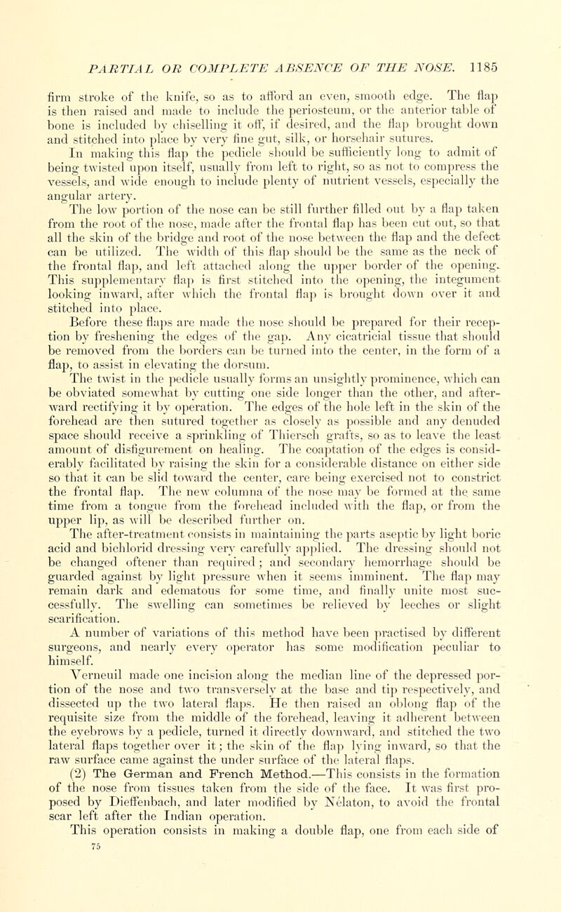 firm stroke of the knife, so as to afford an even, smooth edge. The flap is then raised and made to include the periosteum, or the anterior table of bone is included by chiselling it off, if desired, and the flap brought down and stitched into place by very fine gut, silk, or horsehair sutures. In making this flap the pedicle should be sufficiently long to admit of being twisted upon itself, usually from left to right, so as not to compress the vessels, and wide enough to include plenty of nutrient vessels, especially the angular artery. The low portion of the nose can be still further filled out by a flap taken from the root of the nose, made after the frontal flap has been cut out, so that all the skin of the bridge and root of the nose between the flap and the defect can be utilized. The width of this flap should be the same as the neck of the frontal flap, and left attached along the upper border of the opening. This supplementary flap is first stitched into the opening, the integument looking inward, after which the frontal flap is brought down over it and stitched into place. Before these flaps are made the nose should be prepared for their recep- tion by freshening the edges of the gap. Any cicatricial tissue that should be removed from the borders can be turned into the center, in the form of a flap, to assist in elevating the dorsum. The twist in the pedicle usually forms an unsightly prominence, which can be obviated somewhat by cutting one side longer than the other, and after- ward rectifying it by operation. The edges of the hole left in the skin of the forehead are then sutured together as closely as possible and any denuded space should receive a sprinkling of Thiersch grafts, so as to leave the least amount of disfigurement on healing. The coaptation of the edges is consid- erably facilitated by raising the skin for a considerable distance on either side so that it can be slid toward the center, care being exercised not to constrict the frontal flap. The new columna of the nose may be formed at the same time from a tongue from the forehead included with the flap, or from the upper lip, as will be described further on. The after-treatment consists in maintaining the parts aseptic by light boric acid and bichlorid dressing very carefully applied. The dressing should not be changed oftener than required; and secondary hemorrhage should be guarded against by light pressure when it seems imminent. The flap may remain dark and edematous for some time, and finally unite most suc- cessfully. The swelling can sometimes be relieved by leeches or slight scarification. A number of variations of this method have been practised by different surgeons, and nearly every operator has some modification peculiar to himself. Verneuil made one incision along the median line of the depressed por- tion of the nose and two transversely at the base and tip respectively, and dissected up the two lateral flaps. He then raised an oblong flap of the requisite size from the middle of the forehead, leaving it adherent between the eyebrows by a pedicle, turned it directly downward, and stitched the two lateral flaps together over it; the skin of the flap lying inward, so that the raw surface came against the under surface of the lateral flaps. (2) The German and French Method.—This consists in the formation of the nose from tissues taken from the side of the face. It was first pro- posed by Dieffenbach, and later modified by Nelaton, to avoid the frontal scar left after the Indian operation. This operation consists in making a double flap, one from each side of 75