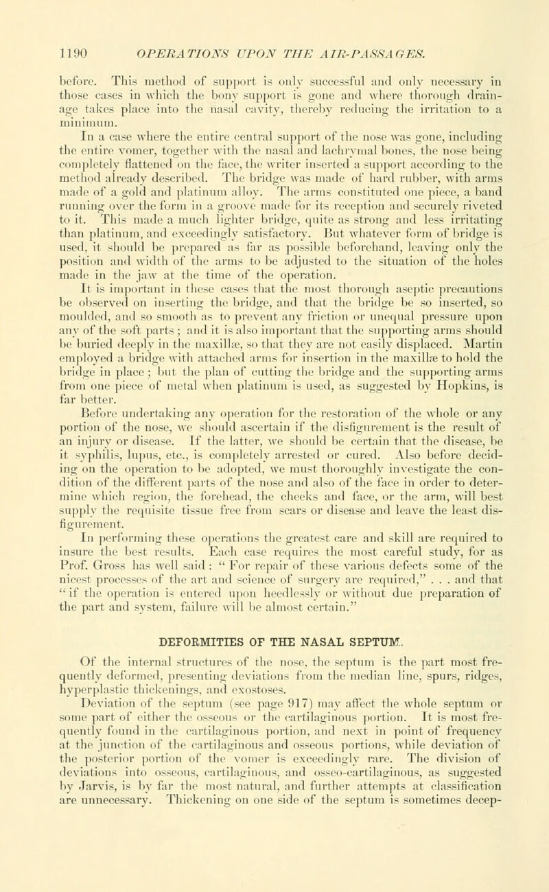 before. This method of support is only successful and only necessary in those cases in which the bony support is gone and where thorough drain- age takes place into the nasal cavity, thereby reducing the irritation to a minimum. In a case where the entire central support of the nose was gone, including the entire vomer, together with the nasal and lachrymal bones, the nose being completely flattened on the face, the writer inserted a support according to the method already described. The bridge was made of hard rubber, with arms made of a gold and platinum alloy. The arms constituted one piece, a band running over the form in a groove made for its reception and securely riveted to it. This made a much lighter bridge, quite as strong and less irritating than platinum, and exceedingly satisfactory. But whatever form of bridge is used, it should be prepared as far as possible beforehand, leaving only the position and width of the arms to be adjusted to the situation of the holes made in the jaw at the time of the operation. It is important in these eases that the most thorough aseptic precautions be observed on inserting the bridge, and that the bridge be so inserted, so moulded, and so smooth as to prevent any friction or unequal pressure upon any of the soft parts ; and it is also important that the supporting arms should be buried deeply in the maxilla', so that they are not easily displaced. Martin employed a bridge with attached arms for insertion in the maxillre to hold the bridge in place; but the plan of cutting the bridge and the supporting ai-ms from one piece of metal when platinum is used, as suggested by Hopkins, is far better. Before undertaking any operation for the restoration of the whole or any portion of the nose, we should ascertain if the disfigurement is the result of an injury or disease. If the latter, we should be certain that the disease, be it syphilis, lupus, etc., is completely arrested or cured. Also before decid- ing on the operation to be adopted, we must thoroughly investigate the con- dition of the different parts of the nose and also of the face in order to deter- mine which region, the forehead, the cheeks and face, or the arm, will best supply tin' requisite tissue free from scars or disease and leave the least dis- figurement. In performing these operations the greatest care and skill are required to insure the best results. Each case requires the most careful study, for as Prof. Gross has well said :  For repair of these various defects some of the nicest processes of the art and science of surgery are required, . . . and that if the operation is entered upon heedlessly or without due preparation of the part and system, failure will be almost certain. DEFORMITIES OF THE NASAL SEPTUM. Of the internal structures of the nose, the septum is the part most fre- quently deformed, presenting deviations from the median line, spurs, ridges, hyperplastic thickenings, and exostoses. Deviation of the septum (see page 917) may affect the whole septum or some part of either the osseous or the cartilaginous portion. It is most fre- quently found in the cartilaginous portion, and next in point of frequency at the junction of the cartilaginous and osseous portions, while deviation of the posterior portion of the vomer is exceedingly rare. The division of deviations into osseous, cartilaginous, and osseocartilaginous, as suggested by Jarvis, is by far the most natural, and further attempts at classification are unnecessary. Thickening on one side of the septum is sometimes decep-