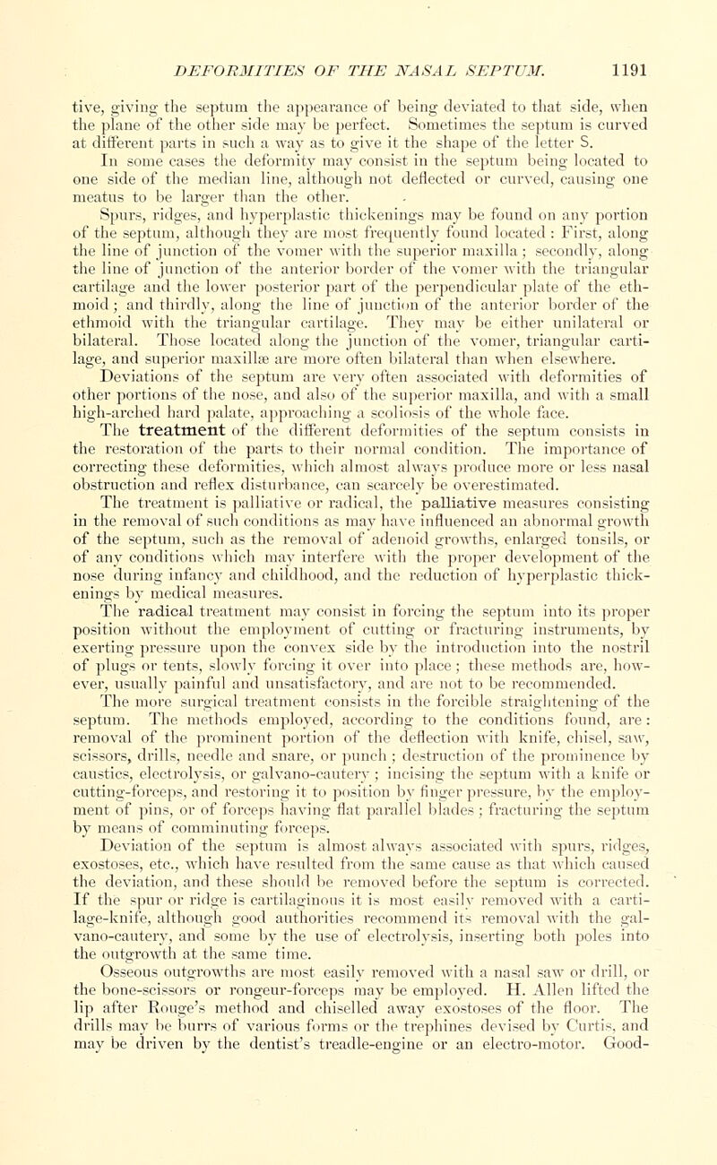 tive, giving the septum the appearance of being deviated to that side, when the plane of the other side may be perfect. Sometimes the septum is curved at different parts in such a way as to give it the shape of the letter S. In some cases the deformity may consist in the septum being located to one side of the median line, although not deflected or curved, causing one meatus to be larger than the other. Spurs, ridges, and hyperplastic thickenings may be found on any portion of the septum, although they are most frequently found located : First, along the line of junction of the vomer with the superior maxilla ; secondly, along the line of junction of the anterior border of the vomer with the triangular cartilage and the lower posterior part of the perpendicular plate of the eth- moid ; and thirdly, along the line of junction of the anterior border of the ethmoid with the triangular cartilage. They may be either unilateral or bilateral. Those located along the junction of the vomer, triangular carti- lage, and superior maxillse are more often bilateral than when elsewhere. Deviations of the septum are very often associated with deformities of other portions of the nose, and also of the superior maxilla, and with a small high-arched hard palate, approaching a scoliosis of the whole face. The treatment of the different deformities of the septum consists in the restoration of the parts to their normal condition. The importance of correcting these deformities, which almost always produce more or less nasal obstruction and reflex disturbance, can scarcely be overestimated. The treatment is palliative or radical, the palliative measures consisting in the removal of such conditions as may have influenced an abnormal growth of the septum, such as the removal of adenoid growths, enlarged tonsils, or of any conditions which may interfere with the proper development of the nose during infancy and childhood, and the reduction of hyperplastic thick- enings by medical measures. The radical treatment may consist in forcing the septum into its proper position without the employment of cutting or fracturing instruments, by exerting pressure upon the convex side by the introduction into the nostril of plugs or tents, slowly forcing it over into place ; these methods are, how- ever, usually painful and unsatisfactory, and are not to be recommended. The more surgical treatment consists in the forcible straightening of the septum. The methods employed, according to the conditions found, are : removal of the prominent portion of the deflection •with knife, chisel, saw, scissors, drills, needle and snare, or punch ; destruction of the prominence by caustics, electrolysis, or galvano-cautery ; incising the septum with a knife or cutting-forceps, and restoring it to position by finger pressure, by the employ- ment of pins, or of forceps having flat parallel blades ; fracturing the septum by means of comminuting forceps. Deviation of the septum is almost always associated with spurs, ridges, exostoses, etc., which have resulted from the same cause as that which caused the deviation, and these should be removed before the septum is corrected. If the spur or ridge is cartilaginous it is most easily removed with a cai-ti- lage-knife, although good authorities recommend its removal with the gal- vano-cautery, and some by the use of electrolysis, inserting both poles into the outgrowth at the same time. Osseous outgrowths are most easily removed with a nasal saw or drill, or the bone-scissors or rongeur-forceps may be emploved. H. Allen lifted the lip after Rouge's method and chiselled away exostoses of the floor. The drills may be burrs of various forms or the trephines devised by Curtis, and may be driven by the dentist's treadle-engine or an electro-motor. Good-