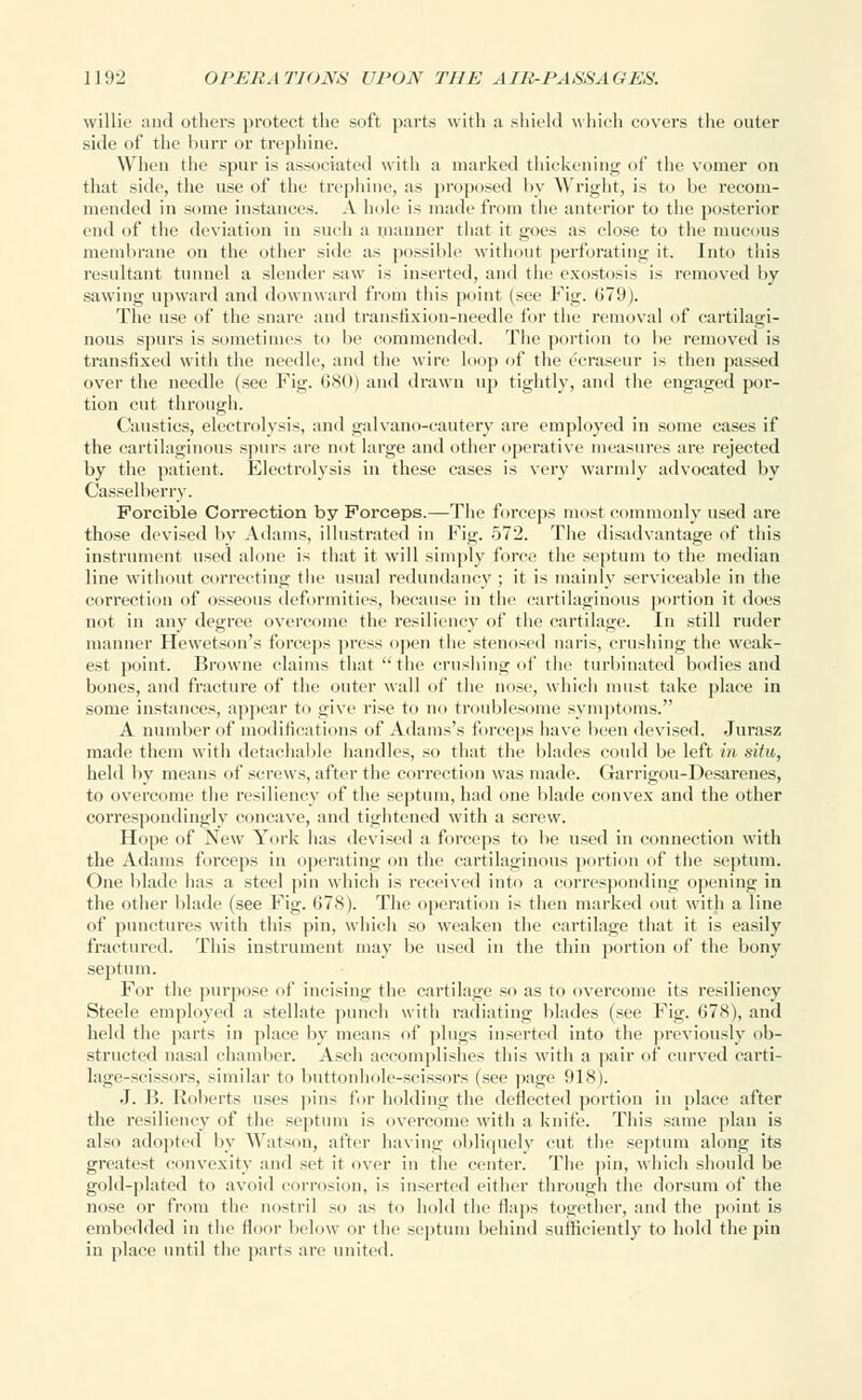 willie and others protect the soft parts with a shield which covers the outer side of the burr or trephine. Win'ii the spur is associated with a marked thickening of the vomer on that side, the use of the trephine, as proposed by Wright, is to be recom- mended in some instances. A hole is made from the anterior to the posterior end of the deviation in such a manner that it goes as close to the mucous membrane on the other side as possible without perforating it. Into this resultant tunnel a slender saw is inserted, and the exostosis is removed by- sawing upward anil downward from this point (see Fig. (>79). The use of the snare and transfixion-needle for the removal of cartilagi- nous spurs is sometimes to be commended. The portion to be removed is transfixed with the needle, and the wire loop of the ecraseur is then passed over the needle (see Fig. 680) and drawn up tightly, and the engaged por- tion cut through. Caustics, electrolysis, and galvano-cautery are employed in some cases if the cartilaginous spurs are not large and other operative measures are rejected by the patient. Electrolysis in these cases is very warmly advocated by Casselberry. Forcible Correction by Forceps.—The forceps most commonly used are those devised by Adams, illustrated in Fig. 572. The disadvantage of this instrument used alone is that it will simply force the septum to the median line without correcting the usual redundancy ; it is mainly serviceable in the correction of osseous deformities, because in the cartilaginous portion it does not in any degree overcome the resiliency of the cartilage. In still ruder manner Hewetson's forceps press open the stenosed naris, crushing the weak- est point. Browne claims that the crushing of the turbinated bodies and bones, anil fracture of the outer wall of the nose, which must take place in some instances, appear to give rise to no troublesome symptoms. A number of modifications of Adams's forceps have been devised. Jurasz made them with detachable handles, so that the blades could be left in situ, held by means of screws, after the correction was made. Garrigou-Desarenes, to overcome the resiliency of the septum, had one blade convex and the other correspondingly concave, and tightened with a screw. Hope of New York has devised a forceps to be used in connection with the Adams forceps in operating on the cartilaginous portion of the septum. One blade has a steel pin which is received into a corresponding opening in the other blade (see Fig. 078). The operation is then marked out with a line of punctures with this pin, which so weaken the cartilage that it is easily fractured. This instrument may be used in the thin portion of the bony septum. For the purpose of incising the cartilage so as to overcome its resiliency Steele employed a stellate punch with radiating blades (see Fig. 678), and held the parts in place by means of plugs inserted into the previously ob- structed nasal chamber. Asch accomplishes this with a pair of curved carti- lage-scissors, similar to buttonhole-scissors (see page 918). J. B. Roberts uses pins for holding the deflected portion in place after the resiliency of the septum is overcome with a knife. This same plan is also adopted by Watson, after ha vino; obliquely cut the septum along its greatest convexity and set it over in the center. The pin, which should be gold-plated to avoid corrosion, is inserted either through the dorsum of the nose or from the nostril so as to hold the Haps together, and the point is embedded in the floor below or the septum behind sufficiently to hold the pin in place until the parts are united.