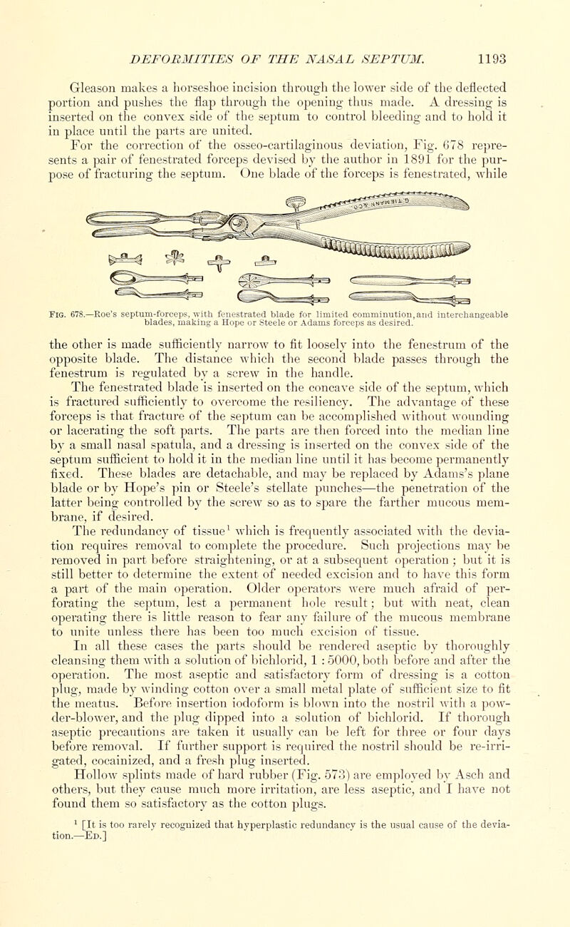 Gleason makes a horseshoe incision through the lower side of the deflected portion and pushes the flap through the opening thus made. A dressing is inserted on the convex side of the septum to control bleeding and to hold it in place until the parts are united. For the correction of the osseo-cartilaginous deviation, Fig. 678 repre- sents a pair of fenestrated forceps devised by the author in 1891 for the pur- pose of fracturing the septum. One blade of the forceps is fenestrated, while Fig. 678.—Roe's septum-forceps, with fenestrated blade for limited comminution, and interchangeable blades, making a Hope or Steele or Adams forceps as desired. the other is made sufficiently narrow to fit loosely into the fenestrum of the opposite blade. The distance which the second blade passes through the fenestrum is regulated by a screw in the handle. The fenestrated blade is inserted on the concave side of the septum, which is fractured sufficiently to overcome the resiliency. The advantage of these forceps is that fracture of the septum can be accomplished without wounding or lacerating the soft parts. The parts are then forced into the median line by a small nasal spatula, and a dressing is inserted on the convex side of the septum sufficient to hold it in the median line until it has become permanently fixed. These blades are detachable, and may be replaced by Adams's plane blade or by Hope's pin or Steele's stellate punches—the penetration of the latter being controlled by the screw so as to spare the farther mucous mem- brane, if desired. The redundancy of tissue1 which is frequently associated with the devia- tion requires removal to complete the procedure. Such projections may be removed in part before straightening, or at a subsequent operation • but it is still better to determine the extent of needed excision and to have this form a part of the main operation. Older operators were much afraid of per- forating the septum, lest a permanent hole result; but with neat, clean operating there is little reason to fear any failure of the mucous membrane to unite unless there has been too much excision of tissue. In all these cases the parts should be rendered aseptic by thoroughly cleansing them with a solution of bichlorid, 1 : 5000, both before and after the operation. The most aseptic and satisfactory form of dressing is a cotton plug, made by winding cotton over a small metal plate of sufficient size to fit the meatus. Before insertion iodoform is blown into the nostril with a pow- der-blower, and the plug dipped into a solution of bichlorid. If thorough aseptic precautions are taken it usually can be left for three or four days before removal. If further support is required the nostril should be re-irri- gated, cocainized, and a fresh plug inserted. Hollow splints made of hard rubber (Fig. 573) are employed by Asch and others, but they cause much more irritation, are less aseptic, and I have not found them so satisfactory as the cotton plugs. 1 [It is too rarely recognized that hyperplastic redundancy is the usual cause of the devia- tion.—Ed.]