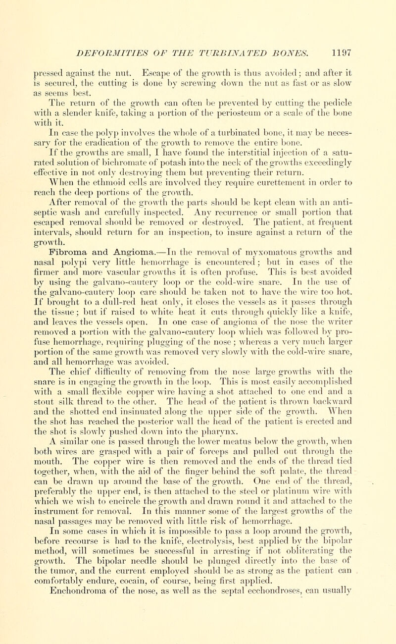 pressed against the nut. Escape of the growth is thus avoided ; and after it is secured, the cutting is done by screwing down the nut as fast or as slow as seems best. The return of the growth can often be prevented by cutting the pedicle with a slender knife, taking a portion of the periosteum or a scale of the bone with it. In case the polyp involves the whole of a turbinated bone, it may be neces- sary for the eradication of the growth to remove the entire bone. If the growths are small, I have found the interstitial injection of a satu- rated solution of bichromate of potash into the neck of the growths exceedingly effective in not only destroying them but preventing their return. When the ethmoid cells are involved they require curettement in order to reach the deep portions of the growth. After removal of the growth the parts should be kept clean with an anti- septic wash and carefully inspected. Any recurrence or small portion that escaped removal should be removed or destroyed. The patient, at frequent intervals, should return for an inspection, to insure against a return of the growth. Fibroma and Angioma.—In the removal of myxomatous growths and nasal polypi very little hemorrhage is encountered ; but in cases of the firmer and more vascular growths it is often profuse. This is best avoided by using the galvano-cautery loop or the cold-wire snare. In the use of the galvano-cautery loop care should be taken not to have the wire too hot. If brought to a dull-red heat only, it closes the vessels as it passes through the tissue; but if raised to white heat it cuts through quickly like a knife, and leaves the vessels open. In one case of angioma of the nose the writer removed a portion with the galvano-cautery loop which was followed by pro- fuse hemorrhage, requiring plugging of the nose ; whereas a very much larger portion of the same growth was removed very slowly with the cold-wire snare, and all hemorrhage was avoided. The chief difficulty of removing from the nose large growths with the snare is in engaging the growth in the loop. This is most easily accomplished with a small flexible copper wire having a shot attached to one end and a stout silk thread to the other. The head of the patient is thrown backward and the shotted end insinuated along the upper side of the growth. When the shot has reached the posterior wall the head of the patient is erected and the shot is slowly pushed down into the pharynx. A similar one is passed through the lower meatus below the growth, when both wires are grasped with a pair of forceps and pulled out through the mouth. The copper wire is then removed and the ends of the thread tied together, when, with the aid of the finger behind the soft palate, the thread can be drawn up around the base of the growth. One end of the thread, preferably the upper end, is then attached to the steel or platinum wire with which we wish to encircle the growth and drawn round it and attached to the instrument for removal. In this manner some of the largest growths of the nasal passages may be removed with little risk of hemorrhage. In some cases in which it is impossible to pass a loop around the growth, before recourse is had to the knife, electrolysis, best applied by the bipolar method, will sometimes be successful in arresting if not obliterating the growth. The bipolar needle should be plunged directly into the base of the tumor, and the current employed should be as strong as the patient can comfortably endure, cocain, of course, being first applied. Enchondroma of the nose, as well as the septal ecchondroses, can usually