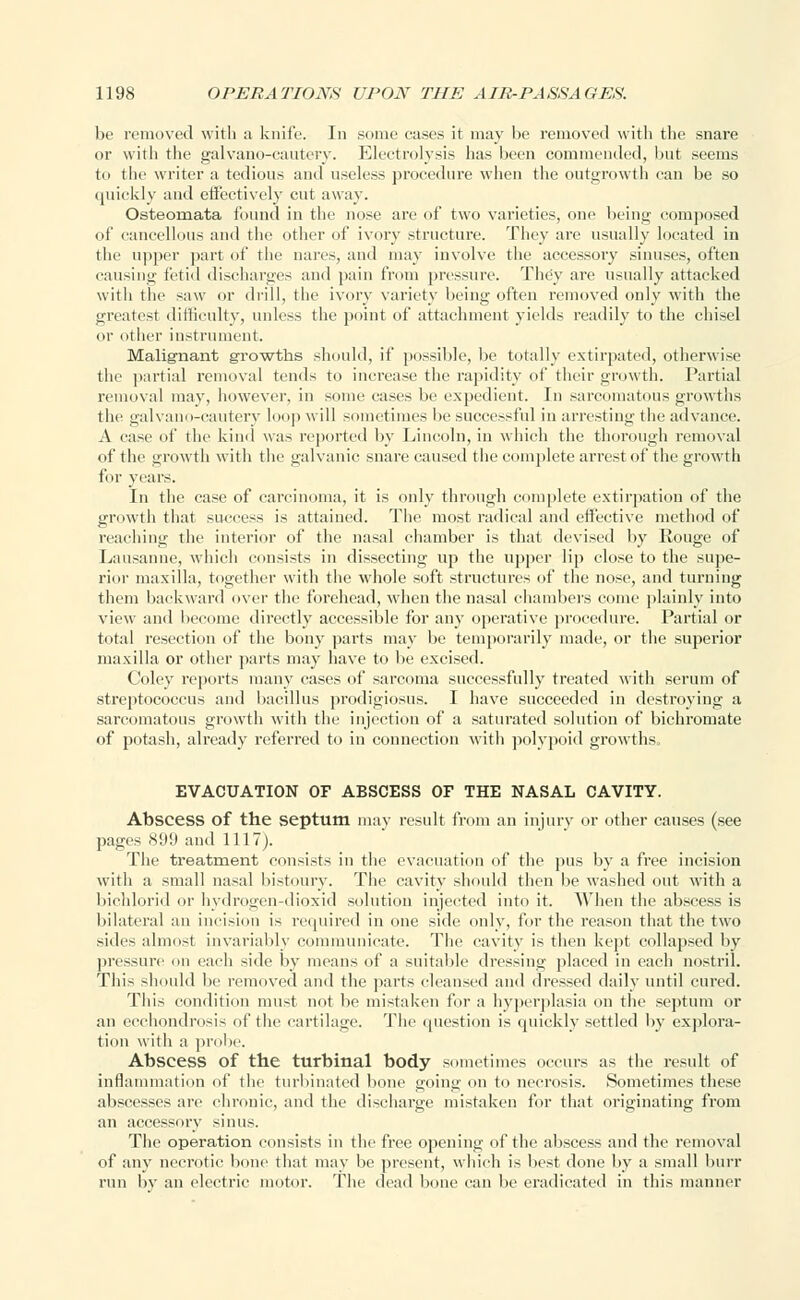 be removed with a knife. In some cases it may be removed with the snare or with the galvano-cautery. Electrolysis has been commended, hut seems to tile writer a tedious and useless procedure when the outgrowth can be so quickly and effectively cut away. Osteomata found in the nose are of two varieties, one being composed of cancellous and the other of ivory structure. They are usually located in the upper part of the nares, and may involve the accessoiy sinuses, often causing fetid discharges and pain from pressure. They are usually attacked with the saw or drill, the ivory variety being often removed only with the greatest difficulty, unless the point of attachment yields readily to the chisel or other instrument. Malignant growths should, if possible, be totally extirpated, otherwise the partial removal tends to increase the rapidity of their growth. Partial removal may, however, in some cases be expedient. In sarcomatous growths the galvano-cautery loop will sometimes he successful in arresting the advance. A case of the kind was reported by Lincoln, in which the thorough removal of the growth with the galvanic snare caused the complete arrest of the growth for years. In the case of carcinoma, it is only through complete extirpation of the growth that success is attained. The most radical and effective method of reaching the interior of the nasal chamber is that devised by Rouge of Lausanne, which consists in dissecting up the upper lip close to the supe- rior maxilla, together with the whole soft structures of the nose, and turning them backward over the forehead, when the nasal chambers come plainly into view and become directly accessible for any operative procedure. Partial or total resection of the bony parts may be temporarily made, or the superior maxilla or other parts may have to be excised. Coley reports many cases of sarcoma successfully treated with serum of streptococcus and bacillus prodigiosus. I have succeeded in destroying a sarcomatous growth with the injection of a saturated solution of bichromate of potash, already referred to in connection with polypoid growths. EVACUATION OF ABSCESS OF THE NASAL CAVITY. Abscess of the septum may result from an injury or other causes (see pages 899 and 1117). The treatment consists in the evacuation of the pus by a free incision with a small nasal bistoury. The cavity should then he washed out with a bichlorid or hydrogen-dioxid solution injected into it. When the abscess is bilateral an incision is required in one side only, for the reason that the two sides almost invariably communicate. The cavity is then kept collapsed by pressure on each side by means of a suitable dressing placed in each nostril. This should be removed and the parts cleansed and dressed daily until cured. This condition must not be mistaken for a hyperplasia on the septum or an ecchondrosis of the cartilage. The question is quickly settled by explora- tion with a probe. Abscess of the turbinal body sometimes occurs as the result of inflammation of the turbinated bone going on to necrosis. Sometimes these abscesses are chronic, and the discharge mistaken for that originating from an accessory sinus. The operation consists in the free opening of the abscess and the removal of any necrotic bone that may be present, which is best done by a small burr run by an electric motor. The dead bone can be eradicated in this manner