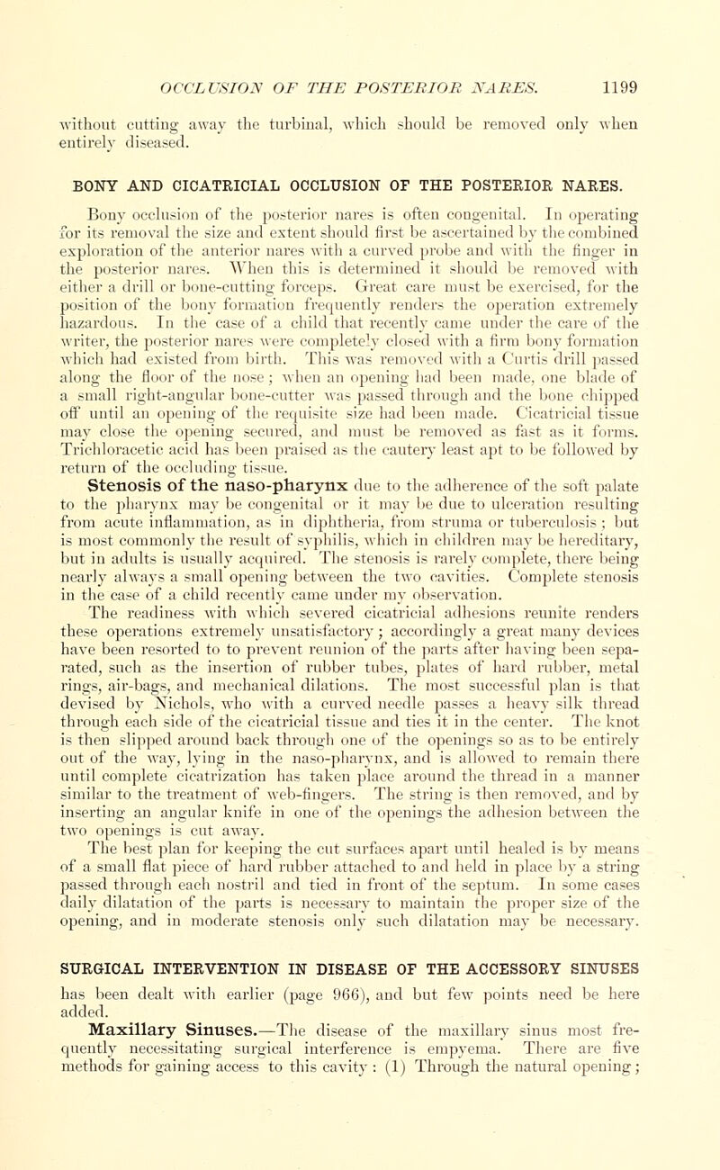 without cutting away the turbinal, which should be removed only when entirely diseased. BONY AND CICATRICIAL OCCLUSION OF THE POSTERIOR NARES. Bony occlusion of the posterior nares is often congenital. In operating for its removal the size and extent should first be ascertained by the combined exploration of the anterior nares with a curved probe and with the finger in the posterior nares. When this is determined it should be removed with either a drill or bone-cutting forceps. Great care must be exercised, for the position of the bony formation frequently renders the operation extremely hazardous. In the case of a child that recently came under the care of the writer, the posterior nares were completely closed with a firm bony formation which had existed from birth. This was removed with a Curtis drill passed along the floor of the nose; when an opening had been made, one blade of a small right-angular bone-cutter was passed through and the bone chipped off until an opening of the requisite size had been made. Cicatricial tissue may close the opening secured, and must be removed as fast as it forms. Trichloracetic acid has been praised as the cautery least apt to be followed by return of the occluding tissue. Stenosis of the naso-pharynx due to the adherence of the soft palate to the pharynx may be congenital or it may be due to ulceration resulting from acute inflammation, as in diphtheria, from struma or tuberculosis ; but is most commonly the result of syphilis, which in children may be hereditary, but in adults is usually acquired. The stenosis is rarely complete, there being nearly always a small opening between the two cavities. Complete stenosis in the case of a child recently came under my observation. The readiness with which severed cicatricial adhesions reunite renders these operations extremely unsatisfactory; accordingly a great many devices have been resorted to to prevent reunion of the parts after having been sepa- rated, such as the insertion of rubber tubes, plates of hard rubber, metal rings, air-bags, and mechanical dilations. The most successful plan is that devised by Nichols, who with a curved needle passes a heavy silk thread through each side of the cicatricial tissue and ties it in the center. The knot is then slipped around back through one of the openings so as to be entirely out of the way, lying in the naso-pharynx, and is allowed to remain there until complete cicatrization has taken place around the thread in a manner similar to the treatment of web-fingers. The string is then removed, and by inserting an angular knife in one of the openings the adhesion between the two openings is cut away. The best plan for keeping the cut surfaces apart until healed is by means of a small flat piece of hard rubber attached to and held in place by a string passed through each nostril and tied in front of the septum. In some cases daily dilatation of the parts is necessary to maintain the proper size of the opening, and in moderate stenosis only such dilatation may be necessary. SURGICAL INTERVENTION IN DISEASE OF THE ACCESSORY SINUSES has been dealt with earlier (page 966), and but few points need be here added. Maxillary Sinuses.—The disease of the maxillary sinus most fre- quently necessitating surgical interference is empyema. There are five methods for gaining access to this cavity : (1) Through the natural opening;