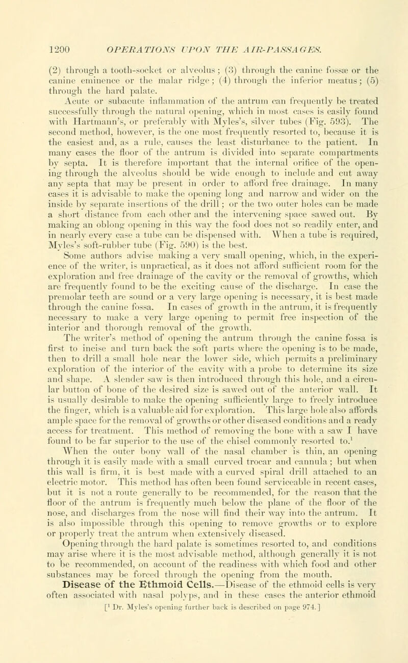 (2) through a tooth-socket or alveolus; (•')) through the canine fossae or the canine eminence or the malar ridge; (4) through the inferior meatus; (5) through the hard palate. Acute or subacute inflammation of the antrum can frequently be treated successfully through the natural opening, which in most cases is easily found with Hartmann's, or preferably with Myles's, silver tubes ( Fig. 593). The second method, however, is the one most frequently resorted to, because it is the easiest and, as a rule, causes the least disturbance to the patient. In many cases the floor of the antrum is divided into separate compartments by septa. It is therefore important that the internal orifice of the open- ing through the alveolus should be wide enough to include and cut away any septa that may be present in order to afford free drainage. In many cases it is advisable to make the opening lung and narrow and wider on the inside by separate insertions of the drill; or the two outer holes can be made a short distance from each other and the intervening space sawed out. By making an oblong opening in this way the food dues not so readily enter, and in nearlv everv case a tube can be dispensed with. When a tube is required, Myles's soft-rubber tube (Fig. 590) is the best. Some authors advise making a very small opening, which, in the experi- ence of the writer, is unpractical, as it does not afford sufficient room for the exploration and tree drainage of the cavity or the removal of growths, which are frequently found to be the exciting cause of the discharge. In ease the premolar teeth are sound or a very large opening is necessary, it is best made through the canine fossa. In cases of growth in the antrum, it is frequently necessary to make a very large opening to permit free inspection of the interior and thorough removal of the growth. The writer's method of opening the antrum through the canine fossa is first to incise and turn back the soft parts where the opening is to be made, then to drill a small hole near the lower side, which permits a preliminary exploration of the interior of the cavity with a probe to determine its size and shape. A slender saw is then introduced through this hole, and a circu- lar button of bone of the desired size is sawed out of the anterior wall. It is usually desirable to make the opening sufficiently large to freely introduce the finger, which is a valuable aid for exploration. This large hole also affords am]ilc space for the removal of growths or other diseased conditions and a ready access for treatment. This method of removing the bone with a saw I have found to be far superior to the use of the chisel commonly resorted to.1 When the outer bony wall of the nasal chamber is thin, an opening through it is easily made with a small curved trocar and cannula : but when this wall is firm, it is best made with a curved spiral drill attached to an electric motor. This method has often been found serviceable in recent cases, but it is not a route generally to be recommended, for the reason that the floor of the antrum is frequently much below the plane of the floor of the nose, and discharges from the nose will find their way into the antrum. It is also impossible through this opening to remove growths or to explore or properly treat the antrum when extensively diseased. Opening through the hard palate is sometimes resorted to, and conditions may arise where it is the most advisable method, although generally it is not to be recommended, on account of the readiness with which food and other substances may be forced through the opening from the mouth. Disease of the Ethmoid Cells.—Disease of the ethmoid cells is very often associated with nasal polyps, and in these cases the anterior ethmoid [' Dr. Myles's opening further back is described on p:i<je 974.]