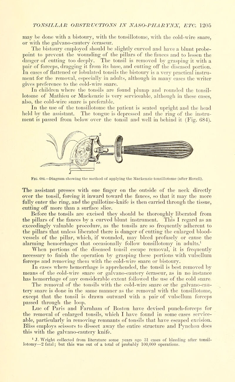 may be done with a bistoury, with the tonsillotome, with the cold-wire snare, or with the galvano-cautery ecraseur. The bistoury employed should be slightly curved and have a blunt probe- point to prevent the wounding of the pillars of the fauces and to lessen the danger of cutting too deeply. The tonsil is removed by grasping it with a pair of forceps, dragging it from its base, and cutting off the diseased portion. In cases of flattened or lobulated tonsils the bistoury is a very practical instru- ment for the removal, especially in adults, although in many cases the writer gives preference to the cold-wire snare. In children where the tonsils are found plump and rounded the tonsil- lotome of Mathieu or Mackenzie is very serviceable, although in these cases, also, the cold-wire snare is preferable. In the use of the tonsillotome the patient is seated upright and the head held by the assistant. The tongue is depressed and the ring of the instru- ment is passed from below over the tonsil and well in behind it (Fig. 684). Fig. 684.—Diagram showing the method of applying the Mackenzie tonsillotome (after Hovell). The assistant presses with one finger on the outside of the neck directly over the tonsil, forcing it inward toward the fauces, so that it may the more fully enter the ring, and the guillotine-knife is then carried through the tissue, cutting off more than a surface slice. Before the tonsils are excised they should be thoroughly liberated from the pillars of the fauces by a curved blunt instrument. This I regard as an exceedingly valuable procedure, as the tonsils are so frequently adherent to the pillars that unless liberated there is danger of cutting the enlarged blood- vessels of the pillar, which, if wounded, may bleed profusely or cause the alarming hemorrhages that occasionally follow tonsillotomy in adults.1 When portions of the diseased tonsil escape removal, it is frequently necessary to finish the operation by grasping these portions with vulsellum forceps and removing them with the cold-wire snare or bistoury. In cases where hemorrhage is apprehended, the tonsil is best removed by means of the cold-wire snare or galvano-cautery ecraseur, as in no instance has hemorrhage of any considerable extent followed the use of the cold snare The removal of the tonsils with the cold-wire snare or the galvano-cau- tery snare is done in the same manner as the removal with the tonsillotome, except that the tonsil is drawn outward with a pair of vulsellum forceps passed through the loop. Luc of Paris and Farnham of Boston have devised punch-forceps for the removal of enlarged tonsils, which I have found in some cases service- able, particularly in removing remnants of tonsils that have escaped excision. Bliss employs scissors to dissect away the entire structure and Pynchon does this with the galvano-cautery knife. 1 J. Wright collected from literature some years ago 31 cases of bleeding after tonsil- lotomy—2 fatal; but this was out of a total of probably 100,000 operations.