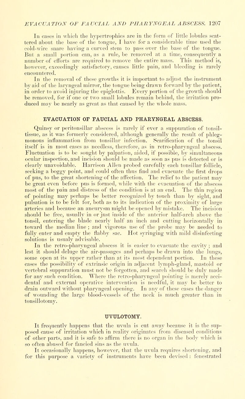 In cases in which the hypertrophies are in the form of little lobules scat- tered about the base of the tongue, I have for a considerable time used the cold-wire snare having a curved stem to pass over the base of the tongue. But a small portion can, as a rule, be removed at a time, consequently a number of efforts are required to remove the entire mass. This method is, however, exceedingly satisfactory, causes little pain, and bleeding is rarely encountered. In the removal of these growths it is important to adjust the instrument by aid of the laryngeal mirror, the tongue being drawn forward by the patient, in order to avoid injuring the epiglottis. Every portion of the growth should be removed, for if one or two small lobules remain behind, the irritation pro- duced may be nearly as great as that caused by the whole mass. EVACUATION OF FAUCIAL AND PHARYNGEAL ABSCESS. Quinsy or peritonsillar abscess is rarely if ever a suppuration of tonsil- tissue, as it was formerly considered, although generally the result of phleg- monous inflammation from tonsillar infection. Scarification of the tonsil itself is in most cases as needless, therefore, as in retropharyngeal abscess. Fluctuation is to be sought by palpation, aided, if possible, by simultaneous ocular inspection, and incision should be made as soon as pus is detected or is clearly unavoidable. Harrison Allen probed carefully each tonsillar follicle, seeking a boggy point, and could often thus find and evacuate the first drops of pus, to the great shortening of the affection. The relief to the patient may be great even before pus is formed, while with the evacuation of the abscess most of the pain and distress of the condition is at an end. The thin region of pointing may perhaps be better recognized by touch than by sight, and pulsation is to be felt for, both as to its indication of the proximity of large arteries and because an aneurysm might be opened by mistake. The incision should be free, usually in or just inside of the anterior half-arch above the tonsil, entering the blade nearly half an inch and cutting horizontally in toward the median line ; and vigorous use of the probe may be needed to full)7 enter and empty the flabby sac. Hot syringing with mild disinfecting solutions is usualy advisable. In the retro-pharyngeal abscess it is easier to evacuate the cavity ; and lest it should deluge the air-passages and perhaps be drawn into the lungs, some open at its upper rather than at its most dependent portion. In these cases the possibility of extrinsic origin in adjacent lymph-gland, mastoid or vertebral suppuration must not be forgotten, and search should be duly made for any such condition. Where the retro-pharyngeal pointing is merely acci- dental and external operative intervention is needful, it may be better to drain outward without pharyngeal opening. In any of these cases the danger of wounding the large blood-vessels of the neck is much greater than in tonsillotomy. UVULOTOMY. It frequently happens that the uvula is cut away because it is the sup- posed cause of irritation which in reality originates from diseased conditions of other parts, and it is safe to affirm there is no organ in the body which is so often abused for fancied sins as the uvula. It occasionally happens, however, that the uvula requires shortening, and for this purpose a variety of instruments have been devised : fenestrated
