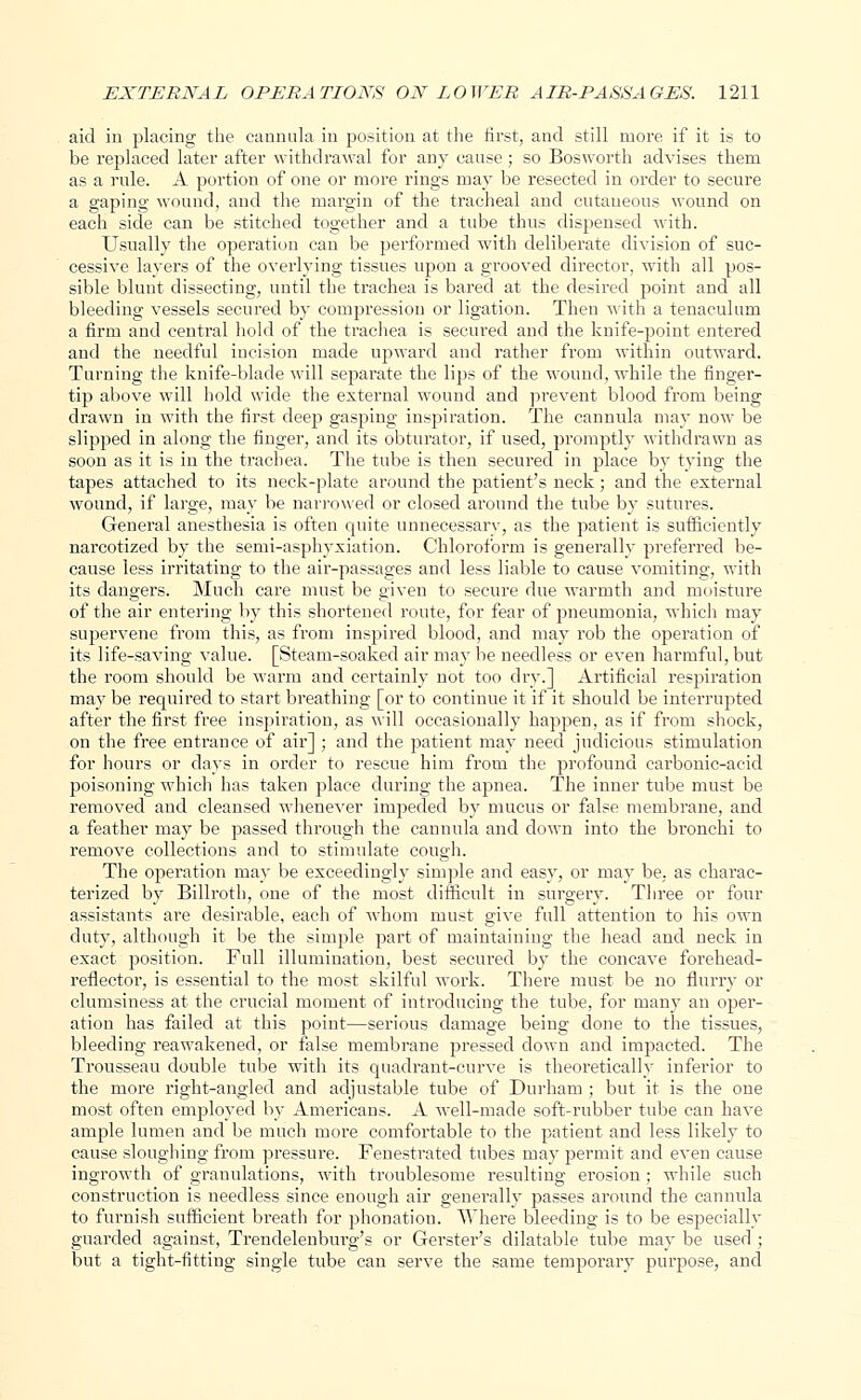 aid in placing the cannula in position at the first, and still more if it is to be replaced later after withdrawal for any cause; so Bosworth advises them as a rule. A portion of one or more rings may be resected in order to secure a gaping wound, and the margin of the tracheal and cutaneous wound on each side can be stitched together and a tube thus dispensed with. Usually the operation can be performed with deliberate division of suc- cessive layers of the overlying tissues upon a grooved director, with all pos- sible blunt dissecting, until the trachea is bared at the desired point and all bleeding vessels secured by compression or ligation. Then with a tenaculum a firm and central hold of the trachea is secured and the knife-point entered and the needful incision made upward and rather from within outward. Turning the knife-blade will separate the lips of the wound, while the finger- tip above will hold wide the external wound and prevent blood from being drawn in with the first deep gasping inspiration. The cannula may now be slipped in along the finger, and its obturator, if used, promptly withdrawn as soon as it is in the trachea. The tube is then secured in place by tying the tapes attached to its neck-plate around the patient's neck; and the external wound, if large, may be narrowed or closed around the tube by sutures. General anesthesia is often quite unnecessary, as the patient is sufficiently narcotized by the semi-asphyxiation. Chloroform is generally preferred be- cause less irritating to the air-passages and less liable to cause vomiting, with its dangers. Much care must be given to secure due warmth and moisture of the air entering by this shortened route, for fear of pneumonia, which may supervene from this, as from inspired blood, and may rob the operation of its life-saving value. [Steam-soaked air may be needless or even harmful, but the room should be warm and certainly not too dry.] Artificial respiration may be required to start breathing [or to continue it if it should be interrupted after the first free inspiration, as will occasionally happen, as if from shock, on the free entrance of air] ; and the patient may need judicious stimulation for hours or days in order to rescue him from the profound carbonic-acid poisoning which has taken place during the apnea. The inner tube must be removed and cleansed whenever impeded by mucus or false membrane, and a feather may be passed through the cannula and down into the bronchi to remove collections and to stimulate cough. The operation may be exceedingly simple and easy, or may be, as charac- terized by Billroth, one of the most difficult in surgery. Three or four assistants are desirable, each of whom must give full attention to his own duty, although it be the simple part of maintaining the head and neck in exact position. Full illumination, best secured by the concave forehead- reflector, is essential to the most skilful work. There must be no flurry or clumsiness at the crucial moment of introducing the tube, for many an oper- ation has failed at this point—serious damage being done to the tissues, bleeding reawakened, or false membrane pressed down and impacted. The Trousseau double tube with its quadrant-curve is theoretically inferior to the more right-angled and adjustable tube of Durham ; but it is the one most often employed by Americans. A well-made soft-rubber tube can have ample lumen and be much more comfortable to the patient and less likely to cause sloughing from pressure. Fenestrated tubes may permit and even cause ingrowth of granulations, with troublesome resulting erosion ; while such construction is needless since enough air generally passes around the cannula to furnish sufficient breath for phonation. Where bleeding is to be especially guarded against, Trendelenburg's or Gerster's dilatable tube may be used ; but a tight-fitting single tube can serve the same temporary purpose, and