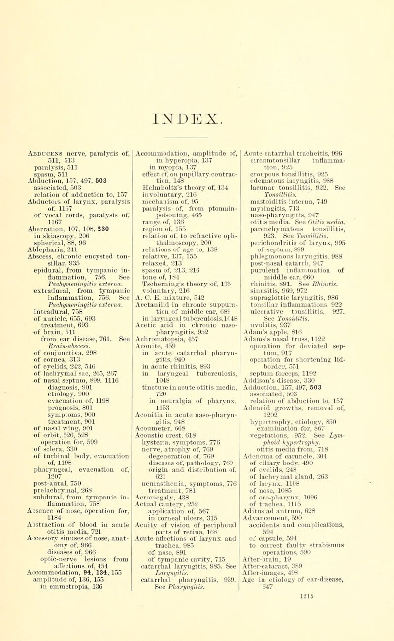 INDEX. Abducens nerve, paralysis of, 511, 513 paralysis, 511 spasm, 511 Abduction, 157, 497, 603 associated, 503 relation of adduction to, 157 Abductors of larynx, paralysis of, 1167 of vocal cords, paralysis of, 1167 Aberration, 107, 108, 230 in skiascopy, 206 spherical, 88, 96 Ablepharia, 241 Abscess, chronic encysted ton- sillar, 935 epidural, from tympanic in- flammation, 756. See Pachymeningitis externa. extradural, from tympanic inflammation, 756. See Pachymeningitis externa. intradural, 758 of auricle, 655, 693 treatment, 693 of brain, 511 from ear disease, 761. See Brain-abscess. of conjunctiva, 298 of cornea, 313 of eyelids, 242, 546 of lachrymal sac, 265, 267 of nasal septum, 899, 1116 diagnosis, 901 etiology, 900 evacuation of, 1198 prognosis, 801 symptoms, 900 treatment, 901 of nasal wing, 901 of orbit, 526, 528 operation for, 599 of sclera, 330 of turbinal body, evacuation of, 1198 pharyngeal, evacuation of, 1207 post-aural, 750 prelachrymal, 268 subdural, from tympanic in- flammation, 758 Absence of nose, operation for, 1184 Abstraction of blood in acute otitis media, 721 Accessory sinuses of nose, anat- omy of, 966 diseases of, 966 optic-nerve lesions from affections of, 454 Accommodation, 94, 134, 155 amplitude of, 136, 155 in emmetropia, 136 Accommodation, amplitude of, in hyperopia, 137 in myopia, 137 effect of, on pupillary contrac- tion, 148 Helmholtz's theory of, 134 involuntary, 216 mechanism of, 95 paralysis of, from ptomain- poisoning, 465 range of, 136 region of, 155 relation of, to refractive oph- thalmoscopy, 200 relations of age to, 138 relative, 137, 155 relaxed, 213 spasm of, 213, 216 tone of, 184 Tsoherning's theory of, 135 voluntary, 216 A. C. E. mixture, 542 Acetanilid in chronic suppura- tion of middle ear, 689 in laryngeal tuberculosis.1048 Acetic acid in chronic naso- pharyngitis, 952 Achromatopsia, 457 Aconite, 459 ill acute catarrhal pharyn- gitis, 940 in acute rhinitis, 893 in laryngeal tuberculosis, 1048 tincture in acute otitis media, 720 in neuralgia of pharynx. 1153 Acouitia in acute naso-pharyn- gitis, 948 Acoumeter, 668 Acoustic crest, 618 hysteria, symptoms, 776 nerve, atrophy of, 769 degeneration of, 769 diseases of, pathology, 769 origin and distribution of, 621 neurasthenia, symptoms, 776 treatment, 781 Acromegaly, 438 Actual cautery, 252 application of, 567 in corneal ulcers, 315 Acuity of vision of peripheral parts of retina, 168 Acute affections of larynx and trachea, 985 of nose, 891 of tympanic cavity, 715 catarrhal laryngitis, 985. See Laryngitis. catarrhal pharyngitis, 939. See Pharyngitis. Acute catarrhal tracheitis, 996 circumtonsillar inflamma- tion, 925 croupous tonsillitis, 925 edematous laryngitis, 988 lacunar tonsillitis, 922. See Tonsillitis. mastoiditis interna, 749 myringitis, 713 naso-pharyngitis, 947 otitis media. See Otitis media. parenchymatous tonsillitis, 923. See Tonsillitis. perichondritis of larynx, 995 of septum, 899 phlegmonous laryngitis, 988 post-nasal catarrh, 947 purulent inflammation of middle ear, 660 rhinitis, 891. See Rhinitis. sinusitis, 969, 972 supraglottis laryngitis, 986 tonsillar inflammations, 922 ulcerative tonsillitis, 927. See Tonsillitis. uvulitis, 937 Adam's apple, 816 Adams's nasal truss, 1122 operation for deviated sep- tum, 917 operation for shortening lid- border, 551 septum forceps, 1192 Addison's disease, 330 Adductiou, 157, 497, 503 associated. 503 relation of abduction to. 157 Adenoid growths, removal of, 1202 hypertrophy, etiology, 850 examination for, 867 vegetations, 952. See Lym- phoid hypertrophy. otitis media from, 718 Adenoma of caruncle, 304 of ciliary body, 490 of eyelids, 248 of lachrymal gland, 263 of larynx, 1108 of nose, 1085 of oro-pharynx, 1096 of trachea, 1115 Aditus ad antrum, 628 Advancement, 590 accidents and complications, 594 of capsule, 594 to correct faulty strabismus operations, 590 After-brain, 19 After-cataract, 389 After-images, 498 Age in etiology of ear-disease. 647