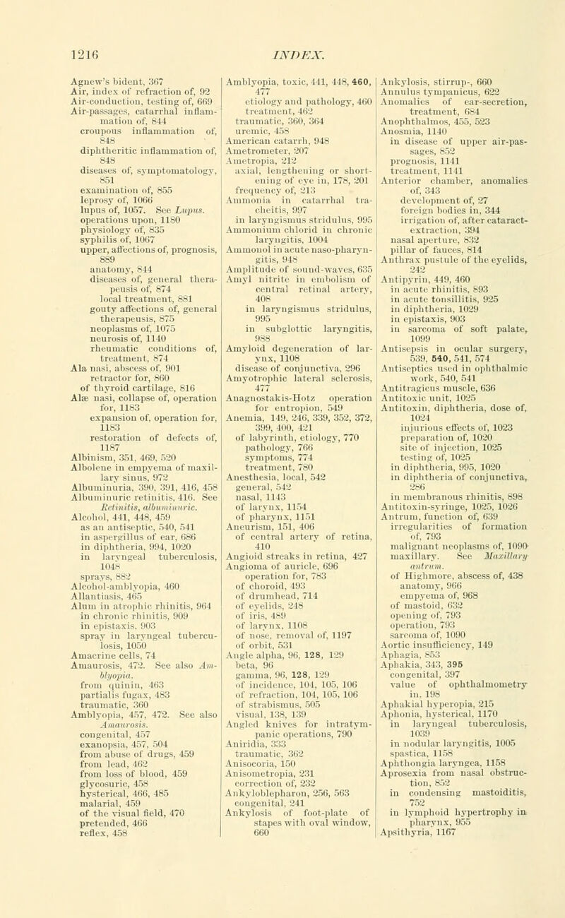 Agnew's 1 .i»lt-nt. 367 Air, index of refraction of, 92 Air-conduction, testing of, 669 Air-passages, catarrhal inflam- mation of, 844 croupous inflammation of, 848 diphtheritic inflammation of, 848 diseases of, symptomatology, 851 examination of, 855 leprosy of, 106b' lupus of, 1057. See Lupus. operations upon, 1180 physiology of, 835 syphilis of, 1067 upper, affections of, prognosis, 889 anatomy, 844 diseases of, general thera- peusis of, 874 local treatment, 881 gouty affections of, general therapeusis, 875 neoplasms of, 1075 neurosis of, 1140 rheumatic conditions of, treatment, -71 Ala nasi, abscess of, 901 retractor for, 860 of thyroid cartilage, 816 Ala; nasi, collapse of, operation for, 1183 expansion of, operation for, 1183 restoration of defects of, 1187 Albinism, 351, 469, 520 Albolene in empyema of maxil- lary sinus, 972 Albuminuria, 390, 391, 416, 458 Albuminuric retinitis, 416. See Retinitis, albuminuric. Alcohol, 111. 448, 459 as an antiseptic, 540, 541 in aspergillus of car, 686 in diphtheria, 994, 1020 in laryngeal tuberculosis, 1048 sprays, 882 Alcohol-amblyopia, 460 Allantiasis, 465 Alum in atrophic rhinitis, 964 in chronic rhinitis, 909 in epistaxis. IIIi:J spray in laryngeal tubercu- losis, 1050 Amacrine cells, 71 Amaurosis, 472. See also Am- blyopia. from quinin, 463 partialis fugax, 483 traumatic, 360 Amblyopia, 457. 472. See also Amaurosis. congenital, 457 exanopsia. 457, 504 from abuse of drugs, 459 from lead, 462 from loss of blood, 459 glycosuria, 458 hysterical, 466, 485 malarial, 459 of the visual field, 470 pretended, 166 reflex, 458 Amblyopia, toxic, 441, 44H, 460, '477 etiology and pathology, 460 treatment, 111'.' traumatic, 360, 364 uremic. 458 American catarrh, 948 Ametrometer, 2i>7 Ametropia, 212 axial, lengthening or short- ening of eye in, 178, 201 frequency of, 213 Ammonia in catarrhal tra- cheitis, 997 in laryngismus stridulus, 995 Ammonium chlorid in chronic laryngitis. 1004 Ammonul in acute naso-pharyn- gitis, 948 Amplitude of sound-waves, 635 Amy] nitrite in embolism of central retinal artery, 408 in laryngismus stridulus, 995 in subglottic laryngitis, 988 Amyloid degeneration of lar- ynx, 1108 disease of conjunctiva, 296 Amyotrophic lateral sclerosis, 477 Auaguostakis-Hotz operation for entropion, 549 Anemia, 149, 246, 339, 352, 372, 399, 100, 421 of labyrinth, etiology, 770 pathology, 766 symptoms, 774 treatment, 780 Auesthesia, local, 542 general, 542 nasal, 1143 of larynx, 1154 of pharynx, 1151 Aneurism, 151, 406 of central artery of retina, 410 Angioid streaks in retina, 427 Angioma of auricle, 696 operation for, 783 of choroid. 493 of drumhead, 714 of eyelids. 248 of iris, 4*9 of larynx, 1108 of nose, removal of, 1197 of orbit, 531 Angle alpha, 96, 128, 129 beta. 96 gamma, 96, 128, 129 of incidence, 104, 105, 106 of refraction, 104, 105, 106 of strabismus, 505 visual, 138, 139 Angled knives for intratym- panic operations, 790 Aniridia, 333 traumatic, 362 Anisoeoria, 150 Anisometropia, 231 correction of, 232 Ankyloblepharon, 256, 563 congenital, 241 Ankylosis of foot-plate of stapes with oval window, 660 Ankylosis, stirrup-, 660 Aunulus tympanicus, 622 Anomalies of ear-secretion, treatment. 68 I Anophthalmos, 455, 523 Anosmia, 1140 in disease of upper air-pas- sages, 852 proguosis, 1141 treatment. 1 111 Anterior chamber, anomalies of, 343 development of, 27 foreign bodies in, 344 irrigation of, after cataract- extraction, 394 nasal aperture, 832 pillar of fauces, 814 Anthrax pustule of the eyelids, 242 Antipyrin, 449, 460 in acute rhinitis, 893 in acute tonsillitis, 925 in diphtheria, 1029 in epistaxis, 903 in sarcoma of soft palate, 1099 Antisepsis in ocular surgery, 539, 540, 541, 574 Antiseptics used in ophthalmic work, 540, 541 Antitragicus muscle, 636 Antitoxic unit, 1025 Antitoxin, diphtheria, dose of, 1024 injurious effects of, 1023 preparation of, 1020 site of injection, 1025 testing of, 1025 in diphtheria, 995, 1020 in diphtheria of conjunctiva, 286 in membranous rhinitis, 898 Antitoxin-syringe, 1025, 1026 Antrum, function of, 639 irregularities of formation of, 793 malignant neoplasms of, 1090 maxillary. See Maxillary antrum. of Highmore, abscess of, 438 anatomy, 966 empyema of, 968 of mastoid, 632 opening of, 793 operation. 793 sarcoma of, 1090 Aortic insufficiency, 149 Aphagia, 853 Aphakia, 343, 395 congenital. 397 value of ophthalmometry in. 198 Aphakia! hyperopia, 215 Aphonia, hysterical. 1170 in laryngeal tuberculosis, 1039 in nodular laryngitis, 1005 spastica, 1158 Aphthongia laryngea, 1158 Aprosexia from nasal obstruc- tion, 852 in condensing mastoiditis, in lymphoid hypertrophy in pharynx, 955 Apsithyria, 1167