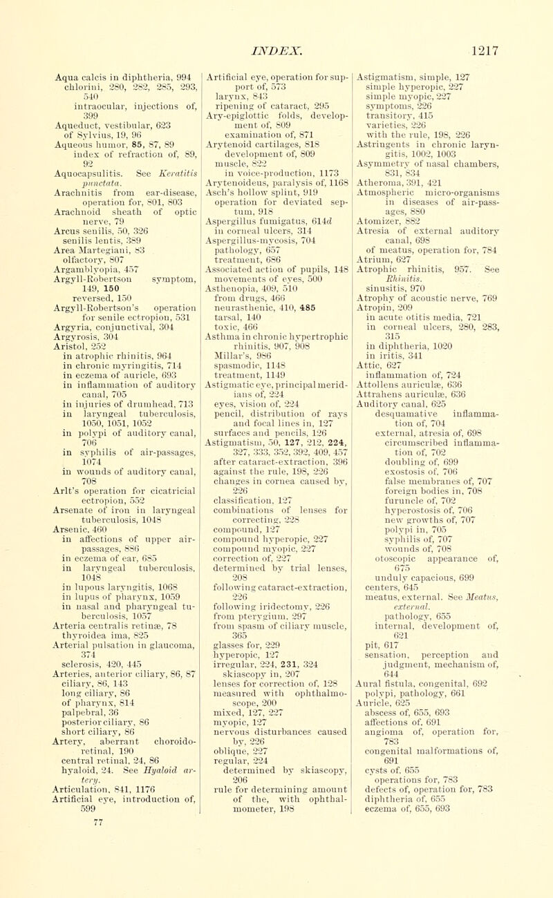 Aqua calcis in diphtheria, 994 chlorini, 280, 282, 285, 293, 540 intraocular, injections of, 399 Aqueduct, vestibular, 623 of Sylvius, 19, 96 Aqueous humor, 85, 87, 89 index of refraction of, 89, 92 Aquoeapsulitis. See Keratitis punctata. Arachnitis from ear-disease, operation for, 801, 803 Arachnoid sheath of optic nerve, 79 Arcus senilis, 50, 326 senilis lentis, 389 Area Martegiani, S3 olfactory, 807 Argamblyopia, 457 Argyll-Robertson symptom, 149, 150 reversed. 150 Argyll-Robertson's operation for senile ectropion, 531 Argyria, conjunctival, 304 Argyrosis, 304 Aristol, 252 in atrophic rhinitis, 964 in chronic myringitis, 714 in eczema of auricle, 693 in inflammation of auditory canal, 705 in injuries of drumhead, 713 in laryngeal tuberculosis, 1050, 1051, 1052 in polypi of auditory canal, 7013 in svphilis of air-passages, 1074 in wounds of auditory canal, 708 Arlt's operation for cicatricial ectropion, 552 Arsenate of iron in laryngeal tuberculosis, 1048 Arsenic, 460 in affections of upper air- passages, 886 in eczema of ear, 685 in laryngeal tuberculosis, 1048 in lupous laryngitis, 1068 in lupus of pharynx, 1059 in nasal and pharyngeal tu- berculosis, 1057 Arteria centralis retinae, 78 thyroidea ima, 825 Arterial pulsation in glaucoma, 374 sclerosis, 420, 445 Arteries, anterior ciliary, 86, S7 ciliary, S6, 143 long ciliary, 86 of pharynx, 814 palpebral, 36 posterior ciliary, 86 short ciliary, 86 Artery, aberrant choroido- retinal, 190 central retinal. 24, 86 hyaloid, 24. See Hyaloid ar- tery. Articulation, 841, 1176 Artificial eve, introduction of, 599 Artificial eye, operation for sup- port of, 573 larynx, 843 ripening of cataract, 295 Arv-epiglottic folds, develop- ment of, S09 examination of, 871 Arytenoid cartilages, 81S development of, 809 muscle, S22 in voice-production, 1173 Aryteuoideus, paralysis of, 1168 Asch's hollow splint, 919 operation for deviated sep- tum, 91S Aspergillus fumigatus, 614d in corneal ulcers, 314 Aspergillus-mycosis, 704 pathology, 657 treatment, 6S6 Associated action of pupils, 148 movements of eves, 500 Asthenopia, 409, 510 froui drugs, 466 neurasthenic, 410, 485 tarsal, 140 toxic, 460 Asthma in chronic hypertrophic rhinitis, 907, 908 Millar's, 986 spasmodic, 114S treatment, 1149 Astigmatic eye, principal merid- ians of, 224 eyes, vision of, 224 pencil, distribution of rays and focal lines in, 127 surfaces and pencils, 126 Astigmatism, 50, 127, 212. 224, 327, 333, 352, 392, 409, 457 after cataract-extraction, 396 against, the rule, 198, 226 changes in cornea caused bv, 226 classification. 127 combinations of lenses for correcting. 228 compound, 127 compound hyperopic, 227 compouud myopic, 227 correction of, 227 determined bv trial lenses, 203 following cataract-extraction, 226 following iridectomy, 226 from pterygium. 297 from spasm of ciliary muscle, 365 glasses for, 229 hyperopic, 127 irregular, 224, 231, 324 skiascopy in, 207 lenses for correction of, 128 measured with ophthalmo- scope, 200 mixed, 127, 227 myopic, 127 nervous disturbances caused by, 226 oblique, 227 regular, 224 determined by skiascopv, 206 rule for determining amount of the, with ophthal- mometer, 198 Astigmatism, simple, 127 simple hyperopic, 227 simple myopic, 227 symptoms, 226 transitory, 415 varieties, 226 with the rule, 198, 226 Astringents in chronic laryn- gitis, 1002, 1003 Asymmetry of nasal chambers, 831, 834 Atheroma, 391, 421 Atmospheric micro-organisms in diseases of air-pass- ages, 880 Atomizer, 8S2 Atresia of external auditory canal, 698 of meatus, operation for, 784 Atrium, 627 Atrophic rhinitis, 957. See Rhinitis. sinusitis, 970 Atrophy of acoustic nerve, 769 Atropin, 209 in acute otitis media, 721 in corneal ulcers, 280, 283, 315 in diphtheria, 1020 in iritis, 341 Attic, 627 inflammation of, 724 Attolleus auriculas, 636 Attrahens auriculae, 636 Auditory canal, 625 desquamative inflamma- tion of, 704 external, atresia of, 698 circumscribed inflamma- tion of, 702 doubling of, 699 exostosis of. 706 false membranes of, 707 foreign bodies in, 708 furuncle of, 702 hyperostosis of, 706 new growths of, 707 polypi in, 705 syphilis of, 707 wounds of, 708 otoscopic appearance of, 675 unduly capacious, 699 centers, 645 meatus, external. See Meatus, external. pathology, 655 internal, development of, 621 pit, 617 sensation, perception and judgment, mechanism of, 644 Aural fistula, congenital, 692 polypi, pathology, 661 Auricle, 625 abscess of, 655, 693 affections of, 691 angioma of. operation for, 783 congenital malformations of. 691 cysts of. 655 operations for, 783 defects of, operation for, 783 diphtheria of, 655 eczema of, 6o5, 693